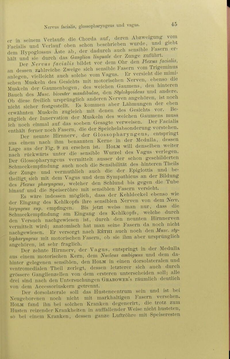 er in seinem VerlaiTfe die Chorda auf, deren Abzweigung vom Facialis und Verlauf oben schon beschrieben wurde, i;^^^ giebt dem Hvpoglossus Äste ab, der dadurch auch sensible lasem er hält und sie durch das Ganglion linguale der Zunge zutulirt. Der Nervus facialis bildet vor dem Ohr den Plexus faacdis, an dessen zahlreiche Zweige sich sensible Fasern vom Trigemnius anlegen, vielleicht auch solche vom Vagus. Er versieht die mnm- scheS Muskeln des Gesichts mit motorischen Nerven, ebenso die Muskeln der Gaumenbogen, des weichen Gaumens, den hmteren Bauch des Muse, biventer mandibulae, den StyloJiyoideus und andeie. Ob diese freilich ursprünglich anderen Nerven angehören, ist noch nicht sicher festgestellt. Es kommen aber Lähmungen der eben erwähnten Muskeln zugleich mit denen des Gesichts vor. Be- züglich der Innervation der Muskeln des weichen Gaumens muss ich noch einmal auf das soeben Gesagte verweisen. Der Facialis enthält ferner noch Fasern, die der Speichelabsonderung vorstehen. Der neimte Hirnnerv, der Glossopharyngeus, entspringt aus einem nach ihm benannten Kerne in der Medulla, dessen Laffe aus der Fig. 9 zu ersehen ist. Holm will denselben weiter nach rückwärts unter die sensible Wurzel des Vagus verlegen. Der Glossopharyngeus vermittelt ausser der schon geschilderten Schmeckempfinclung auch noch die Sensibilität des hinteren Theils der Zimge und vermuthlich auch die der Epigiottis und be- theiligt sich mit dem Vagus und dem Sympathicus an der Bildung des Plexus pharyngeus, welcher den Schlund bis gegen die Tube hinauf und die Speiseröhre mit sensiblen Fasern versieht. Es wäre indessen möglich, dass der Kehldeckel ebenso wie der Eingang des Kehlkopfs ihre sensiblen Nerven von dem Nerv, laryngeus suj). empfingen. Bis jetzt weiss man nur, dass die Schmeckempflndimg am Eingang des Kehlkopfs, welche durch den Versuch nachgewiesen ist, durch den neunten Hirnnerven vermittelt wird; anatomisch hat man seine Fasern da noch nicht nachgewiesen. Er versorgt nach Rbthi auch noch den Muse, sty- lopharyngeus mit motorischen Fasern, ob sie ihm aber ursprünglich angehören, ist sehr fraglich. Der zehnte Hirnnerv, der Vagus, entspringt in der Medulla aus einem motorischen Kern, dem Nucleus ambiguus und dem da- hinter gelegenen sensiblen, den Holm in einen dorsolateralen und ventromedialen Theil zerlegt, dessen letzterer sich auch durch grössere Ganglienzellen von dem ersteren unterscheiden soll; alle drei sind nach den Untersuchungen Geaboweb's räumlich deutlich von dem Accessoriuskern getrennt. Der dorsolaterale soll das Hustencentrum sein und ist bei Neugeborenen noch nicht mit markhaltigen Fasern versehen. Holm fand ihn bei solchen Kranken degenerirt, die trotz zum Husten reizender Krankh(;iten in auffallender Weise nicht husteten, so bei einem Kranken, dessen ganze Luftröhre mit Speiseresten