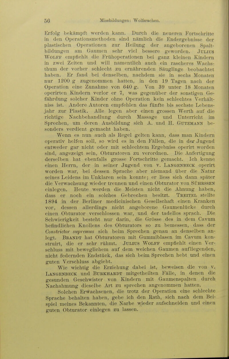 5ft Missbildungen: Wolfsrachen. Erfolg bekämpft werclcii kann. Durch die neueren Fortsehritte in den Operationsniethoden sind nämlich die Endergebnisse der plastischen Operationen zur Heilung der angeborenen Spalt- bildungen am Gaumen sehr viel bessere geworden. Julius WoLFP empttehlt die Frühoperationen bei ganz kleinen Kindern in zwei Zeiten und will namentlich auch ein rascheres Wachs- thum der vorher schlecht zu ernährenden Säuglinge beobachtet haben. Er fand bei denselben, nachdem sie in sechs Monaten nur 1200 g zugenommen hatten, in den 19 Tagen nach der Operation eine Zunahme von 640 g. Von 39 unter 18 Monaten operirten Kindern verlor er 7, was gegenüber der sonstigen Ge- fährdung solcher Kinder ohne Operation kein schlechtes Verhält- niss ist. Andere Autoren empfehlen das fünfte bis sechste Lebens- jahr zur Plastik. Alle legen aber einen grossen Werth auf die richtige Nachbehandlung durch Massage und Untemcht im Sprechen, um deren Ausbildung sich A. und H. Gutzmakn be- sonders verdient gemacht haben. Wenn es nun auch als Regel gelten kann, dass man Kindern operativ helfen soll, so wird es in den Fällen, die in dej- Jugend entweder gar nicht oder mit schlechtem Ergebniss operirt worden sind, angezeigt sein, Obturatoren zu verordnen. Die Anfertigung derselben hat ebenfalls grosse Fortschritte gemacht. Ich kenne einen Herrn, der in seiner Jugend von v. LANaENBECK operü't worden war, bei dessen Sprache aber niemand über die Natur seines Leidens im Unklaren sein konnte; er liess sich dann später die Verwachsung wieder trennen und einen Obturator von Sühessen einlegen. Heute werden die Meisten nicht die Ahnung haben, dass er noch ein solches Gebrechen besitzt. Tkeitel stellte 1894 in der Berliner medicinischen Gesellschaft einen Kranken vor, dessen allerdings nicht angeborene Gaumenlücke durch einen Obturator verschlossen war, und der tadellos sprach. Die Schwierigkeit besteht nur darin, die Grösse des in dem Cavum befindlichen Knollens des Obturators so zu bemessen, dass der Constridor supremus sich beim Sprechen genau an denselben an- legt. Brandt hat Obturatoren mit Gummiblasen im Cavum kon- strun-t, die er sehr rühmt. Julius Wolfe empfiehlt einen Ver- schluss mit beweglichem auf dem weichen Gaumen aufliegenden, nicht federnden Endstück, das sich beim Sprechen hebt und einen guten Verschluss abgiebt. Wie wichtig die Erziehung dabei ist, beweisen die von v. Langenbeck und Buekhaedt mitgetheilten Fälle, in denen die gesunden Geschwister von Kindern mit Gaumenspalten durch Nachahmung dieselbe Art zu sprechen angenommen hatten. Solchen Erwachsenen, die trotz der Operation eine schlechte Sprache behalten haben, gebe ich den Rath, sich nach dem Bei- spiel meines Bekannten, die Narbe wieder aufschneiden und einen guten Obturator einlegen zu lassen.