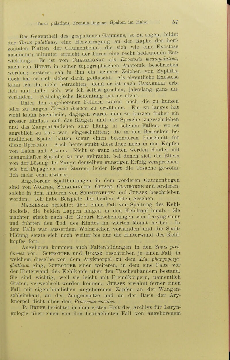 Das Gegentheil des gespaltenen Gaumens, so zu sagen, bildet der Tonis palatinus, eine Hervorragung an der Raplie der hori- zontalen Platten der Gaumenbeine, die sich wie eine Exostose ausnimmt; mitunter erreicht der Torus eine recht bedeutende Ent- wicklung. Er ist von Chassaignac als Exostosis mediopalatina, auch von Htbtl in seiner topographischen Anatomie beschrieben worden; ersterer sah in ihm ein sicheres Zeichen von Syphilis, doch hat er sich sicher darin getäuscht. Als eigentliche Exostose kann ich ihn nicht betrachten, denn er ist nach Carabelli erb- lich und findet sich, wie ich selbst gesehen, jahrelang ganz un- verändert. Pathologische Bedeutung hat er nicht. Unter den angeborenen Fehlern wären noch die zu kurzen oder zu langen Frenula Hnguae zu erwähnen. Ein zu langes hat wohl kaum Nachtheile, dagegen wurde dem zu kurzen früher ein gi-osser Einfluss auf das Saugen und die Sprache zugeschrieben und das Zungenbändchen sehr häu.flg in solchen Fällen, wo es angeblich zu kui'Z war, eingeschnitten; die in den Bestecken be- findlichen Spatel hatten sogar einen besonderen Einschnitt für diese Operation. Auch heute spukt diese Idee noch in den Köpfen von Laien und Ärzten. Nicht so ganz selten werden Kmder mit mangelhafter Sprache zu uns gebracht, bei denen sich die Eltern von der Lösung der Zunge denselben günstigen Erfolg versprechen, wie bei Papageien und Staren; leider liegt die Ursache gewöhn- lich mehr centralwärts. Angeborene Spaltbildungen in dem vorderen Gaumenbogen sind von Wolter, Schapbinger, Chiari, Claibobne und Anderen, solche in dem hinteren von Schmiegelow und Jurasz beschrieben worden. Ich habe Beispiele der beiden Arten gesehen. Mackenzie berichtet über einen Fall von Spaltung des Kehl- deckels, die beiden Lappen hingen in den Kehlkopf hinab. Sie machten gleich nach der Geburt Erscheinungen von Laryngismus und führten den Tod des Kindes im vierten Monat herbei. In dem Falle war ausserdem Wolfsrachen vorhanden und die Spalt- bildung setzte sich noch weiter bis auf die Hinterwand des Kehl- kopfes fort. Angeboren kommen auch Faltenbildungen in den Sinus piri- formes vor. Schrötter und Jtjrasz beschreiben je einen Fall, in welchem dieselbe von dem Aryknorpel zu dem Lig. pharyngoepi- glotticum ging, Schrötter einen weiteren, in dem eine Falte vor der Hinterwand des Kehlkopfs über den Taschenbändern bestand. Sie sind wichtig, weil sie leicht mit Fremdkörpern, namentlich Gräten, verwechselt werden können. Jurasz erwähnt ferner einen Fall mit eigenthümlichen angeborenen Zapfen an der Wangen- schleimhaut, an der Zungenspitze und an der Basis der Ary- knorpel dicht über den Processus vocales. P. Bruns berichtet in dem ersten Heft des Archivs für Laryn- gologie über einen von ihm beobachteten Fall von angeborenem