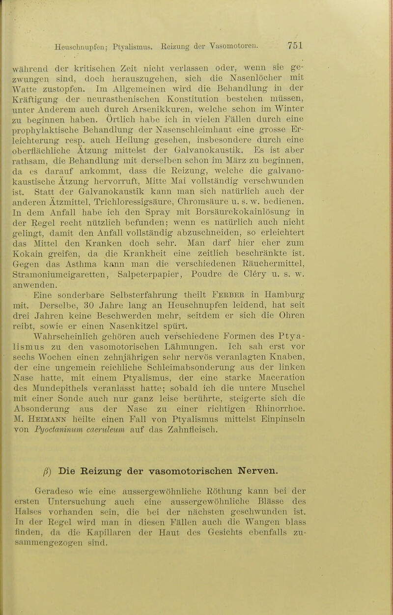 während der kritischen Zeit nicht verlassen oder, wenn sie ge- zwungen sind, doch herauszugehen, sich die Nasenlöcher mit Watte zustopfen. Im Allgemeinen wird die Beliandlung in der Kräftigung der neu.rasthenisclien Konstitution bestehen müssen, unter Anderem auch durch Arsenikkuren, welche schon im Winter zu beginnen haben. Örtlich habe ich in vielen Fällen durch eine prophylaktische Behandlung der Nasenschleimhaut eine grosse Er- leichterung resp. aitch Heiking gesehen, insbesondere durch eine oberflächliche Ätzung mittelst der Galvanokaustik. Es ist aber rathsam, die Behandlung mit derselben schon im März zu beginnen, da es darauf ankommt, dass die Reizung, welche die galvano- kaustische Ätzung hervorruft, Mitte Mai vollständig verschwunden ist. Statt der Galvanokaustik kann man sich natürlich auch der anderen Ätzmittel, Trichloressigsäure, Chromsäure u. s. w. bedienen. In dem Anfall habe ich den Spray mit Borsäui-ekokainlösung in der Eegel recht nützlich befunden; wenn es natüi'lich auch nicht gelingt, damit den Anfall vollständig abzuschneiden, so erleichtert das Mittel den Kranken doch sehr. Man darf hier eher zum Kokain greifen, da die Krankheit eine zeitlich beschränkte ist. Gegen das Asthma kann man die verschiedenen Eäuchermittel, Stramoniumcigaretten, Salpeterpapier, Poudre de Clery u. s. w. anwenden. Eine sonderbare Selbsterfahrung theilt Feebeb in Hamburg mit. Derselbe, 30 Jahre lang an Heuschnupfen leidend, hat seit drei Jahren keine Beschwerden mehr, seitdem er sich die Ohren reibt, sowie er einen Nasenkitzel spürt. Wahrscheinlich gehören auch verschiedene Formen des Ptya- lismus zu den vasomotorischen Lähmungen. Ich sah erst vor sechs Wochen einen zehnjährigen sehr nervös veranlagten Knaben, der eine ungemein reichliche Schleimabsonderung aus der linken Nase hatte, mit einem Ptyalismus, der eine starke Maceration des Mundepithels veranlasst hatte; sobald ich die untere Muschel mit einer Sonde auch nur ganz leise berührte, steigerte sich die Absonderung aus der Nase zu einer richtigen Rhinorrhoe. M. Heimann heilte einen Fall von Ptyalismus mittelst Einpinseln von Ptjodaninum caerulemn auf das Zahnfleisch. ß) Die Reizung der vasomotorischen Nerven. Geradeso wie eine aussergewöhnliche Röthung kann bei der ersten Untersuchung auch eine aussergewöhnliche Blässe des Halses vorhanden sein, die bei der nächsten geschwunden ist. In der Regel wird man in diesen Fällen auch die Wangen blass flnden, da die Kapillaren der Haut des Gesichts ebenfalls zu- sammengezogen sind.