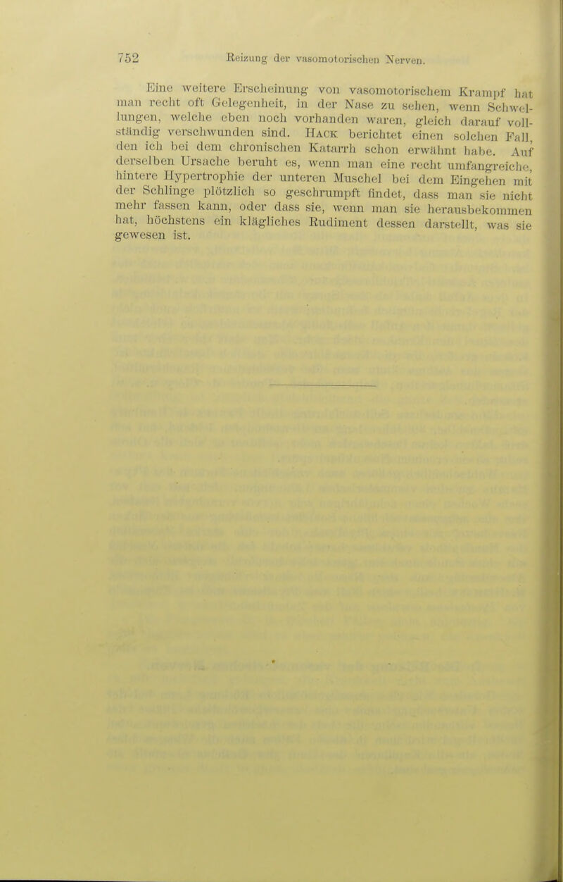 Eine weitere Erscheinung von vasomotorischem Krampf hat man recht oft Gelegrnheit, in der Nase zu sehen, wenn Schwf4- liingen, welclie eben noch vorhanden waren, gleich darauf voll- ständig verschwunden sind. Hack berichtet einen solchen Fall, den ich bei dem chronischen Katarrh schon erwähnt habe. Auf derselben Ursache beruht es, wenn man eine recht umfangreiche hintere Hypertrophie der unteren Muschel bei dem Eingehen mit der Schlinge plötzlich so geschrumpft findet, dass man sie niclit mehr fassen kann, oder dass sie, wenn man sie herausbekommen hat, höchstens ein klägliches Rudiment dessen darstellt, was sie gcAvesen ist.