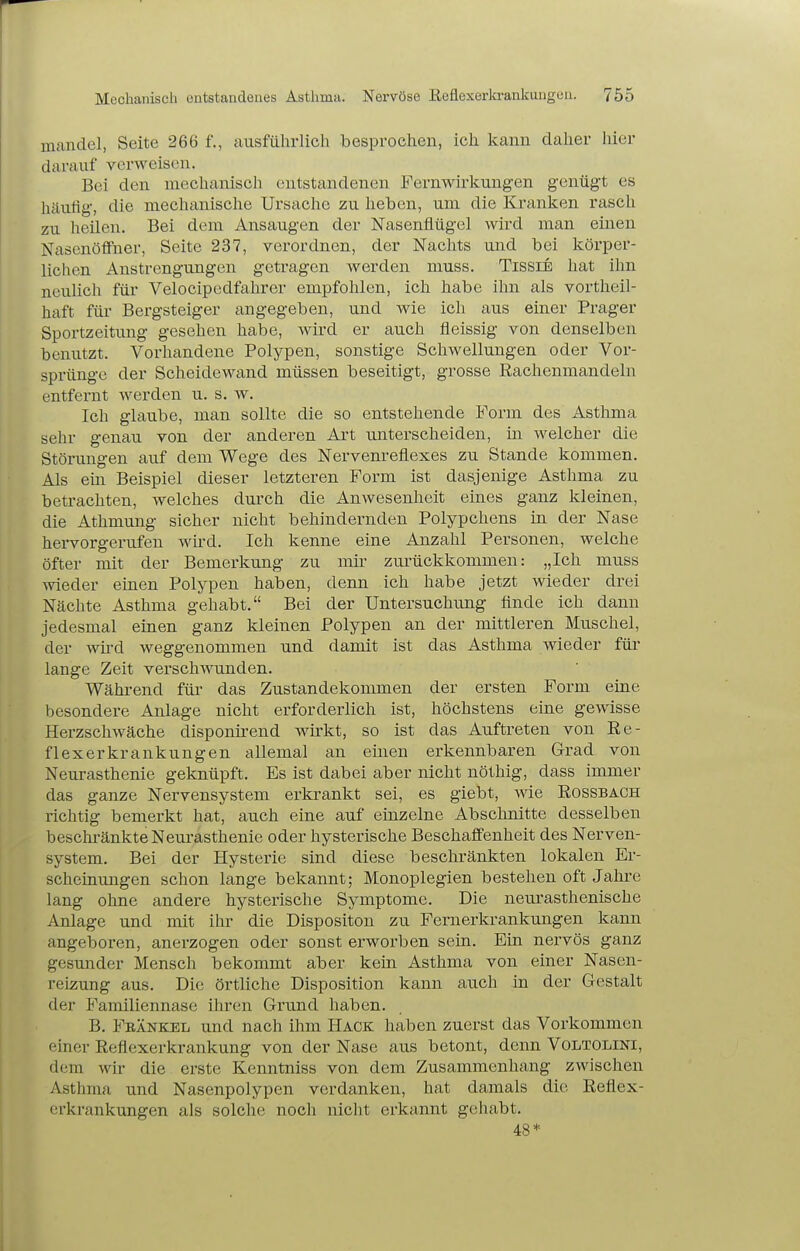 I Mechanisch entstandenes Asthma. Nervöse Eeflexerltrankungen. 755 mandel, Seite 266 f., ausführlich besprochen, ich kann daher hier darauf verweisen. Bei den mechanisch entstandenen Fernwirlcung-en genügt es häufig, die mechanische Ursache zu heben, um die Kranken rasch zu heilen. Bei dem Ansaugen der Nasenflügel wird man einen Nascnöffiier, Seite 237, verordnen, der Nachts und bei körper- lichen Anstrengungen getragen werden muss. TissiE hat ihn neulich für Velocipedfahrer empfohlen, ich habe ihn als vortheil- haft für Bergsteiger angegeben, und wie ich aus einer Prager Sportzeitung gesehen habe, wird er auch fleissig von denselben benutzt. Vorhandene Polypen, sonstige Schwellungen oder Vor- sprünge der Scheidewand müssen beseitigt, grosse Rachenmandeln entfernt werden u. s. w. Ich glaube, man sollte die so entstehende Form des Asthma sehr genau von der anderen Art unterscheiden, in welcher die Störungen auf dem Wege des Nervenreflexes zu Stande kommen. Als eüi Beispiel dieser letzteren Form ist dasjenige Asthma zu betrachten, welches durch die Anwesenheit eines ganz kleinen, die Athmung sicher nicht behindernden Polypchens in der Nase hervorgerufen wü-d. Ich kenne eine Anzahl Personen, welche öfter mit der Bemerkung zu mir zurückkommen: „Ich muss Avieder einen Polypen haben, denn ich habe jetzt wieder drei Nächte Asthma gehabt. Bei der Untersuchung flnde ich dann jedesmal einen ganz kleinen Polypen an der mittleren Muschel, der wii-d weggenommen und damit ist das Asthma wieder für lange Zeit verschwunden. Während für das Zustandekommen der ersten Form eine besondere Anlage nicht erforderlich ist, höchstens eine gewisse Herzschwäche disponirend wirkt, so ist das Auftreten von Ee- flexerkrankungen allemal an einen erkennbaren Grad von Neurasthenie geknüpft. Es ist dabei aber nicht nöthig, dass immer das ganze Nervensystem erkrankt sei, es giebt, wie Eossbach richtig bemerkt hat, auch eine auf einzelne Abschnitte desselben beschränkte Neurasthenie oder hysterische Beschaffenheit des Nerven- system. Bei der Hysterie sind diese beschränkten lokalen Er- scheinungen schon lange bekannt; Monoplegien bestehen oft Jahre lang ohne andere hysterische Symptome. Die neurasthenische Anlage und mit ihr die Dispositon zu Fernerkrankungen kann angeboren, anerzogen oder sonst erworben sein. Ein nervös ganz gesunder Mensch bekommt aber kein Asthma von einer Nasen- reizung aus. Die örtliche Disposition kann auch in der Gestalt der Familiennase ihren Grund haben. B. Fbänkel und nach ihm Hack haben zuerst das Vorkommen einer Eeflexerkrankung von der Nase aus betont, denn Voltolini, dem wir die erste Kenntniss von dem Zusammenhang zwischen Asthma und Nasenpolypen verdanken, hat damals die Eeflex- erkrankungen als solche noch nicht erkannt gehabt. 48*