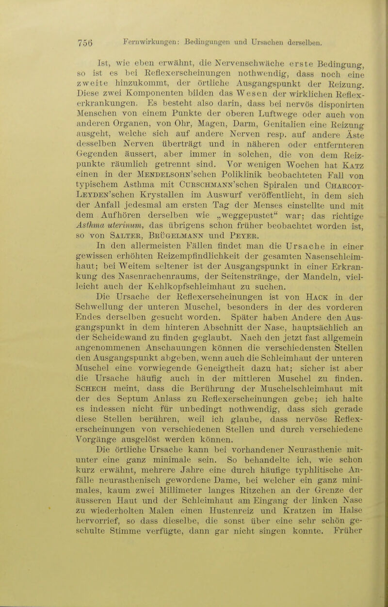Ist, wie eben erwähnt, die Nervenschwäche erste Bedingung, so ist es bei Reflexerscheinungen nothwendig, dass noch eine zweite hinzukommt, der örtliche Ausgangspunkt der Reizung. Diese zwei Komponenten bilden das Wesen der wirklichen Reflex- erkrankungen. Es besteht also darin, dass bei nervös disponirten Menschen von eincjm Punkte der oberen Luftwege oder auch von anderen Organen, von Ohr, Magen, Darm, Genitalien eine Reizung ausgeht, welche sich auf andere Nerven resp. auf andere Äste desselben Nerven überträgt und in näheren oder entfernteren (Tcgenden äussert, aber immer in solchen, die von dem Reiz- punkte räumlich getrennt sind. Vor wenigen Wochen hat Katz einen in der MENDELSOHN'schen Poliklinik beobachteten Fall von typischem Asthma mit CuESCHMANN'schen Spiralen und Chaecot- LEYDEN'schen Krystallen im Auswurf veröffentlicht, in dem sich der Anfall jedesmal am ersten Tag der Menses einstellte und mit dem Aufhören derselben wie „weggepustet war; das richtige Asthma uterinum, das übi'igens schon früher beobachtet worden ist, so von Salter, Brügelmann und Peter. In den allermeisten Fällen findet man die Ursache in einer gewissen erhöhten Reizempfindlichkeit der gesamten Nasenschleim- haut; bei Weitem seltener ist der Ausgangspunkt in einer Erkran- kung des Nasenrachem-aums, der Seitenstränge, der Mandeln, viel- leicht auch der Kehlkopfschleimhaut zu suchen. Die Ursache der Reflexerscheinungen ist von Hack in der Schwellung der unteren Muschel, besonders in der des vorderen Endes derselben gesucht worden. Später haben Andere den Aus- gangspunkt in dem hinteren Abschnitt der Nase, hauptsächlich an der Scheidewand zu finden geglaubt. Nach den jetzt fast allgemein angenommenen Anschauungen können die verschiedensten Stellen den Ausgangspunkt abgeben, wenn auch die Schleimhaut der unteren Muschel eine vorwiegende Geneigtheit dazu hat; sicher ist aber die Ursache häufig auch in der mittleren Muschel zu fijiden. ScHECH meint, dass die Berührung der Muschelschleimhaut mit der des Septum Anlass zu Reflexerscheinungen gebe; ich halte es indessen nicht für unbedingt nothwendig, dass sich gerade diese Stellen berühren, weil ich glaube, dass nervöse Reflex- erscheinungen von verschiedenen Stellen und durch verschiedene Vorgänge ausgelöst werden können. Die örtliche Ursache kann bei vorhandener Neurasthenie mit- unter eine ganz minimale sein. So behandelte ich, wie schon kurz erwähnt, mehrere Jahre eine durch häufige typhlitische An- fälle neurasthenisch gewordene Dame, bei welcher ein ganz mini- males, kaum zwei Millimeter langes Ritzchen an der Grenze der äusseren Haut und der Schleimhaut am Eingang der linken Nase zu wiederholten Malen einen Hustenreiz und Kratzen im Halse hervorrief, so dass dieselbe, die sonst über eine sehr schön ge- schulte Stimme verfügte, dann gar nicht singen konnte. Früher