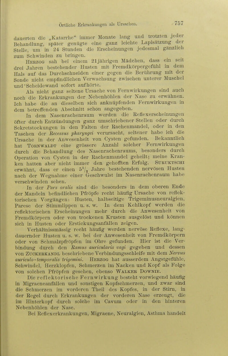 örtliche Erln-aiikungen iils Ursachen, dcauerten die „Katarrhe immer Monate lang und trotzten jeder Behandlung, später genügte eine ganz leichte Lapisätzung der Stelle, um in 24 Stunden die Erscheinungen jedesmal gänzlich zum Schwinden zu bringen. Herzog sah bei einem 21jährigen Mädchen, dass ein seit drei Jahren bestehender Husten mit Fremdkörpergefühl in^ dem Hals auf das Durchschneiden einer gegen die Berührung mit der Sonde nicht empfindlichen Verwachsung zwischen unterer Muschel und' Scheidewand sofort aufhörte. Als nicht ganz seltene Ursache von Fernwirkungen sind auch noch die Erkrankungen der Nebenhöhlen der Nase zu erwähnen. Ich habe die an dieselben sich anknüpfenden Fern Wirkungen in dem betreffenden Abschnitt schon angegeben. In dem Nasenrachem-aum werden die Reflexerscheinungen öfter durch Entzündungen ganz umschriebener Stellen oder durch Seki-etstockungen in den Falten der Rachenmandel, oder in den Taschen der Becessus pharyngei verursacht, seltener habe ich die Ursache m der Anwesenheit von Cysten gefunden. Bekanntlich hat TORNWAiiDT eine grössere Anzahl solcher Fernwirkungen durch die Behandlung des Nasenrachenraums, besonders durch Operation von Cysten in der Rachenmandel geheilt; meine Kran- ken hatten aber nicht immer den gehofften Erfolg. Suruktschi erwähnt, dass er einen 6^/2 Jahre bestehenden nervösen Husten nach der Wegnahme einer Geschwulst im Nasenrachenraum habe verschwinden sehen. In der Pars oralis sind die besonders in dem oberen Ende der Mandeln befindlichen Pfröpfe recht häufig Ursache von reflek- torischen Vorgängen: Husten, halbseitige Trigeminusneuralgien, Parese der Stimmlippen u. s. w. In dem Kehlkopf werden die reflektorischen Erscheinungen mehr durch die Anwesenheit von Fremdkörpern oder von trockenen Krusten ausgelöst und können sich in Husten oder Erstickungsanfällen zeigen. Verhältnissmässig recht häufig werden nervöse Reflexe, lang- dauernder Husten u. s. w. bei der Anwesenheit von Fremdkörpern oder von Schmalzpfröpfen im Ohre gefunden. Hier ist die Ver- bindung durch den Bamus auricularis vagi gegeben und dessen von ZucKBRKANDL beschriebene Verbindungsschleife mit dem Nervus auriculo-temporalis irigemini. Herzog hat ausserdem Angstgefühle, Schwindel, Herzklopfen, Schmerzen im Nacken und Kopf als Folge von solchen Pfropfen gesehen, ebenso Walker Downie. Die reflektorische Fernwirkung besteht vorwiegend häufig in Migraeneanfällen und sonstigen Kopfschmerzen, und zwar sind die Schmerzen im vorderen Theil des Kopfes, in der Stirn, in der Regel durch Erkrankungen der vorderen Nase erzeugt, die im Hinterkopf durch solche im Cavum oder in den hinteren Nebenhöhlen der Nase. Bei Reflexerkrankungen, Migraene, Neuralgien, Asthma handelt