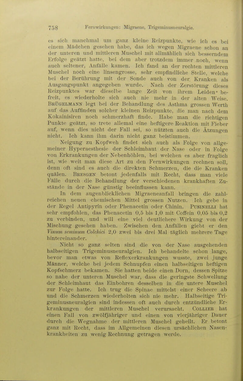 es sich manchmal um ganz kleine Roizpunkte, wie ich es bei einem Mädchen gesehen habe, das ich wegen Migraene schon an der unteren und mittleren Muschel mit allmählich sicli besserndem p]rfolge geätzt hatte, bei dem aber trotzdem immer .noch, wenn auch seltener, Anfälle; kamen. Ich fand an der rechten mittleren Muschel noch eine linsengrosse, sehr emiifindliche Stelle, welche bei der Berührung mit der Sonde auch von der Kranken als Ausgangspunkt angegeben wurde. Nach der Zerstörung dieses Reizpunktes war dieselbe lange Zeit von ihrem Leiden* be- freit, es wiederholte sich auch nie mehr in der alten Weise, Brügelmann legt bei der Behandlung des Asthma grossen Werth auf das Auffinden solcher kleinen Reizpunkte, die man nach dem Kokainisiren noch schmerzhaft finde. Habe man die richtigen Punkte geätzt, so trete allemal eine heftigere Reaktion mit Fieber auf, Avenn dies nicht der Fall sei, so nützten auch die Ätzungen nicht. Ich kann ihm darin nicht ganz beistimmen. Neigung zu Kopfweh findet sich auch als Folge von allge- meiner Hyperaesthesie der Schleimhaut der Nase oder in Folge von Erkrankungen der Nebenhöhlen, bei welchen es aber fraglich ist, wie weit man diese Art zu den Fernwirkungen rechnen soll, denn oft sind es auch die direkten Schmerzen, die die Kranken quälen. Bbesgen betont jedenfalls mit Recht, dass man viele Fälle durch die Behandlung der verschiedenen krankhaften Zu- stände in der Nase günstig beeinflussen kann. In dem augenblicklichen ]\Iigraeneanfall bringen die zahl- reichen neuen chemischen Mittel grossen Nutzen. Ich gebe in der Regel Antipyrin oder Phenacetin oder Chinin. Pusinelli hat sehr empfohlen, das Phenacetin 0,5 bis 1,0 mit Coffein 0,05 bis 0,2 zu verbinden, und will eine viel deutlichere Wirkung von der Mischung gesehen haben. Zwischen den Anfällen giebt er den Vinum seminum GolcMci 2,0 zwei bis drei Mal täglich mehrere Tage h inter einand er. Nicht so ganz selten sind die von der Nase ausgehenden halbseitigen Trigeminusneuralgien. Ich behandelte schon lange, bevor man etwas von Reflexerkrankungen wusste, zwei junge Männer, welche bei jedem Schnupfen einen halbseitigen heftigen Kopfschmerz bekamen. Sie hatten beide einen Dorn, dessen Spitze so nahe der unteren Muschel war, dass die geringste Schwellung der Schleimhaut das Einbohren desselben in die untere Muschel zur Folge hatte. Ich trug die Spinae mittelst einer Scheere ab und die Schmerzen wiederholten sich nie mehr. Halbseitige Tri- geminusneuralgien sind indessen oft auch durch entzündliche Er- krankungen der mittleren Muschel verui'sacht. Collier hat einen Fall von zwölfjähriger und einen von vierjähriger Dauer durch die Wegnahme der mittleren Muschel geheilt. Er betont ganz mit Recht, dass im Allgemeinen diesen ursächlichen Nasen- krankheiten zu w(5nig Rechnung getragen werde.