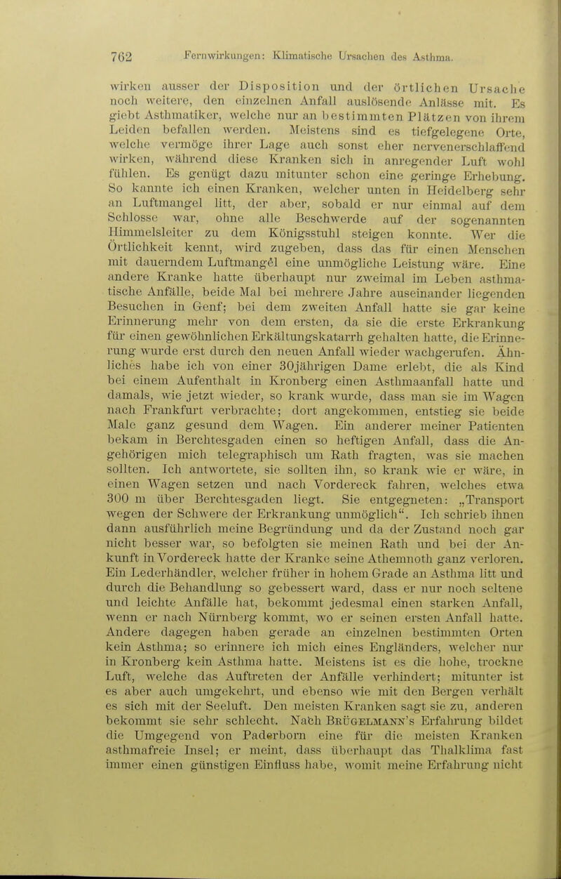 wirkeu ausser der Disposition und der örtlichen Ursache noch weitere, den einzelnen Anfall auslösende Anlässe mit. Es giebt Asthmatiker, welche nur an bestimmten Plätzen von ihrem Leiden befallen werden. Meistens sind es tiefgelegene Orte, welche vermöge ihrer Lage auch sonst eher nervenerschlaffend wirken, während diese Kranken sich in anregender Luft wohl fühlen. Es genügt dazu mitunter schon eine geringe Erhelmng. So kannte ich einen Kranken, welcher unten in Heidelberg sehi- an Luftmangel litt, der aber, sobald er nur einmal auf dem Schlosse war, ohne alle Beschwerde auf der sogenannten Himmelsleiter zu dem Königsstuhl steigen konnte. Wer die Örtlichkeit kennt, wird zugeben, dass das für einen Menschen mit dauerndem LuftmangSl eine unmögliche Leistung wäre. Eine andere Kranke hatte überhaupt nur zweimal im Leben asthma- tische Anfälle, beide Mal bei mehrere Jahre auseinander liegenden Besuchen in Genf: bei dem zweiten Anfall hatte sie gar keine Erinnerung mehr von dem ersten, da sie die erste Erkrankung für einen gewöhnlichen Erkältungskatarrh gehalten hatte, die Erinne- rung wurde erst durch den neuen Anfall wieder wachgerufen. Ähn- liches habe ich von einer 30jährigen Dame erlebt, die als Kind bei einem Aufenthalt in Kronberg einen Asthmaanfall hatte und damals, wie jetzt wieder, so krank wurde, dass man sie im Wagen nach Frankfurt verbrachte; dort angekommen, entstieg sie beide Male ganz gesund dem Wagen. Ein anderer meiner Patienten bekam in Berchtesgaden einen so heftigen Anfall, dass die An- gehörigen mich telegraphisch um Rath fragten, was sie machen sollten. Ich antwortete, sie sollten ihn, so krank wie er wäre, in einen Wagen setzen und nach Vordereck fahren, welches etwa 300 m über Berchtesgaden liegt. Sie entgegneten: „Transport wegen der Schwere der Erkrankung unmöglich. Ich schrieb ihnen dann ausführlich meine Begründung und da der Zustand noch gar nicht besser war, so befolgten sie meinen Eath und bei der An- kunft in Vordereck hatte der Kranke seine Athemnoth ganz verloren. Ein Lederhändler, welcher früher in hohem Grade an Asthma litt und durch die Behandlung so gebessert ward, dass er nur noch seltene und leichte Anfälle hat, bekommt jedesmal einen starken Anfall, wenn er nach Nürnberg kommt, wo er seinen ersten Anfall hatte. Andere dagegen haben gerade an einzelnen bestimmten Orten kein Asthma; so erinnere ich mich eines Engländers, welcher nur in Kronberg kein Asthma hatte. Meistens ist es die hohe, trockne Luft, welche das Auftreten der Anfälle verhindert; mitunter ist es aber auch umgekehrt, und ebenso wie mit den Bergen verhält es sich mit der Seeluft. Den meisten Kranken sagt sie zu, anderen bekommt sie sehr schlecht. Nafch Beügelmann's Erfahrung bildet die Umgegend von Paderborn eine für die meisten Kranken asthmafreie Insel; er meint, dass überhaupt das Thalklima fast immer einen günstigen Einfluss habe, Avomit meine Erfahrung nicht