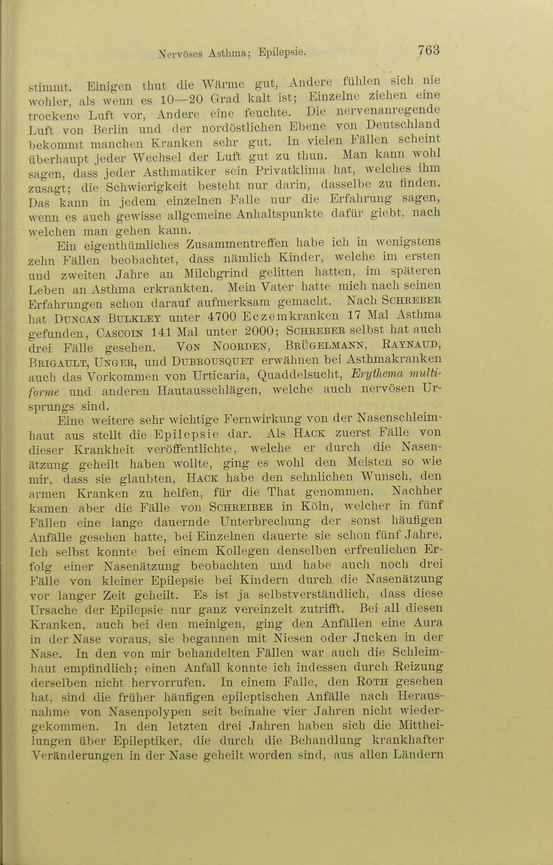 Nervöses Astbma; Epilepsie. stimmt. Einigen tluit die Wärme gut, Andere fühlen sicli nie wohler, als wenn es 10—20 Grad kalt ist; Einzelne ziehen eine trockene Lnft vor, Andere eine feuchte. Die nervenanregende Luft von Berlin und der nordöstlichen Ebene von Deutschland bekommt manchen Kranken sehr gut. In vielen Fällen scheint überhaupt jeder Wechsel der Luft gut zu thun. Man kann wohl sagen, dass jeder Asthmatiker sein Privatklima hat, welches ihm zusagt; die Schwierigkeit besteht nur darin, dasselbe zu finden. Das kann in jedem einzelnen Falle nur die Erfahrung sagen, wenn es auch gewisse allgemeine Anhaltspunkte dafür giebt, nach welchen man gehen kann. Ein eigenthümliches Zusammentreflen habe ich in wenigstens zehn Fällen beobachtet, dass nämlich Kinder, welche im ersten und zweiten Jahi-e an Milchgrind gelitten hatten, im späteren Leben an Asthma erkrankten. Mein Vater hatte mich nach seinen Erfahrungen schon darauf aufmerksam gemacht. Nach Schebbeb hat DUNCAN BULKLEY Unter 4700 Eczemkranken 17 Mal Asthma gefunden, Cascoin 141 Mal unter 2000; Schrebeb selbst hat auch drei Fälle gesehen. Von Noobden, Beügelmann, Raynaud, Bbigault, Ungeb, und Dubbotjsquet erwähnen bei Asthmakranken auch das Vorkommen von Urticaria, Quaddelsucht, Erythema multi- forme und anderen Hautausschlägen, welche auch nervösen Ur- sprungs sind. Eine weitere sehr wichtige Fernwirkung von der Nasenschleim- haut aus stellt die Epilepsie dar. Als Hack zuerst Fälle von dieser Krankheit veröffentlichte, welche er diirch die Nasen- ätzung geheilt haben wollte, ging es wohl den Meisten so wie mir, dass sie glaubten. Hack habe den sehnlichen Wunsch, den armen Kranken zu helfen, für die That genommen. Nachher kamen aber die Fälle von Schbeiber in Köln, w^elcher in fünf Fällen eine lange dauernde Unterbrechung der sonst häufigen Anfälle gesehen hatte, bei Einzelnen dauerte sie schon fünf Jahre. Ich selbst konnte bei einem Kollegen denselben erfreulichen Er- folg einer Nasenätzung beobachten und habe auch noch drei Fälle von kleiner Epilepsie bei Kindern dm-ch die Nasenätzung vor langer Zeit geheilt. Es ist ja selbstverständlich, dass diese Ursache der Epilepsie nur ganz vereinzelt zutrifft. Bei all diesen Kranken, auch bei den meinigen, ging den Anfällen eine Aura in der Nase voraus, sie begannen mit Niesen oder Jucken in der Nase. In den von mir behandelten Fällen war auch die Schleim- haut empfindlich; einen Anfall konnte ich indessen dmxh Reizung derselben nicht hervorrufen. In einem Falle, den Roth gesehen hat, sind die früher häufigen epileptischen Anfälle nach Heraus- nahme von Nasenpolypen seit beinahe vier Jahren nicht wieder- gekommen. In den letzten drei Jahren haben sich die Mitthei- lungen über Epileptiker, die durch die Behandlung krankhafter Veränderungen in der Nase geheilt worden sind, aus allen Ländern