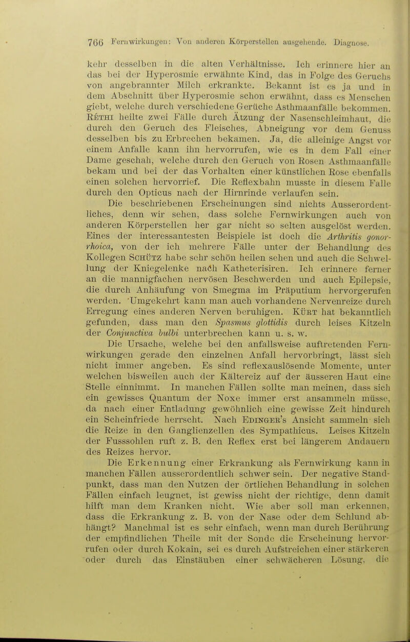 706 l'eriiwirkungeii: Von anderen Körperstellen ausgehende. Diagnose. kehr desselben in die alten Verhältnisse. Ich erinnere hier an das l)ei der Hyperosmie erwähnte Kind, das in Folge des Geruchs von angebrannter Milch erkrankte. Bekannt ist es ja und in dem Abschnitt über Hyperosmie schon erwähnt, dass es Menschen giebt, welche durch verschiedene Gerüche Asthmaanfälle bekommen. Rethi heilte zwei Fälle durch Ätzung der Nasenschleimhaut, die durch den Geruch des Fleisches, Abneigung vor dem Genuss desselben bis zu Erbrechen bekamen. Ja, die alleinige Angst vor einem Anfalle kann ihn hervorrufen, wie es in dem Fall ein<'r Dame geschah, welche durch den Geruch von Rosen Asthmaanfälh; bekam und bei der das Vorhalten einer künstlichen Rose ebenfalls einen solchen hervorrief. Die Reflexbahn musste in diesem Falle durch den Opticus nach der Hirnrinde verlaufen sein. Die beschriebenen Erscheinungen sind nichts Ausserordent- liches, denn wir sehen, dass solche Femwirkungen auch von anderen Körperstellen her gar nicht so selten ausgelöst werden. Eines der interessantesten Beispiele ist doch die Arthritis gonor- rhoica, von der ich mehrere Fälle unter der Behandlung des Kollegen Schütz habe sehr schön heilen sehen und auch die Schwel- lung der Kniegelenke naöh Katheterisiren. Ich erinnere ferner an die mannigfachen nervösen Beschwerden und auch Epilepsie, die durch Anhäufung von Smegma im Präputium hervorgerufen werden. 'Umgekehrt kann man auch vorhandene Nervenreize dui'ch Erregung eines anderen Nerven beruhigen. Kürt hat bekanntlicli gefunden, dass man den Spasmus glottidis durch leises Kitzeln der Gonjundiva hulbi unterbrechen kann u. s. w. Die Ursache, welche bei den anfallsweise auftretenden Feru- wirkungen gerade den einzelnen Anfall hervorbringt, lässt sich nicht immer angeben. Es sind reflexauslösende Momente, unter welchen bisweilen auch der Kältereiz auf der äusseren Haut eine Stelle einnimmt. In manchen Fällen sollte man meinen, dass sich ein gewisses Quantum der Noxe immer erst ansammeln müsse, da nach einer Entladung gewöhnlich eine gewisse Zeit hindurch ein Scheinfriede herrscht. Nach Edingee's Ansicht sammeln sich die Reize in den Ganglienzellen des Sympathicus. Leises Kitzeln der Fusssohlen ruft z. B. den Reflex erst bei längerem Andauern des Reizes hervor. Die Erkennung einer Erkrankung als Fernwirkung kann in manchen Fällen ausserordentlich schwer sein. Der negative Stand- punkt, dass man den Nutzen der örtlichen Behandlung in solchen Fällen einfach leugnet, ist gewiss nicht der richtige, denn damit hilft man dem Kranken nicht. Wie aber soll man erkennen, dass die Erkrankung z. B. von der Nase oder dem Schlund ab- hängt? Manchmal ist es sehr einfach, wenn man durch Berührung der empfindlichen Theile mit der Sonde die Erscheinung hervor- rufen oder durch Kokain, sei es durch Aufstreichen einer stärkeren oder durch das Einstäuben einer schwächeren Lösung, die