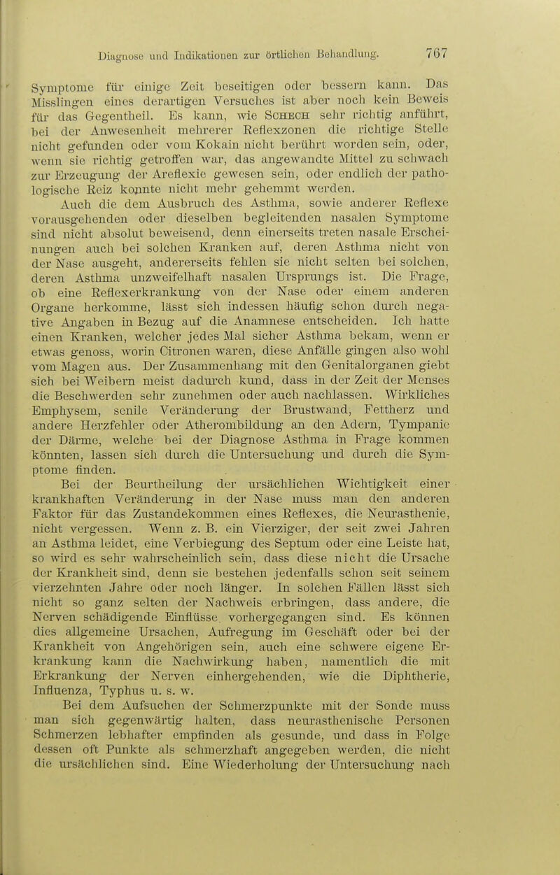 Diagnose und Indikationen zur örtlichen Behandlung. Symptome für einige Zeit beseitigen oder 1)088601 kann. Das Misslingcn eines derartigen Versuches ist aber nocli Icein Beweis für das Gegeutheil. Es Icann, wie Sohech seiir richtig anfülirt, bei der Anwesenheit mehrerer Eeflexzonen die richtige Stelle nicht gefunden oder vom Kokain nicht berührt worden sein, oder, wenn sie richtig getrofl'en war, das angewandte Mittel zu schwach zur Erzeugung der Areflexie gewesen sein, oder endlich der patho- logische Reiz konnte nicht mehr gehemmt werden. Auch die dem Ausbruch des Asthma, sowie anderer Reflexe vorausgehenden oder dieselben begleitenden nasalen Symptome sind nicht absolut beweisend, denn einerseits treten nasale Erschei- nungen auch bei solchen Kranken auf, deren Asthma nicht von der Nase ausgeht, andererseits fehlen sie nicht selten bei solchen, deren Asthma unzweifelhaft nasalen Ursprungs ist. Die Frage, ob eine Reflexerkrankung von der Nase oder einem anderen Organe herkomme, lässt sich indessen häufig schon dui'ch nega- tive Angaben in Bezug auf die Anamnese entscheiden. Ich hatte einen Kranken, welcher jedes Mal sicher Asthma bekam, wenn er etwas genoss, worin Citronen waren, diese Anfälle gingen also wohl vom Magen aus. Der Zusammenhang mit den Genitalorganen giebt sich bei Weibern meist dadurch kund, dass in der Zeit der Menses die Beschwerden sehr zunehmen oder auch nachlassen. Wirkliches Emphysem, senile Veränderung der Brustwand, Fettherz und andere Herzfehler oder Atherombildung an den Adei-n, Tympanie der Därme, welche bei der Diagnose Asthma in Frage kommen könnten, lassen sich durch die Untersuchung und durch die Sym- ptome finden. Bei der Beurtheilung der ursächlichen Wichtigkeit einer krankhaften Vei'änderung in der Nase muss man den anderen Faktor für das Zustandekommen eines Reflexes, die Neurasthenie, nicht vergessen. Wenn z. B. ein Vierziger, der seit zwei Jahren an Asthma leidet, eine Verbiegimg des Septum oder eine Leiste hat, so wü-d es sehr wahrscheinlich sein, dass diese nicht die Ursache der Krankheit sind, denn sie bestehen jedenfalls schon seit seinem vierzehnten Jahre oder noch länger. In solchen Fällen lässt sich nicht so ganz selten der Nachweis erbringen, dass andere, die Nerven schädigende Einflüsse vorhergegangen sind. Es können dies allgemeine Ursachen, Aufregung im Geschäft oder bei der Krankheit von Angehörigen sein, auch eine schwere eigene Er- krankung kann die Nachwirkung haben, namentlich die mit Erkrankung der Nerven einhergehenden, wie die Diphtherie, Influenza, Typhus u. s. w. Bei dem Aufsuchen der Schmerzpunkte mit der Sonde muss man sich gegenwärtig lialten, dass neurasthenischc Personen Schmerzen lebhafter empfinden als gesunde, und dass in Folge dessen oft Punkte als schmerzhaft angegeben werden, die nicht die ursächlichen sind. Eine Wiederholung der Untersuchung nach