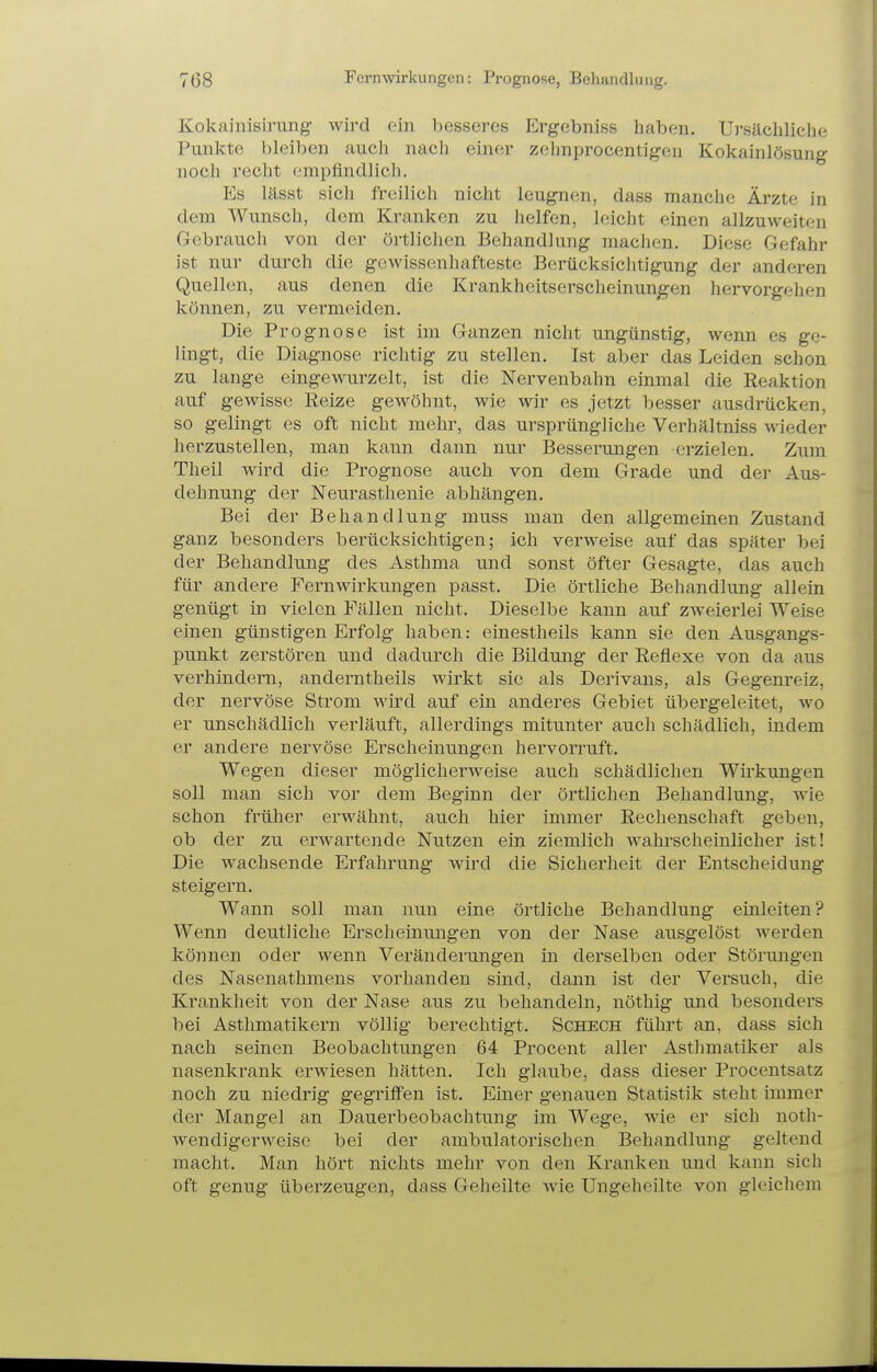Kokainisirung wird ein besseres Ergebniss liaben. Ui'sächliclie Punkte bleiben auch nach einer zchnprocentigen Kokainlösung noch recht empfindlich. Es lässt sich freilich nicht leugnen, dass manche Ärzte in dem Wunsch, dem Kranken zu helfen, leicht einen allzuweiten Gebrauch von der örtlichen Behandlung machen. Diese Gefahr ist nur durch die gewissenhafteste Berücksichtigung der anderen Quellen, aus denen die Krankheitserscheinungen hervorgehen können, zu vermeiden. Die Prognose ist im Ganzen nicht ungünstig, wenn es ge- lingt, die Diagnose richtig zu stellen. Ist aber das Leiden schon zu lange eingewurzelt, ist die Nervenbahn einmal die Reaktion auf gewisse Reize gewöhnt, wie wir es jetzt besser ausdrücken, so gelingt es oft nicht mehr, das ursprüngliche Verhältniss wieder herzustellen, man kann dann nur Besserungen erzielen. Zum Theil wird die Prognose auch von dem Grade und der Aus- dehnung der Neurasthenie abhängen. Bei der Behandlung muss man den allgemeinen Zustand ganz besonders berücksichtigen; ich verweise auf das später bei der Behandlung des Asthma und sonst öfter Gesagte, das auch für andere Fernwirkungen passt. Die örtliche Behandlung allein genügt in vielen Fällen nicht. Dieselbe kann auf zweierlei Weise einen günstigen Erfolg haben: einestheils kann sie den Ausgangs- punkt zerstören und dadurch die Bildung der Reflexe von da aus verhindern, anderntheils wirkt sie als Derivans, als Gegenreiz, der nervöse Strom wird auf ein anderes Gebiet übergeleitet, wo er unschädlich verläuft, allerdings mitunter auch schädlich, indem er andere nervöse Erscheinungen hervorruft. Wegen dieser möglicherweise auch schädlichen Wirkungen soll man sich vor dem Beginn der örtlichen Behandlung, wie schon früher erwähnt, auch hier immer Rechenschaft geben, ob der zu erwartende Nutzen ein ziemlich wahrscheinlicher ist! Die wachsende Erfahrung wird die Sicherheit der Entscheidung steigern. Wann soll man nun eine örtliche Behandlung einleiten? Wenn deutliche Erscheinungen von der Nase ausgelöst werden können oder wenn Veränderungen in derselben oder Störungen des Nasenathmens vorhanden sind, dann ist der Versuch, die Krankheit von der Nase aus zu behandeln, nöthig und besonders bei Asthmatikern völlig berechtigt. Schech fühi't an, dass sich nach seinen Beobachtungen 64 Procent aller Asthmatiker als nasenkrank erwiesen hätten. Ich glaube, dass dieser Procentsatz noch zu niedrig gegriffen ist. Einer genauen Statistik steht immer der Mangel an Dauei'beobaclitung im Wege, wie er sich noth- Avendigerweise bei der ambulatorischen Behandlung geltend macht. Man hört nichts mehr von den Kranken und kann sich oft genug überzeugen, dass Geheilte wie Ungeheilte von gleichem