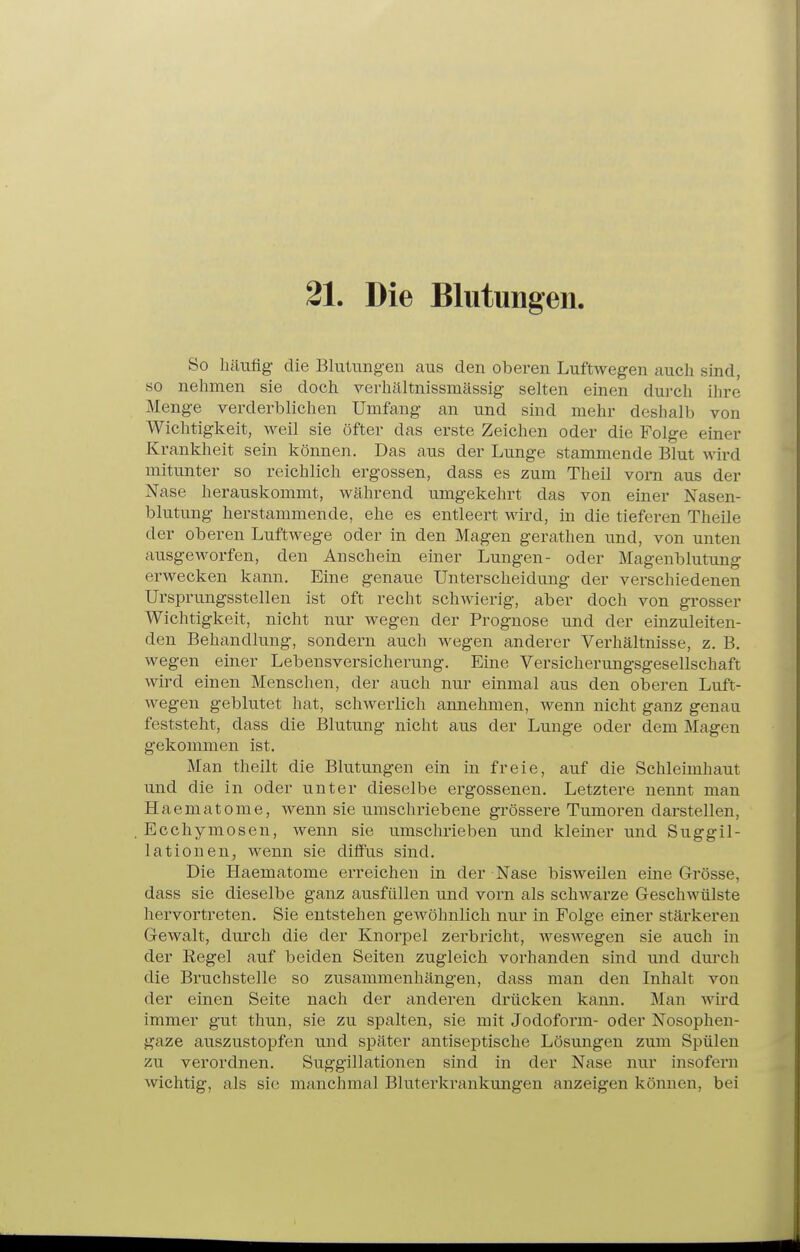 21. Die Blntiingen. So häufig die Blutungen aus den oberen Luftwegen auch sind, so nehmen sie doch verhältnissmässig selten einen durch ihre Menge verderblichen Umfang an und sind mehr deshalb von Wichtigkeit, M^eil sie öfter das erste Zeichen oder die Folge einer Krankheit sein können. Das aus der Lunge stammende Blut wird mitunter so reichlich ergossen, dass es zum Theil vorn aus der Nase herauskommt, während umgekehrt das von einer Nasen- blutung herstammende, ehe es entleert wird, in die tieferen Theile der oberen Luftwege oder in den Magen gerathen und, von unten ausgeworfen, den Anschein einer Lungen- oder Magenblutung erwecken kann. Eine genaue Unterscheidung der verschiedenen Ursprungsstellen ist oft recht schwierig, aber doch von grosser Wichtigkeit, nicht nur wegen der Prognose und der einzuleiten- den Behandlung, sondern auch wegen anderer Verhältnisse, z. B. wegen einer Lebensversicherung. Eine Versicherungsgesellschaft wird einen Menschen, der auch nur einmal aus den obei'en Luft- wegen geblutet hat, schwerlich annehmen, wenn nicht ganz genau feststeht, dass die Blutung nicht aus der Lunge oder dem Magen gekommen ist. Man theilt die Blutungen ein in freie, auf die Schleimhaut und die in oder unter dieselbe ergossenen. Letztere nennt man Haematome, wenn sie umschriebene grössere Tumoren darstellen, Ecchymosen, wenn sie umschrieben und kleiner und Suggil- lationen, wenn sie diffus sind. Die Haematome erreichen in der Nase bisweilen eine Grösse, dass sie dieselbe ganz ausfüllen und vorn als schwarze Geschwülste hervortreten. Sie entstehen gewöhnlich nur in Folge einer stärkeren Gewalt, durch die der Knorpel zerbricht, weswegen sie auch in der Regel auf beiden Seiten zugleich vorhanden sind und durch die Bruchstelle so zusammenhängen, dass man den Inhalt von der einen Seite nach der anderen drücken kann. Man wird immer gut thun, sie zu spalten, sie mit Jodoform- oder Nosophen- gaze auszustopfen und später antiseptische Lösungen zum Spülen zu verordnen. Suggillationen sind in der Nase nur insofern wichtig, als sie manchmal Bluterkrankungen anzeigen können, bei