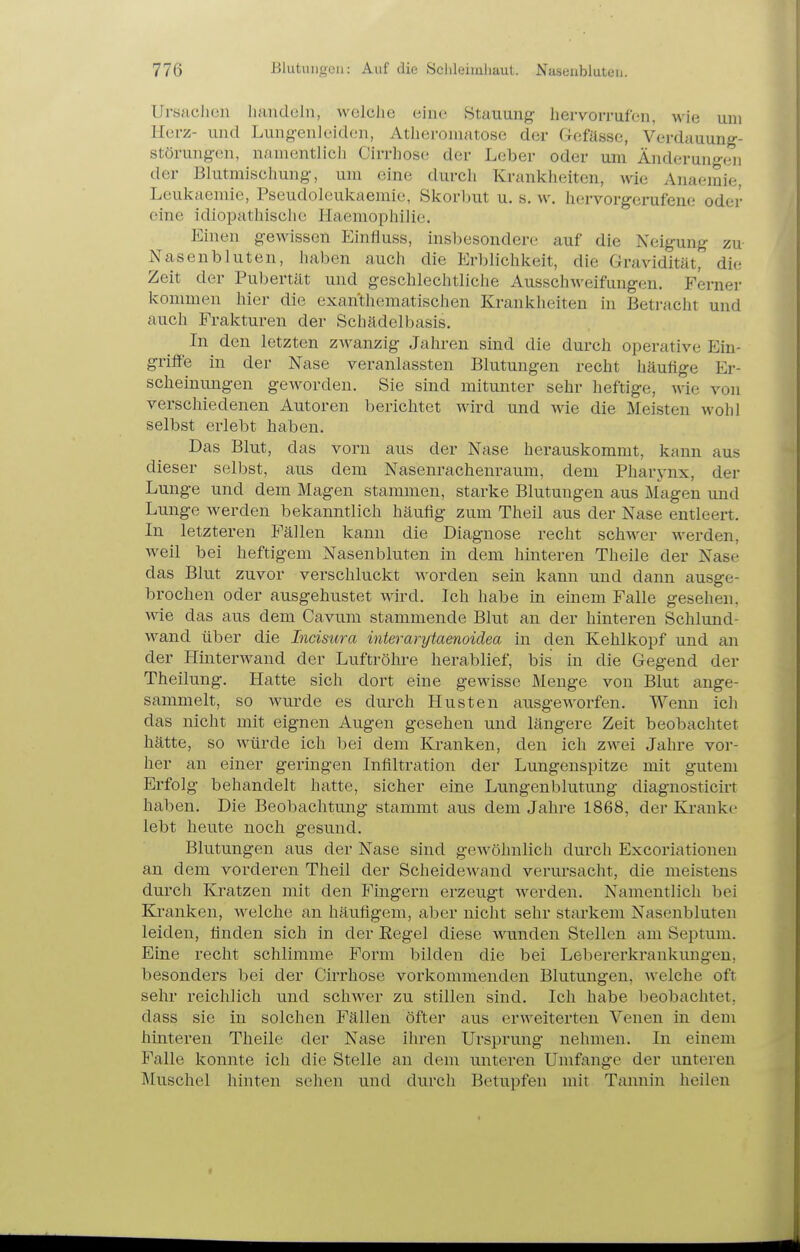 Ursachen iuuidoln, welclie eine .Stauung hervorrufen, wie um Herz- und Lungenleiden, Atheroniatose der Gefässe, Verdauung- Störungen, namentlicli Cirrhose der Leber oder um Änderung(;n der Bhitmischung, um eine durcli Kranklieiten, wie Anaemie, Leulvaemie, Pseudoleukaemie, Skorbut u. s. w. hervorgerufene oder eine idiopathische Haemophilie. Einen gewissen Einfluss, insbesondere auf die Neigung zu- iVasenbluten, haben auch die Erblichkeit, die Gravidität, die Zeit der Pubertät und geschlechtliche Ausschweifungen. Fernei- kommen hier die exanthematischen Krankheiten in Betracht und auch Frakturen der Schädelbasis. In den letzten zwanzig Jahren sind die durch operative Ein- grifl'e in der Nase veranlassten Blutungen recht häutige Er- scheinungen geworden. Sie sind mitunter sehr heftige, wie von verschiedenen Autoren berichtet wird und wie die Meisten wohl selbst erlebt haben. Das Blut, das vorn aus der Nase herauskommt, kann aus dieser selbst, aus dem Nasenrachenraum, dem Pharynx, der Lunge und dem Magen stammen, starke Blutungen aus Magen und Lunge werden bekanntlich häufig zum Theil aus der Nase entleert. In letzteren Fällen kann die Diagnose recht schwer werden, weil bei heftigem Nasenbluten in dem hinteren Theile der Nase das Blut zuvor verschluckt worden sein kann und dann ausge- brochen oder ausgehustet wird. Ich habe in emem Falle gesehen, wie das aus dem Cavum stammende Blut an der hinteren Schlund- wand über die Incisura interarytaenoidea in den Kehlkopf und an der Hinterwand der Luftröhre herablief, bis in die Gegend der Theilung. Hatte sich dort eine gewisse Menge von Blut ange- sammelt, so wurde es durch Husten ausgeworfen. Wemi ich das nicht mit eignen Augen gesehen und längere Zeit beobachtet hätte, so würde ich bei dem Kranken, den ich zwei Jahre vor- her an einer geringen Infiltration der Lungenspitze mit gutem Erfolg behandelt hatte, sicher eine Lungenblutung diagnosticirt haben. Die Beobachtung stammt aus dem Jahre 1868, der Kranke lebt heute noch gesund. Blutungen aus der Nase sind gewöhnlich durch Excoriatiouen an dem vorderen Theil der Scheidewand verursacht, die meistens durch Kratzen mit den Fingern erzeugt werden. Namentlich bei Kranken, welche an häufigem, aber nicht sehr starkem Nasenbluten leiden, finden sich in der Eegel diese wunden Stellen am Septum. Eine recht schlimme Form bilden die bei Lebererkrankungen, besonders bei der Cirrhose vorkommenden Blutungen, welche oft sehr reichlich und schwer zu stillen sind. Ich habe l^eobachtet, dass sie in solchen Fällen öfter aus erweiterten Venen in dem hinteren Theile der Nase ihren Ursprung nehmen. In einem Falle konnte ich die Stelle an dem unteren Umfange der unteren Muschel hinten sehen und durch Betupfen mit Tannin heilen