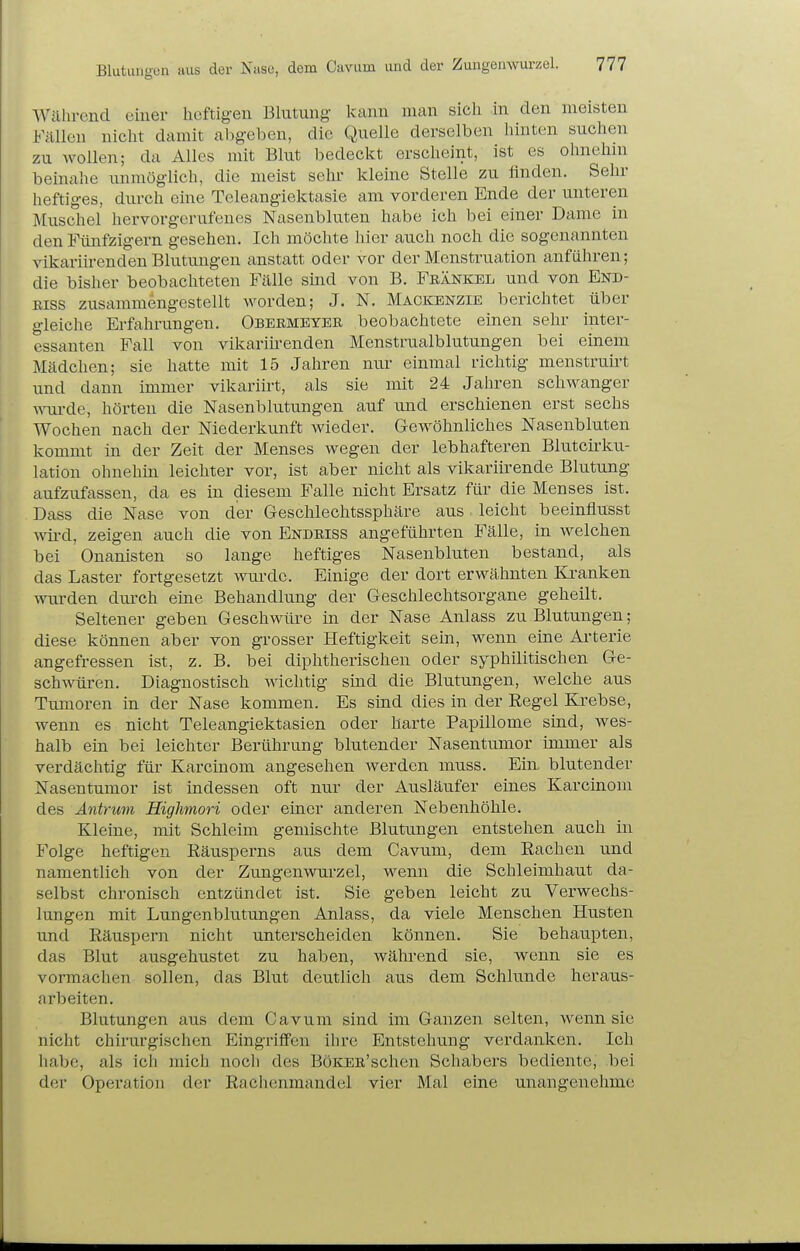 Wälircnd einer heftigen Blutung- kann man sich in den meisten Fällen nicht damit abgeben, die Quelle derselben hinten suchen zu wollen; da Alles mit Blut bedeckt erscheint, ist es ohnehni beinahe iinmöglich, die meist sehr kleine Stelle zu ünden. Sehr heftiges, durch eine Teleangiektasie am vorderen Ende der unteren Muschel hervorgerufenes Nasenbluten habe ich bei einer Dame in den Fünfzigern gesehen. Ich möchte hier auch noch die sogenannten vikariirenden Blutungen anstatt oder vor der Menstruation anführen; die bisher beobachteten Fälle sind von B. Frankel und von End- Riss zusammengestellt worden; J. N. Mackbnzie berichtet über gleiche Erfahrungen. Obebmeyer beobachtete einen sehr inter- essanten Fall von vikariü-enden Menstrualblutungen bei einem Mädchen; sie hatte mit 15 Jahren nur einmal richtig menstruirt und dann immer vikariirt, als sie mit 24 Jahren schwanger A\Tirde, hörten die Nasenblutungen auf und erschienen erst sechs Wochen nach der Niederkunft wieder. Gewöhnliches Nasenbluten kommt in der Zeit der Menses wegen der lebhafteren Blutcirku- lation ohnehin leichter vor, ist aber nicht als vikariirende Blutung aufzufassen, da es in diesem Falle nicht Ersatz für die Menses ist. Dass die Nase von der Geschlechtssphäre aus. leicht beeinflusst wii-d, zeigen auch die von Endriss angeführten Fälle, in welchen bei Onanisten so lange heftiges Nasenbluten bestand, als das Laster fortgesetzt wurde. Einige der dort erwähnten Kranken wurden durch eine Behandlung der Geschlechtsorgane geheilt. Seltener geben Geschwüre in der Nase Anlass zu Blutungen; diese können aber von grosser Heftigkeit sein, wenn eine Arterie angefressen ist, z. B. bei diphtherischen oder syphilitischen Ge- schwüren. Diagnostisch wichtig sind die Blutungen, welche aus Tumoren in der Nase kommen. Es sind dies in der Regel Krebse, wenn es nicht Teleangiektasien oder harte Papillome sind, wes- halb ein bei leichter Berührung blutender Nasentumor immer als verdächtig für Karcinom angesehen werden muss. Ein blutender Nasentumor ist indessen oft nur der Ausläufer eines Karcinom des Antrum Highmori oder einer anderen Nebenhöhle. Kleine, mit Schleim gemischte Blutungen entstehen auch in Folge heftigen Räusperns aus dem Cavum, dem Rachen und namentlich von der Zungenwurzel, wemi die Schleimhaut da- selbst chronisch entzündet ist. Sie geben leicht zu Verwechs- lungen mit Lungenblutungen Anlass, da viele Menschen Husten und Räuspern nicht unterscheiden können. Sie behaupten, das Blut ausgehustet zu haben, während sie, wenn sie es vormachen sollen, das Blut deutlich aus dem Schlünde heraus- arbeiten. Blutungen aus dem Cavum sind im Ganzen selten, wenn sie nicht chirurgischen Eingriffen ihre Entstehung verdanken. Ich habe, als ich mich nocli des BöKEB'schen Schabei's bediente, bei der Operation der Rachenmandel vier Mal eine unangenehme;