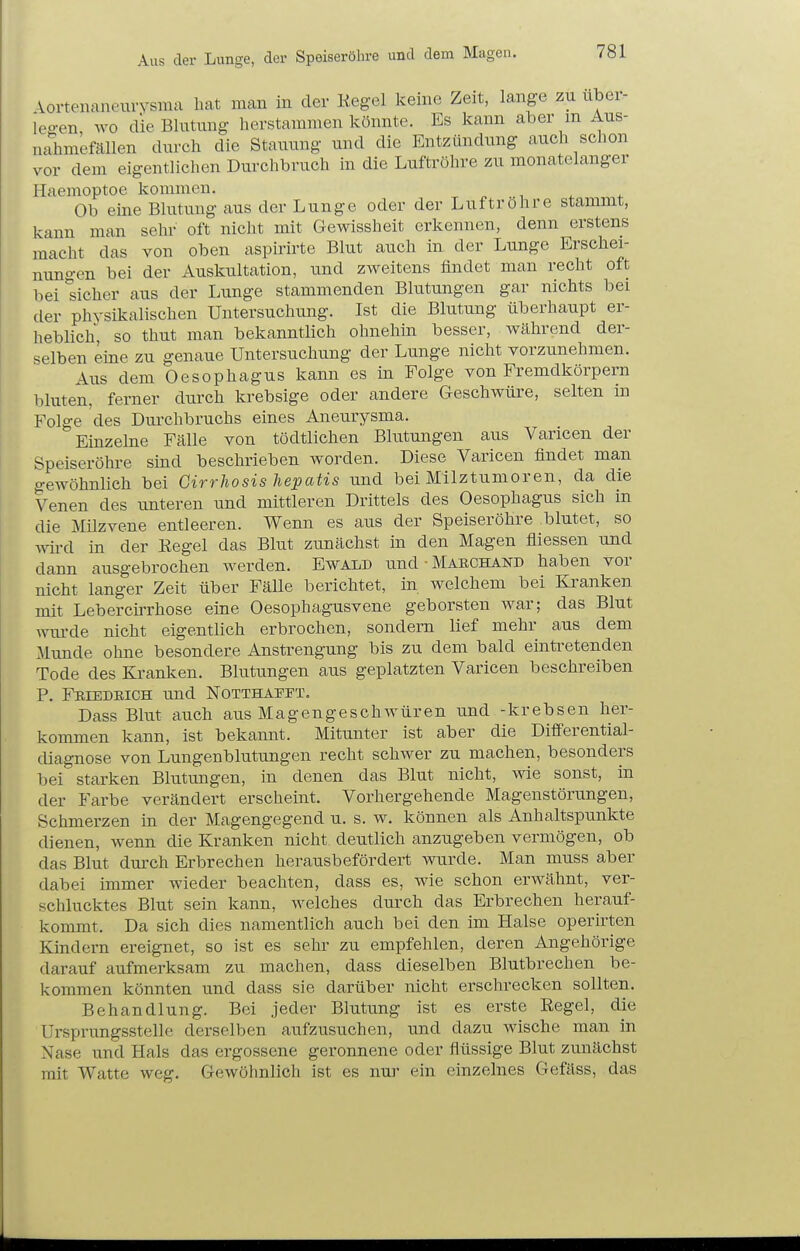 Aus der Lunge, der Speiseröhre und dem Magen. Aortenaneurysma hat man in der Kegel keine Zeit, lange zu über- leben wo die Blutung herstammen könnte. Es kann aber m Aus- ndimefällen durch die Stauung und die Entzündung auch schon vor dem eigentlichen Durchbruch in die Luftröhre zu monatelanger Haemoptoe kommen. ^ i . Ob eine Blutung aus der Lunge oder der Luftrohre stammt, kann man sehr oft nicht mit Gewissheit erkennen, denn erstens macht das von oben aspirirte Blut auch in der Lunge Erschei- nungen bei der Auskultation, und zweitens findet man recht oft bei sicher aus der Lunge stammenden Blutungen gar nichts bei der physikalischen Untersuchung. Ist die Blutung überhaupt er- heblich so thut man bekanntlich ohnehin besser, während der- selben eine zu genaue Untersuchung der Lunge nicht vorzunehmen. Aus dem Oesophagus kann es in Folge von Fremdkörpern bluten, ferner durch krebsige oder andere Geschwüre, selten in Folge des Durchbruchs eines Aneurysma. Einzelne Fälle von tödtlichen Blutungen aus Varicen der Speiseröhre sind beschrieben worden. Diese Varicen findet man gewöhnlich bei Girrhosis hepatis und bei Milztumoren, da die Venen des unteren und mittleren Drittels des Oesophagus sich in die Milzvene entleeren. Wenn es aus der Speiseröhre blutet, so wird in der Kegel das Blut zunächst in den Magen fliessen und dann ausgebrochen werden. Ewald und-MAECHAND haben vor nicht langer Zeit über Fälle berichtet, in welchem bei Kranken mit LebercÜThose eine Oesophagusvene geborsten war; das Blut wui-de nicht eigentlich erbrochen, sondern lief mehr aus dem Munde ohne besondere Anstrengung bis zu dem bald eintretenden Tode des Kranken. Blutungen aus geplatzten Varicen beschreiben P. Friedrich und NoTTHAPii\ Dass Blut auch aus Magengeschwüren und -krebsen her- kommen kann, ist bekannt. Mitunter ist aber die Differential- diagnose von Lungenblutungen recht schwer zu machen, besonders bei starken Blutungen, in denen das Blut nicht, wie sonst, in der Farbe verändert erscheint. Vorhergehende Magenstörungen, Schmerzen in der Magengegend u. s. w. können als Anhaltspunkte dienen, wenn die Kranken nicht deutlich anzugeben vermögen, ob das Blut dmxh Erbrechen herausbefördert wurde. Man muss aber dabei immer wieder beachten, dass es, wie schon erwähnt, ver- schlucktes Blut sein kann, welches durch das Erbrechen herauf- kommt. Da sich dies namentlich auch bei den im Halse operirten Kindern ereignet, so ist es sehr zu empfehlen, deren Angehörige darauf aufmerksam zu machen, dass dieselben Blutbrechen be- kommen könnten und dass sie darüber nicht erschrecken sollten. Behandlung. Bei jeder Blutung ist es erste Regel, die Ursprungsstelle derselben aufzusuchen, und dazu wische man in Nase und Hals das ergossene geronnene oder flüssige Blut zunächst mit Watte weg. Gewöhnlich ist es nui^ ein einzelnes Gefäss, das