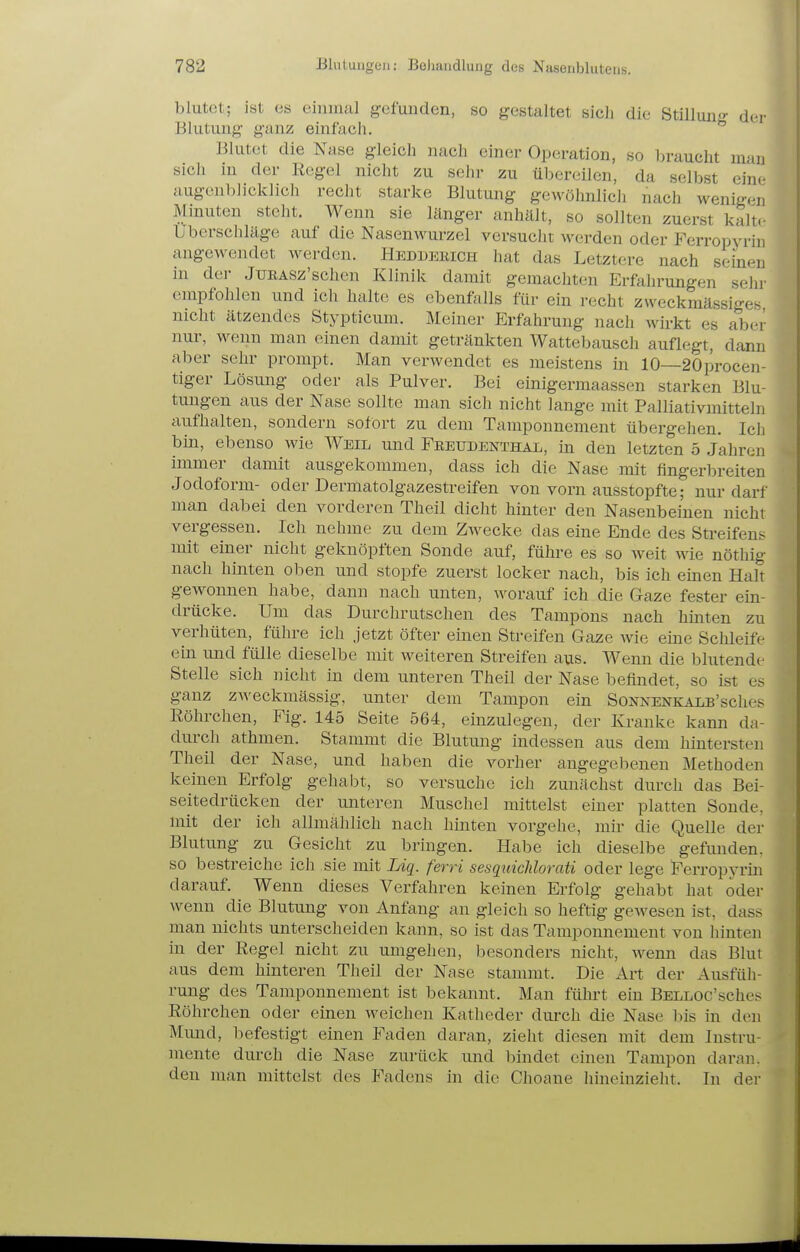 blutet; ist es emmal gefunden, so gestaltet sich die Stillun- der Blutung ganz einfach.  Blutet die Nase gleicli nach einer Operation, so braucht mau sich in der Regel nicht zu sehr zu übereilen, da selbst eine augenblicklich recht starke Blutung gewöhnlich nach wenigen Minuten steht. Wenn sie länger anhält, so sollten zuerst kalt.- Uberschläge auf die Nasenwurzel versuclit werden oder Ferropyrin angewendet werden. Heduerich hat das Letztere nach seinen in dei- JTJRASz'schen Klinik damit gemachten Erfahrungen sehr empfohlen und ich halte es ebenfalls für ein recht zweckmässiges nicht ätzendes Stypticum. Meiner P]rfahrung nach wirkt es aber nur, wenn man einen damit getränkten Wattebausch auflegt, dann aber sehr prompt. Man verwendet es meistens in 10—20procen- tiger Lösung oder als Pulver. Bei einigermaassen starken Blu- tungen aus der Nase sollte man sich nicht lange mit Palliativmitteln aufhalten, sondern sofort zu dem Tamponnement übergehen. Ich bin, ebenso wie Weil und Fkeudenthal, in den letzten 5 Jahren immer damit ausgekommen, dass ich die Nase mit fingerbreiten Jodoform- oder Dermatolgazestreifen von vorn ausstopfte; nur darf man dabei den vorderen Theil dicht hinter den Nasenbeinen nicht vergessen. Ich nehme zu dem Zwecke das eine Ende des Streifens mit einer nicht geknöpften Sonde auf, führe es so Aveit wie nöthig nach hinten oben und stopfe zuerst locker nach, bis ich einen Halt gewonnen habe, dann nach unten, worauf ich die Gaze fester ein- drücke. Um das Durchrutschen des Tampons nach hinten zu verhüten, führe ich jetzt öfter einen Streifen Gaze wie eine Sclüeife ein und fülle dieselbe mit weiteren Streifen aus. Wenn die blutende Stelle sich nicht in dem unteren Theil der Nase befindet, so ist es ganz zweckmässig, unter dem Tampon ein SoNNENKALs'sches ßöhrchen, Fig. 145 Seite 564, einzulegen, der Kranke kann da- durch athmen. Stammt die Blutung indessen aus dem hintersten Theil der Nase, und haben die vorher angegebenen Methoden keinen Erfolg gehabt, so versuche ich zunächst durch das Bei- seitedrücken der unteren Muschel mittelst einer platten Sonde, mit der ich allmählich nach hinten vorgehe, mir die Quelle der Blutung zu Gesicht zu bringen. Habe ich dieselbe gefimden. so bestreiche ich sie mit lÄq. ferri sesquichlorati oder lege Ferropyrin darauf. Wenn dieses Verfahren keinen Erfolg gehabt hat oder wenn die Blutung von Anfang an gleich so heftig gewesen ist, dass man nichts unterscheiden kann, so ist das Tamponnement von hinten in der Regel nicht zu umgehen, besonders nicht, wenn das Blut aus dem hinteren Theil der Nase stammt. Die Art der Ausfüh- rung des Tamponnement ist bekannt. Man fühi't ein BELLOc'sches Röhrchen oder einen weichen Katheder dm-ch die Nase bis in den Mund, befestigt einen Faden daran, zieht diesen mit dem Instru- mente durch die Nase zurück und bindet einen Tampon daran, den man mittelst des Fadens in die Choane hineinzieht. In der