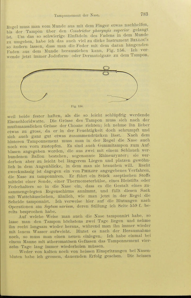 Tamponnement der Nase. Kegel luuss mau vom Munde aus mit dem Fmgcr etwas nachhelfen, bis*' der Tampon über den Gonstrictor i^liaryngis superior gelangt ist. Um das so schwierige Einftldcln des Fadens in dem Munde zu* umgehen, habe ich das auch viel zu dicke Instrument Belloc's so ändern lassen, dass man die Feder mit dem daran hängenden Faden aus dem Munde hei-ausziehcn kann, Fig. 156. Ich ver- wende jetzt immer Jodoform- oder Dermatolgaze zu dem Tampon, ]'ig. 15G. weil beide fester haften, als die so leicht schlüpfrig werdende Eisenchloridwatte. Die Grösse des Tampon muss sich nach der muthmaasslichen Grösse der Choane richten; ich nehme ihn lieber etwas zu gross, da er in der Feuchtigkeit doch schrumpft und sich auch ganz gut etwas zusammendrücken lässt. Nach dem hmteren Tamponnement muss man in der Regel die Nase auch noch von vorn zustopfen. Es sind auch Gummitampon zum Auf- blasen angegeben worden, die aus zwei mit einem Schlauch ver- bundenen Ballon bestehen, sogenannte Rhineurynter; sie ver- derben aber zu leicht bei längerem Liegen und platzen gewöhn- lich in dem Augenblicke, in dem man sie brauchen will. Recht zweckmässig ist dagegen ein von Philipp angegebenes Verfahren, die Nase zu tamponniren. Er führt ein Stück aseptischen Stoffs mittelst einer Sonde, einer Thermometerhülse, eines Bleistifts oder Federhalters so in die Nase ein, dass es die Gestalt eines zu- sammengelegten Regenschirms annimmt, und füllt diesen Sack mit Wattebäuschchen, ähnlich, wie man jetzt in der Regel die Scheide tamponnirt. Ich verweise hier auf die Blutungen nach Operationen am Sephim narium, deren Stillung ich Seite 559 f. be- reits besprochen habe. Auf welche Weise man auch die Nase tamponnirt habe, so lasse man den Tampon höchstens zwei Tage liegen und nehme ihn recht langsam wieder heraus, während man ihn immer wieder mit lauem Wasser aufweicht. Blutet es nach der Herausnahme noch, so muss man einen neuen einlegen. Ich habe einmal bei einem Manne mit atheromatösen Gefässen das Tamponnement vier- zehn Tage lang immer wiederholen müssen. Weder von kalten noch von heissen Einspritzungen bei Nasen- l)luten 1iabe ich grossen, dauernden Erfolg gesellen. Die heissen