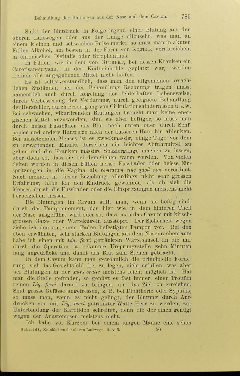 Sinkt der Blutdruck in Folge irgend einer Blutung aus den oberen Luftwegen oder aus der Lunge allzusehr, was man an einem kleinen und schwaclicn Pulse merkt, so muss man in akuten Fällen Alkohol, am besten in der Form von Kognak verabreichen, in chronischen Digitalis oder Strophanthus. In Fallen, wie in dem von Guibert, bei dessen Kranken ein Carotisaneurysma in der Keilbeinhöhle geplatzt war, werden freilich alle angegebenen Mittel niclit helfen. Es ist selbstverständlich, dass mau den allgemeinen ursäch- lichen Zuständen bei der Behandlung Rechnung tragen muss, namentlich auch durch Regelung der fehlerhaften Lebensweise, dui'ch Verbesserung der Verdauung, durch geeignete Behandlung der Herzfehler, durch Beseitigung von Cirkulationshindernissen u. s. w. Bei schAvachen, vikarürenden Blutungen braucht man keine ener- gischen Mittel anzuwenden, sind sie aber heftiger, so muss man durch heisse Fussbäder das Blut nach unten oder durch Senf- papier und andere Hautreize nach der äusseren Haut hin ablenken. Bei aussetzenden Menses ist es zweckmässig, emige Tage vor dem zu erwartenden Eintritt derselben ein leichtes Abführmittel zu geben und die Kranken mässige Spaziergänge machen zu lassen, ciber doch so, dass sie bei dem Gehen warm werden. Von vielen Seiten werden in diesen Fällen heisse Fussbäder oder heisse Ein- spritzungen in die Vagina als remedium sine quocl non verordnet. Nach meiner, in dieser Beziehung allerdings nicht sehr grossen Erfahrung, habe ich den Eindruck gewonnen, als ob sich die Menses durch die Fussbäder oder die Einspritzungen meistens nicht herbeiziehen Hessen. Die Blutungen im Cavum stillt man, wenn sie heftig sind, dm*ch das Tamponnement, das hier wie in dem hinteren Theil der Nase ausgeführt wird oder so, dass man das Cavum mit kirsch- grossen Gaze- oder Wattekugeln ausstopft. Der Sicherheit wegen ziehe ich den an einem Faden befestigten Tampon vor. Bei den oben erwähnten, sehr starken Blutungen aus dem Nasenrachem-aum habe ich einen mit lÄq. ferri getränkten Wattebausch an die mir durch die Operation ja bekannte Ursprungsstelle zehn Minuten lang angedrückt und damit das Blut zum Stehen gebracht. In dem Cavum kann man gewöhnlich die principielle Forde- rung, sich das Gesichtsfeld frei zu legen, nicht erfüllen, was aber hei Blutungen in der Pars oralis meistens leicht möglich ist. Hat man die Stelle gefunden, so genügt es fast immer, einen Tropfen reinen lAg. ferri darauf zu bringen, um das Ziel zu erreichen. Sind grosse Gefässe angefressen, z. B. bei Diphtherie oder Syphilis, so muss man, wenn es nicht gelingt, der Blutung durch Auf- drücken von mit Liq. ferri getränkter Watte Herr zu werden, zur Unterbindung der Karotiden schreiten, denn die der einen genügt wegen der Anastomosen meistens nicht. Ich habe vor Kurzem bei einem jungen Manne eine schon Schmidt, Krankheiten der oberen Luftwege. 2. Aufl. 50