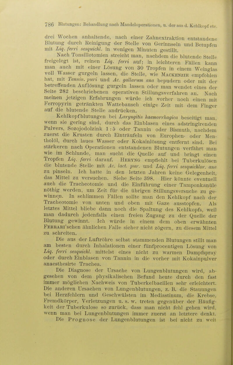 drei Wochen anhaltende, nach einer Zahnextraktion entstandene Blutung durch Reinigung der Stelle von Gerinnseln und Betupfen mit Ldg. ferri sesquichl. in wenigen Minuten gestillt. Nach Tonsillotomien streicht man, nachdem die blutende Stelle freigelegt ist, reinen Uq. ferri auf; in leichteren Fällen kann man auch mit einer Lösung von 30 Tropfen in einem Weinglas voll Wasser gurgeln lassen, die Stelle, wie Mackenzie empfohlen hat, mit Tamiin. puri und Ac. gallarum ana bepuderu oder mit dei- betreffenden Auflösung gurgeln lassen oder man wendet eines dei- Seite 282 beschriebeneu operativen Stillungsverfahren an. Nach meinen jetzigen Erfahrungen würde ich vorher noch einen mit Ferropyrin getränkten Wattebauscli einige Zeit mit dem Finger auf die blutende Stelle andrücken. Kehlkopfblutungen bei Laryngitis haemorrhagicii beseitigt man. wemi sie gering sind, durch das Einblasen eines adstringirenden Pulvers, Sozojodolzink 1 :5 oder Tannin oder Bismuth, nachdem zuerst die Krusten durch Einträufeln von Europhen- oder Men- tholöl, durch laues Wasser oder Kokainlösung entfernt sind. Bei stärkeren nach Operationen entstandenen Blutungen verfährt man wie im Schlünde, man sucht die Quelle auf und bringt einen Tropfen Liq. ferri darauf. Heryng empfiehlt bei Tuberkulösen die blutende Stelle mit Ac. lad. pur. und Liq. ferri sesquichlor. ana zu pinseln. Ich hatte in den letzten Jahren keine Gelegenheit, das Mittel zu versuchen. Siehe Seite 398. Hier könnte eventuell auch die Tracheotomie und die Einführung einer Tamponkanüle nöthig werden, um Zeit für die übrigen Stillungsversuche zu ge- winnen. In schlimmen Fällen sollte man den Kehlkopf nach der Tracheotomie von unten und oben mit Gaze ausstopfen. Als letztes Mittel bliebe dann noch die Spaltung des Kehlkopfs, weil man dadurch jedenfalls einen freien Zugang zu der Quelle der Blutung gewinnt. Ich würde in einem dem oben erwähnten FERRAEi'schen ähnlichen Falle sicher nicht zögern, zu diesem Mittel zu schreiten. Die aus der Luftröhre selbst stammenden Blutungen stillt man am besten durch Inhalationen einer fünfprocentigen Lösung von Liq. ferri sesquichl. mittelst eines nicht zu warmen Dampfspray oder durch Einblasen von Tannin in die vorher mit Kokainpulver anaesthesirte Trachea. Die Diagnose der Ursache von Lungenblutungen Avird, ab- gesehen von dem physikalischen Befund heute durch den fast immer möglichen Nachweis von Tuberkelbacillen sehr erleichtert. Die anderen Ursachen von Lungenblutungen, z. B. die Stauungen bei Herzfehlern und Geschwülsten im Mediastinum, die Krebse, Fremdkörper, Verletzungen u. s. w. treten gegenüber der Häufig- keit der Tuberkulose so zurück, dass man nicht fehl gehen wird, wenn man bei Lungenblutungen immer zuerst an letztere denkt. Die Prognose der Lungenblutungen ist bei nicht zu weit