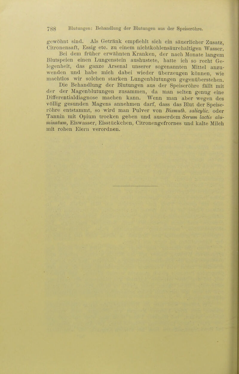 gewöhnt sind. Als Getränk empfiehlt sich ein säuerlicher Zusatz, Citronensaft, Essig etc. zu einem nichtkohlensäurehaltigen Wasser. Bei dem früher erwähnten Kranken, der nach Monate langem Blutspeien einen Lungenstein aushustete, hatte ich so recht Ge- legenheit, das ganze Arsenal unserer sogenannten Mittel anzu- wenden und habe mich dabei wieder überzeugen können, wie machtlos wir solchen starken Lungenblutungen gegenüberstehen. Die Behandlung der Blutungen aus der Speiseröhre fällt mit der der Magenblutungen zusammen, da man selten genug eine Differentialdiagnose machen kann. Wenn man aber wegen des völlig gesunden Magens annehmen darf, dass das Blut der Speise- röhre entstammt, so wird man Pulver von Bismuth. salicylic. oder Tannin mit Opium trocken geben und ausserdem Serum lactü alu- minatum, Eiswasser, Eisstückchen, Citronengefrornes und kalte Milch mit rohen Eiern verordnen.