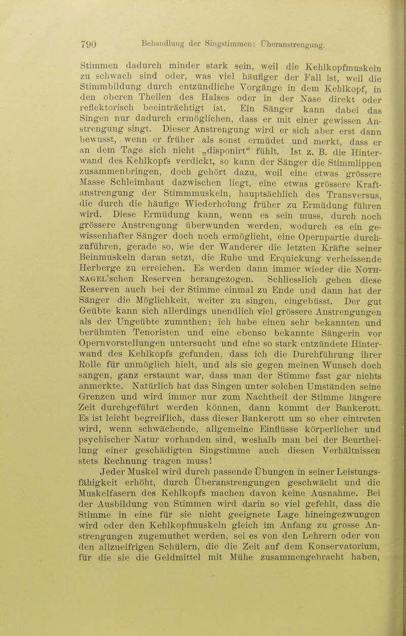 Stimmen dadurch minder stark sein, weil die Kehlkopfmuskeln zu schwach sind oder, was viel häufiger der Fall ist, weil die Stimmbildung- durch entzündliche Vorgänge in dem Kehlkojjf, in den oberen Theilen des Halses oder in der Nase direkt oder reflektorisch beeinträchtigt ist. Ein Sänger kann dabei das Singen nur dadurch ermöglichen, dass er mit einer gewissen An- strengung singt. Dieser Anstrengung wird er sich aber erst dann bewusst, wenn er früher als sonst ermüdet und merkt, dass er an dem Tage sich nicht „disponirt fühlt. Ist z. B. die Hinter- wand des Kehlkopfs verdickt, so kann der Sänger die Stimmlippen zusammenbringen, doch gehört dazu, weil eine etwas grössere Masse Schleimhaut dazwischen liegt, eine etwas grössere Kraft- anstrengung der Stimmmuskeln, hauptsächlich des Transversus, die durch die häufige Wiederholung früher zu Ermüdung führen wird. Diese Ermüdung kann, wenn es sein muss, durch noch grössere Anstrengung überwunden werden, wodurch es ein ge- wissenhafter Sänger doch noch ermöglicht, eine Opernpartie durch- zuführen, gerade so, wie der Wanderer die letzten Kräfte seiner Beinmuskeln daran setzt, die Euhe und Erquickung verheissende Herberge zu erreichen. Es werden dann immer wieder die Noth- NAGEL'schen Reserven herangezogen. Schliesslich gehen diese Reserven auch bei der Stimme einmal zu Ende und dann hat der Sänger die Möglichkeit, weiter zu singen, eingebüsst. Der gut Geübte kann sich allerdings unendlich viel grössere Anstrengungen als der Ungeübte zumuthen; ich habe einen sehr bekannten und berühmten Tenoristen und eine ebenso bekannte Sängerin vor Opernvorstellungen untersucht und eine so stark entzündete Hinter- wand des Kehlkopfs gefunden, dass ich die Durchführung ihrer Rolle für unmöglich hielt, und als sie gegen meinen Wunsch doch sangen, ganz erstaunt war, dass man der Stimme fast gar nichts anmerkte. Natürlich hat das Singen unter solchen Umständen seine Grrenzen und wird immer nur zum Nachtheil der Stimme längere Zeit durchgeführt werden können, dann kommt der Bankerott. Es ist leicht begreiflich, dass dieser Bankerott um so eher eintreten wird, wenn schwächende, allgemeine Einflüsse körperlicher und psychischer Natur vorhanden sind, weshalb man bei der Beurthei- lung einer geschädigten Singstimme auch diesen Verhältnissen stets Rechnung tragen muss! Jeder Muskel wird durch passende Übungen in seiner Leistungs- fähigkeit erhöht, durch Überanstrengungen geschwächt und die Muskelfasern des Kehlkopfs machen davon keine Ausnahme. Bei der Ausbildung von Stimmen wird darin so viel gefehlt, dass die Stimme in eine für sie nicht geeignete Lage liineingezwungen wird oder den Kehlkopfmuskeln gleich im Anfang zu grosse An- strengungen zugemuthet werden, sei es von den Lehrern oder von den allzueifrigen Schülern, die die Zeit auf dem Konservatorium, für die sie die Geldmittel mit Mühe zusammengebracht haben,