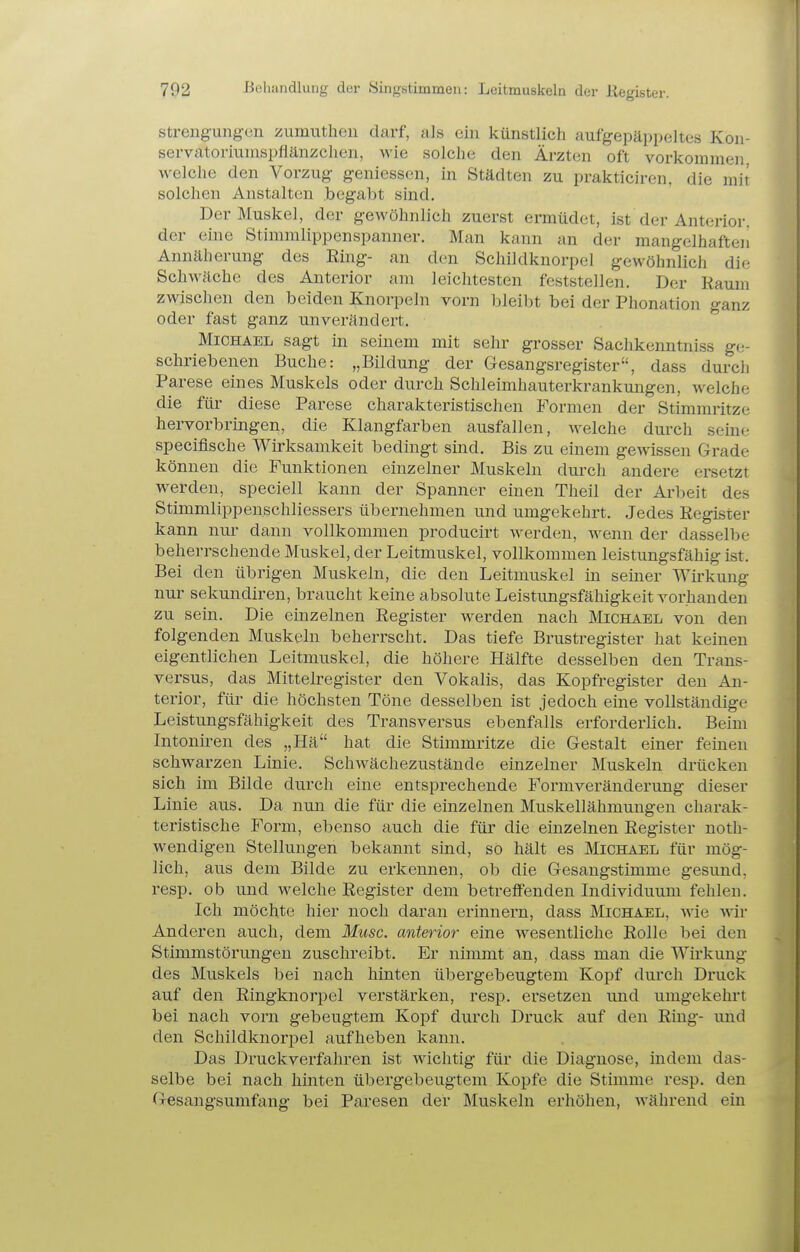 streng-ungen ijumutheii darf, als ein künstlich aufgepäppeltes Koii- servatoriumspflänzchen, wie solche den Ärzten oft vorkommen welche den Vorzug geniessen, in Städten zu prakticiren, die mit solchen Anstalten begabt sind. Der Muskel, der gewöhnlich zuerst ermüdet, ist der Anterior, der eine Stimmlippenspanner. Man kann an der mangelhafteii Annäherung des Ring- an den Schildknorpel gewöhnlich die Schwäche des Anterior am leichtesten feststellen. Der Kaum zwischen den beiden Knorpeln vorn bleibt bei der Phonation ganz oder fast ganz unverändert. Michael sagt in seinem mit sehr grosser Sachkenntniss ge- schriebenen Buche: „Bildung der Gesangsregister, dass durch Parese eines Muskels oder durch Schleimhauterkrankungen, welche die für diese Parese charakteristischen Formen der Stimmritze hervorbringen, die Klangfarben ausfallen, welche durch seine specifische Wirksamkeit bedingt sind. Bis zu einem gewissen Grade können die Funktionen einzelner Muskeln durch andere ersetzt werden, speciell kann der Spanner einen Theil der Arbeit des Stimmlippenschliessers übernehmen und umgekehrt. Jedes Register kann nur dann vollkommen producirt werden, wenn der dasselbe beherrschende Muskel, der Leitmuskel, vollkommen leistungsfähig ist. Bei den übrigen Muskeln, die den Leitmuskel in seiner Wirkung nur Sekundiren, braucht keine absolute Leistungsfähigkeit vorhanden zu sein. Die einzelnen Register werden nach JMichabl von den folgenden Muskeln beherrscht. Das tiefe Brustregister hat keinen eigentlichen Leitmuskel, die höhere Hälfte desselben den Trans- versus, das Mittelregister den Vokalis, das Kopfregister den An- terior, für die höchsten Töne desselben ist jedoch eine vollständige Leistungsfähigkeit des Transversus ebenfalls erforderlich. Beim Intonü-en des „Hä hat die Stimmritze die Gestalt einer feinen schwarzen Linie. Schwächezustände einzelner Muskeln drücken sich im Bilde durch eine entsprechende Formveränderung dieser Linie aus. Da nun die für die einzelnen Muskellähmungen charak- teristische For-m, ebenso auch die für die einzelnen Register noth- wendigen Stellungen bekannt sind, so hält es Michael für mög- lich, aus dem Bilde zu erkennen, ob die Gesangstimme gesund, resp. ob und welche Register dem betreflFenden Individuum fehlen. Ich möchte hier noch daran erinnern, dass Michael, wie wir Anderen auch, dem Muse, anterior eine wesentliche Rolle bei den Stimmstörungen zuschreibt. Er nimmt an, dass man die Wirkung des Muskels bei nach hinten übergebeugtem Kopf durch Druck auf den Ringknorpel verstärken, resp. ersetzen und umgekehrt bei nach vorn gebeugtem Kopf durch Druck auf den Ring- und den Schildknorpel aufheben kann. Das Druckvei'fahren ist wichtig für die Diagnose, indem das- selbe bei nach hinten übergebeugtem Kopfe die Stimme resp. den Gesangsumfang bei Paresen der Muskeln erhöhen, während ein