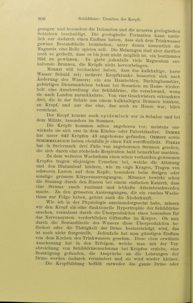gezogen luid besonders die Dolomiten und die neueren geologischen Schichten beschuldigt. Die geologische Formation kann natür- lich nur dadurch einen Einfluss haben, dass sich dem Trinkwasser gewisse Bestandtheile beimischen, unter denen namentlich die Magnesia eine Rolle spielen soll. Die Meinungen sind aber darüber noch so getheilt, dass es bis jetzt nicht möglich ist, ein bestimmtes Bild zu gewinnen. Es giebt jedenfalls viele Magnesium ent- haltende Brunnen, die Kröpfe nicht hervorbringen. MoEBis will beobachtet haben, dass das kalkhaltige harte Wasser Schuld sei; mehrere Kropfkranke besserten sich nach Änderung des Wassers; ein aus Hambeiden, Buckinghamshire gebürtiges Dienstmädchen bekam bei Besuchen zu Hause wieder- holt eine Anschwellung der Schilddrüse, die verschwand, wenn sie nach London zurückkehrte. Von vier Geschwistern erkrankten drei, die in der Schule aus einem kalkhaltigen Brunnen tranken, an Kropf, und nur das eine, das noch zu Hause war, blieb verschont. Der Kropf kommt auch epidemisch vor in Schulen und bei dem Militär, besonders im Sommer, Die Kröpfe kommen selten angeboren vor, meistens ent- wickeln sie sich erst in dem Kindes- oder Pubertätsalter. Demme hat unter 642 Kröpfen 43 angeborene gefunden, Oemsbt sowie SCHIMMELBUSCH haben ebenfalls je einen Fall veröffentlicht. Fiebas hat in Steiermark drei Fälle von angeborenen Strumen gesehen, die sich durch eine röchelnde Respü-ation bald bemerkbar machten! Zu dem weiteren Wachsthum eines schon vorhanden gewesenen Kropfes tragen diejenigen Ursachen bei, welche die Athmung und den Blutumlauf hindern, wie zu enge Kragen, Tragen von schweren Lasten auf dem Kopfe, besonders beim Steigen oder sonstige grössere Körperanstrengungen, Mitunter bewirkt schon die Stauung durch den Husten bei einem einfachen Katarrh, dass eine Struma rasch zunimmt und lebhafte Athembeschwerden macht. Zu den grösseren Anstrengungen, die ein rasches Wachs- thum zur Folge haben, gehört auch die Niederkunft. Wie ich in der Physiologie auseinandergesetzt habe, müssen wir den Kropf als eine funktionelle Hypertrophie der Schüddrüse ansehen, veranlasst durch die Überproduktion eines besonders für das Nervensystem verderblichen Giftstoffes im Körper, Ob nun durch die Bestandtheile des Wassers diese Überproduktion be- fördert oder die Thätigkeit der Drüse beeinträchtigt wird, das ist noch nicht festgestellt. Jedenfalls hat man günstigen Emfluss von dem Kochen des Trinkwassers gesehen. Diese eben erwähnte Anschauung hat in den Erfolgen, welche man mit der Ver- abreichung von Schilddrüsensubstanz bei Kröpfen erzielte, eine Bestätigung gefunden, die Ansprüche an die Leistungen der Drüse werden dadurch vermindert und sie wird wieder kleiner. Die Kropfbildung befällt entweder die ganze Drüse oder