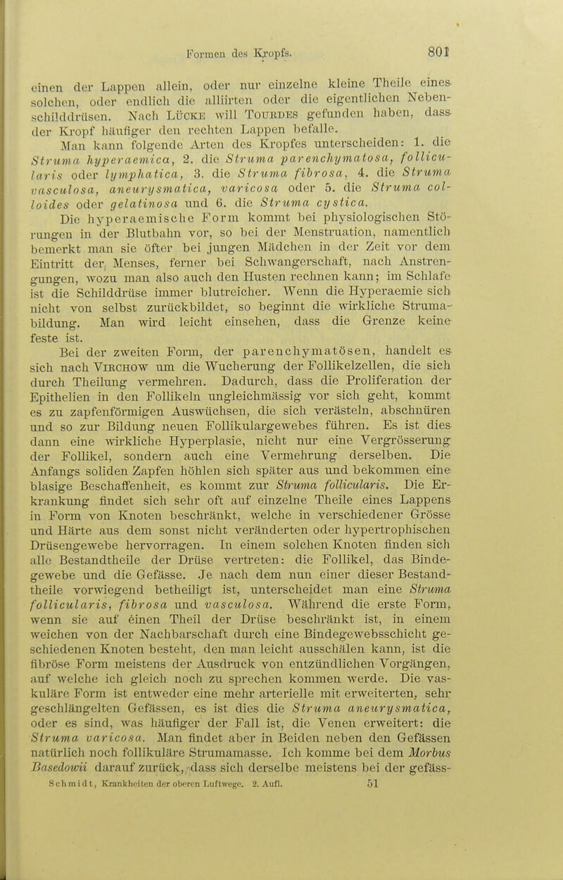 einen der Lappen allein, oder nnr einzelne kleine Theile eines- solchen, oder endlich die alliirtcn oder die eigentlichen Neben- schilddrüsen. Nach LÜCKE will Tourdes gefunden haben, dass- der Kropf häufiger den rechten Lappen befalle. Man kann folgende Arten des Kropfes unterscheiden: 1. die Struma hyperaemica, 2. die Struma parencliymatosa, follicu- laris oder lymphatiea, 3. die Struma fibrosa, 4. die Struma vasculosa, aneurysmatica, varicosa oder 5. die Struma col- loides oder gelatinosa und 6. die Struma cystica. Die hyperaemische Form kommt bei physiologischen Stö- rungen in der Blutbahn vor, so bei der Menstruation, namentlich bemerkt man sie öfter bei jungen Mädchen in der Zeit vor dem Eintritt der, Menses, ferner bei Schwangerschaft, nach Anstren- gungen, wozu man also auch den Husten rechnen kann; im Schlafe ist die Schilddrüse immer blutreicher. Wenn die Hyperaemie sich nicht von selbst zurückbildet, so beginnt die wii-kliche Struma- büdung. Man wLrd leicht einsehen, dass die Grenze keine- feste ist. Bei der zweiten Form, der parenchymatösen, handelt es. sich nach Vibchow um die Wucherung der Follikelzellen, die sich durch Theilung vermehren. Dadurch, dass die Proliferatiou der Epithelien In den Follikeln ungleichmässig vor sich geht, kommt es zu zapfenförmigen Auswüchsen, die sich verästeln, abschnüren und so zur Bildung neuen Follikulargewebes führen. Es ist dies dann eine wirkliche Hyperplasie, nicht nur eine Vergrösserung der Follikel, sondern auch eine Vermehrung derselben. Die Anfangs soliden Zapfen höhlen sich später aus und bekommen eine blasige Beschaffenheit, es kommt zur Struma follicularis. Die Er- krankung findet sich sehr oft auf einzelne Theile eines Lappens in Form von Knoten beschränkt, welche in verschiedener Grösse und Härte aus dem sonst nicht veränderten oder hypertrophischen Drüsengewebe hervorragen. In einem solchen Knoten finden sich alle Bestandtheile der Drüse vertreten: die Follikel, das Binde- gewebe und die Gefässe. Je nach dem nun einer dieser Bestand- theile vorwiegend betheiligt ist, unterscheidet man eine Struma follicularis, fibrosa und vasculosa. Während die erste Form, wenn sie auf einen Theil der Drüse beschränkt ist, in einem weichen von der Nachbarschaft durch eine Bindegewebsschicht ge- schiedenen Knoten besteht, den man leicht ausschälen kann, ist die fibröse Form meistens der Ausdruck von entzündlichen Vorgängen, auf welche ich gleich noch zu sprechen kommen werde. Die vas- kuläre Form ist entweder eine mehr arterielle mit erweiterten, sehr geschlängelten Gefässen, es ist dies die Struma aneurysmatica, oder es sind, was häufiger der Fall ist, die Venen erweitert: die Struma varicosa. Man findet aber in Beiden neben den Gefässen natürlich noch follikuläre Strumamasse. Ich komme bei dem Morbus Basedowii darauf zurück,,-dass sich derselbe meistens bei der gefäss- Schraidt, Krankheiten der oberen Luftwego. 2. Aufl. 51