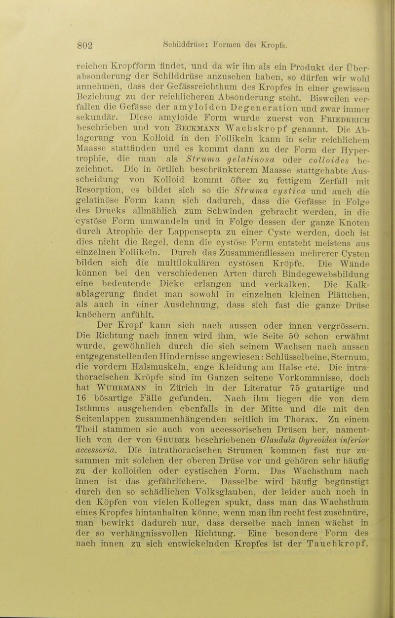 reichen Kropfform findet, und da wir ihn als ein Produkt der Über- absonderung der Schilddrüse anzusehen haben, so dürfen wir wohl annehmen, dass der Gefässrcichthum des Kropfes in einer {gewissen Beziehung- zu der reichlicheren Absonderung steht. Bisweilen ver- fallen die Gefässe der amyloiden Degeneration und zwar innner sekundär. Diese amyloide Form wurde zuerst von Feiedeeich beschrieben und von Beckmann Wachskropf genannt. Die Ab- lagerung von Kolloid in den Follikeln kann in sehr reichlichem Maasse stattfinden und es kommt dann zu der Form der Hypei-- trophie, die man als Siruma gelatinosa oder colloides be- zeichnet. Die in örtlich beschränkterem Maasse stattgehabte Aus- scheidung von Kolloid kommt öfter zu fettigem Zerfall mit Eesorption, es bildet sich so die Struma cystica und auch die gelatinöse Form kann sich dadurch, dass die Gefässe in Folgp des Drucks allmählich zum Schwinden gebracht werden, in die cystöse Form umwandeln und in Folge dessen der ganze Knoteii durch Atrophie der Lappensepta zu einer Cyste werden, doch ist dies nicht die Regel, denn die cystöse Form entsteht meistens aus einzelnen Follikeln. Durch das Zusammenfliessen mehrerer Cysten bilden sich die multilokularen cystösen Kröpfe. Die Wände können bei den verschiedenen Arten durch Bindegewebsbildung eine bedeutende Dicke erlangen und verkalken. Die Kalk- ablagerung findet man sowohl in einzelnen kleinen Plättchen, als auch in einer Ausdehnung, dass sich fast die ganze Drüse knöchern anfühlt. Der Kropf kann sich nach aussen oder innen vergrösseru. Die Richtung nach innen wird ihm, wie Seite 50 schon erwähnt wurde, gewöhnlich durch die sich seinem Wachsen nach aussen entgegenstellenden Hindernisse angewiesen: Schlüsselbeine, Sternum, die vordem Halsmuskeln, enge Kleidung am Halse etc. Die inti-a- thoracischen Kröpfe sind im Ganzen seltene Vorkommnisse, doch hat WuHEMANN in Züiich in der Literatur 75 gutartige und 16 bösartige Fälle gefunden. Nach ihm liegen die von dem Isthmus ausgehenden ebenfalls in der Mitte und die mit den Seitenlappen zusammenhängenden seitlich im Thorax, Zu einem Theil stammen sie auch von accessorischen Drüsen her, nament- lich von der von Grtjbee beschriebenen Glandula thyreoidea inferior ■accessoria. Die intrathoracischen Strumen kommen fast nur zu- sammen mit solchen der oberen Drüse vor und gehören sehr häufig zu der kolloiden oder cystischen Form. Das Wachsthum nach innen ist das gefährlichere. Dasselbe wird häufig begünstigt durch den so schädlichen Volksglauben, der leider auch noch in den Köpfen von vielen Kollegen spukt, dass man das Wachsthmn eines Kropfes hintanhalten könne, wenn man ihn recht fest zuschnüre, man bewirkt dadurch nur, dass derselbe nach innen wächst in der so verhängnissvollen Richtung. Eine besondere Form des nach innen zu sich entwickelnden Kropfes ist der Tauchkropf,