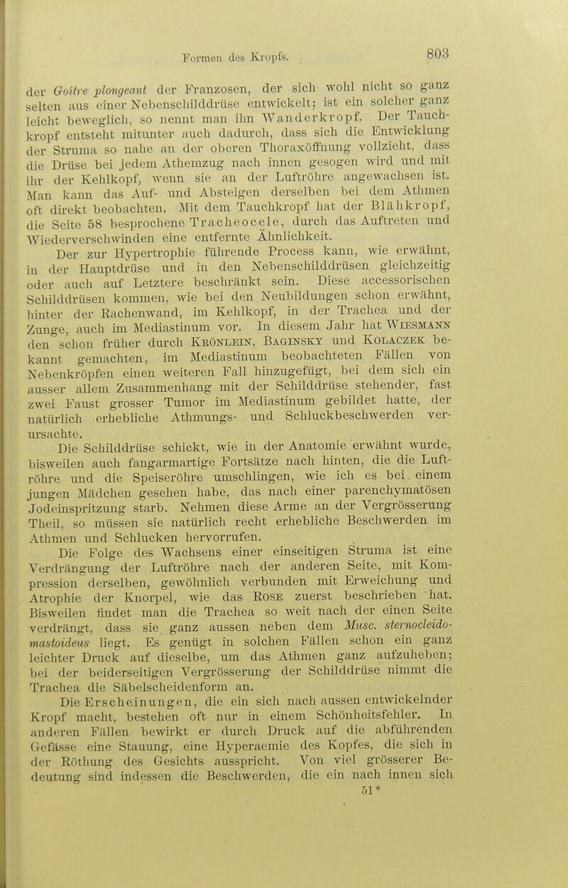 der Goitre plongeant der Franzosen, der sich wohl nicht so ganz selten aus einer Nebenschilddrüse entwickelt; ist ein solcher ganz leicht beweglich, so nennt man ihn Wanderkropf. Der Tauch- kropf entsteht mitunter auch dadurch, dass sich die Entwicklung der Struma so nahe an der oberen Thoraxöffnung vollzieht, dass die Drüse bei jedem Athemzug nach innen gesogen wird und mit ihr der Kehlkopf, wenn sie an der Luftröhre angewachsen ist. Man kann das Auf- und Absteigen derselben bei dem Atlimen oft dii-ekt beobachten. Mit dem Tauchkropf hat der Blähkropf, die Seite 58 besprochene Tracheocele, durch das Auftreten und Wiedei-verschwinden eine entfernte Ähnlichkeit. Der zur Hypertrophie führende Process kann, wie erwähnt, in der Hauptdrüse und in den Nebenschilddrüsen gleichzeitig oder auch auf Letztere beschränkt sein. Diese accessorischen Schilddrüsen kommen, Avie bei den Neubildungen sclion erwähnt, liinter der Eachenwand, im Kehlkopf, in der Trachea und der Zunge, auch im Mediastinum vor. In diesem Jahr hat Wiesmann den schon früher durch Keönlein, Baginskt und Kolaczek be- kannt gemachten, im Mediastinum beobachteten Fällen von Nebenkröpfen einen weiteren Fall hinzugefügt, bei dem sich ein ausser allem Zusammenhang mit der Schilddrüse stehender, fast zwei Faust grosser Tumor im Mediastinum gebildet hatte, der natüi-lich erhebliche Athmungs- und Schluckbeschwerden ver- ursachte. Die Schilddrüse schickt, wie in der Anatomie erwähnt wurde, bisweilen auch fangarmartige Fortsätze nach hinten, die die Luft- röhre und die Speiseröhre umschlingen, wie ich es bei einem jungen Mädchen gesehen habe, das nach einer parenchymatösen Jodeinspritzung starb. Nehmen diese Arme an der Vergrösserung Theil, so müssen sie natürlich recht erhebliche Beschwerden im Athmen und Schlucken hervorrufen. Die Folge des Wachsens einer einseitigen Struma ist eine Verdrängung der Luftröhre nach der anderen Seite, mit Kom- pression derselben, gewöhnlich verbunden mit Erweichung und Atrophie der Knorpel, wie das Rose zuerst beschrieben hat. Bisweilen findet man die Trachea so weit nach der einen Seite verdrängt, dass sie ganz aussen neben dem Muse, sternodeiäo- mantoideus liegt. Es genügt in solchen Fällen schon ein ganz leichter Druck auf dieselbe, um das Athmen ganz aufzuheben; bei der beiderseitigen Vergrösserung der Schilddrüse nimmt die Trachea die Säbelscheidenform an. Die Erscheinungen, die ein sich nach aussen entwickelnder Kropf macht, bestehen oft nur in einem Schönheitsfehler. In anderen Fällen bewirkt er durch Druck auf die abführenden Gefässe eine Stauung, eine Hyperaemie des Kopfes, die sich in der Röthung des Gesichts ausspricht. Von viel grösserer Be- deutung sind indessen die Beschwerden, die ein nach innen sich 51*