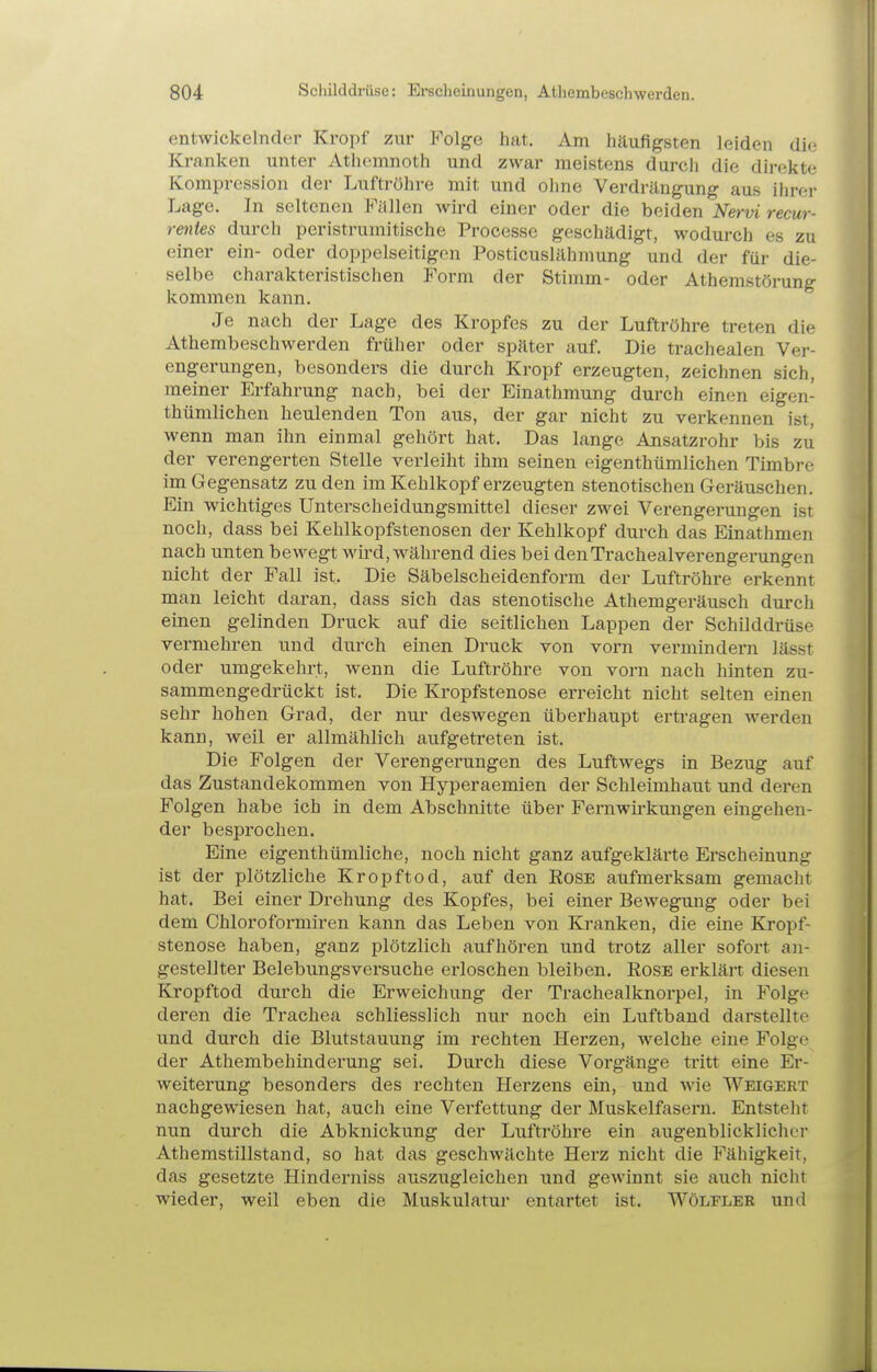entwickelnder Kropf zur P^olge hat. Am häufigsten leiden die Kranken unter Athcmnoth und zwar meistens durch die direkte Kompression der Luftröhre mit und ohne Verdrängung aus ilirer Lage. In seltenen Fällen wird einer oder die beiden Nervi recur- Tentes durch peristrumitische Processe geschädigt, wodurch es zu einer ein- oder doppelseitigen Posticuslähmung und der für die- selbe charakteristischen Form der Stimm- oder Athemstörung kommen kann. Je nach der Lage des Kropfes zu der Luftröhre treten die Athembeschwerden früher oder später auf. Die trachealen Ver- engerungen, besonders die durch Kropf erzeugten, zeichnen sich, meiner Erfahrung nach, bei der Einathmung durch einen eigen- thümlichen heulenden Ton aus, der gar nicht zu verkennen ist, wenn man ihn einmal gehört hat. Das lange Ansatzrohr bis zu der verengerten Stelle verleiht ihm seinen eigenthümlichen Timbre im Gegensatz zu den im Kehlkopf erzeugten stenotischen Geräuschen. Ein wichtiges Unterscheidungsmittel dieser zwei Verengerungen ist noch, dass bei Kehlkopfstenosen der Kehlkopf durch das Einathmen nach unten bewegt wü'd, während dies bei denTrachealverengerxmgen nicht der Fall ist. Die Säbelscheidenform der Luftröhre erkennt man leicht daran, dass sich das stenotische Athemgeräusch durch einen gelinden Druck auf die seitlichen Lappen der Schilddrüse vermehren und durch einen Druck von vorn vermindern lässt oder umgekehrt, wenn die Luftröhre von vorn nach hinten zu- sammengedrückt ist. Die Kropfstenose erreicht nicht selten einen sehr hohen Grad, der nur deswegen übei'haupt ertragen werden kann, weil er allmählich aufgetreten ist. Die Folgen der Verengerungen des Luftwegs in Bezug auf das Zustandekommen von Hyperaemien der Schleimhaut und deren Folgen habe ich in dem Abschnitte über Fernwii-kungen eingehen- der bespi'ochen. Eine eigenthümliche, noch nicht ganz aufgeklärte Erscheinung ist der plötzliche Kropftod, auf den Rose aufmerksam gemacht hat. Bei einer Drehung des Kopfes, bei einer Bewegung oder bei dem Chloroformiren kann das Leben von Kranken, die eine Kropf- stenose haben, ganz plötzlich aufhören und trotz aller sofort an- gestellter Belebungsversuche erloschen bleiben. Rose erklärt diesen Kropftod durch die Erweichung der Trachealknorpel, in Folge deren die Trachea schliesslich nur noch ein Luftband darstellte und durch die Blutstauung im rechten Herzen, welche eine Folge der Athembehinderung sei. Durch diese Vorgänge tritt eine Er- weiterung besonders des rechten Herzens ein, und wie Weigert nachgewiesen hat, auch eine Verfettung der Muskelfasern. Entsteht nun durch die Abknickung der Luftröhre ein augenblicklicher Athemstillstand, so hat das geschwächte Herz nicht die Fähigkeit, das gesetzte Hinderniss auszugleichen und gewinnt sie auch nicht wieder, weil eben die Muskulatur entartet ist. Wöleler und