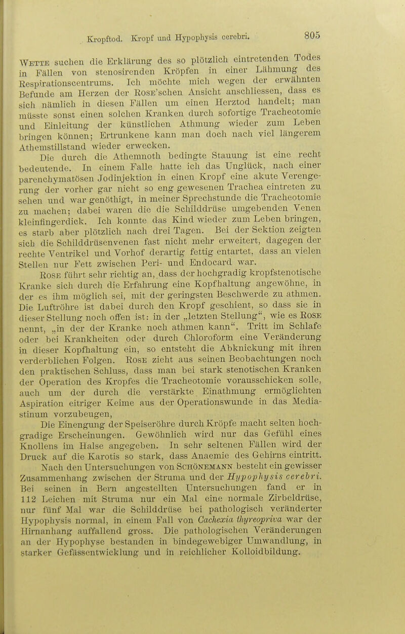 Kropftod. Ki-opf und H>Tophysis cerebri. AVette suchen die Erklärung des so plötzlich eintretenden Todes in Fällen von stenosircnden Kröpfen in einer Lähmung des Respirationscentrums. Ich möchte mich wegen der erwähnten Befunde am Herzen der RosE'schen Ansicht anschliessen, dass es sich nämlich in diesen Fällen um einen Herztod handelt; man müsste sonst einen solchen Kranken durch sofortige Tracheotomie und Einleitung der künstlichen Athmung wieder zum Leben bringen können; Ertrunkene kann man doch nach viel längerem Athemstillstand wieder erwecken. Die dui-ch die Athemnoth bedingte Stauung ist eine recht bedeutende. In einem Falle hatte ich das Unglück, nach einer parenchymatösen Jodmjektion in einen Kropf eine akute Verenge- runo- der vorher gar nicht so eng gewesenen Trachea eintreten zu sehen und war genöthigt, in meiner Sprechstunde die Tracheotomie zu machen; dabei waren die die Schilddrüse umgebenden Venen kleinfingerdick. Ich konnte das Kmd wieder zum Leben bringen, es starb aber plötzlich nach drei Tagen. Bei der Sektion zeigten sich die Schilddrüsenvenen fast nicht mehr erweitert, dagegen der rechte Ventrikel und Vorhof derartig fettig entartet, dass an vielen Stellen nur Fett zwischen Peri- und Endocard war. Rose führt sehr richtig an, ,dass der hochgradig kropfstenotische Kranke sich durch die Erfahrung eine Kopfhaltung angewöhne, in der es ihm möglich sei, mit der geringsten Beschwerde zu athmen. Die Luftröhre ist dabei durch den Kropf geschient, so dass sie in dieser Stellung noch offen ist: in der ,.letzten Stellung, wie es Rose nennt, „in der der Kranke noch athmen kann. Tritt im Schlafe oder bei Krankheiten oder durch Chloroform eine Veränderung in dieser Kopfhaltung ein, so entsteht die Abknickung mit ihren verderblichen Polgen. Rose zieht aus seinen Beobachtungen noch den praktischen Schluss, dass man bei stark stenotischen Kranken der Operation des Kropfes die Tracheotomie vorausschicken solle, auch um der durch die verstärkte Einathmung ermöglichten Aspiration eitriger Keime au.s der Operationswunde in das Media- stinum vorzubeugen, Die Einengung der Speiseröhre durch Kröpfe macht selten hoch- gradige Erscheinungen. Gewöhnlich wird nur das Gefühl eines Knollens im Halse angegeben. In sehr seltenen Fällen wü'd der Druck auf die Karotis so stark, dass Anaemie des Gehirns eintritt. Nach den Untersuchungen von Schönemann besteht ein gewisser Zusammenhang zwischen der Struma mid der Hypophysis cerebri. Bei semen in Bern angestellten Untersuchungen fand er in 112 Leichen mit Sti'uma nur ein Mal eine normale Zirbeldrüse, nur fünf Mal war die Schilddrüse bei pathologisch veränderter Hypophysis normal, in einem Fall von Gachexia thyreopriva war der Himanhang auffallend gross. Die pathologischen Veränderungen an der Hypophyse bestanden in bindegewebiger Umwandlung, in starker Gefässentwicklung und in reichlicher Kolloidbildung.