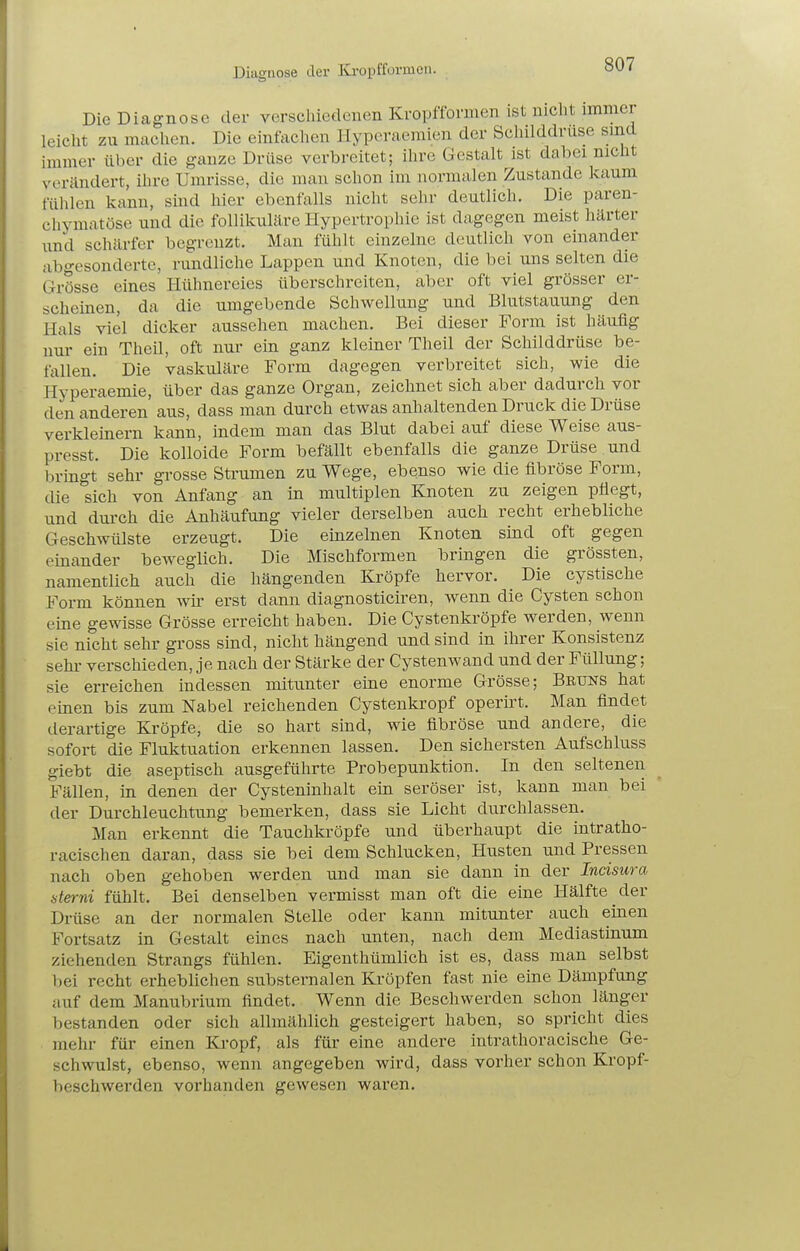 Diagnose der Ki-opfformen. Die Diagnose der verschiedenen Ivropfformen ist mclit immer leicht zu machen. Die einfachen llyperaemien der Sclülddruse smd immer über die ganze Drüse verbreitet; ihre Gestalt ist dabei nicüt veriindert, ihre Umrisse, die man schon im normalen Zustande kaum fühlen kann, sind hier ebenfalls nicht sehr deutlich. Die paren- chymatöse und die follikuläre Hypertrophie ist dagegen meist härter xmd schärfer begrenzt. Man fühlt einzelne deutlich von einander abgesonderte, rundliche Lappen und Knoten, die bei uns selten die Grösse eines Hühnereies überschreiten, aber oft viel grösser er- scheinen, da die umgebende Schwellung und Blutstauung den Hals viel dicker aussehen machen. Bei dieser Form ist häufig nur ein Theü, oft nur ein ganz kleiner Theil der Schilddrüse be- fallen. Die vaskuläre Form dagegen verbreitet sich, wie die Hyperaemie, über das ganze Organ, zeichnet sich aber dadurch vor den anderen aus, dass man durch etwas anhaltenden Druck die Drüse verkleinern kann, indem man das Blut dabei auf diese Weise aus- presst. Die kolloide Form befällt ebenfalls die ganze Drüse und bringt sehr grosse Strumen zu Wege, ebenso wie die fibröse Form, die sich von Anfang an in multiplen Knoten zu zeigen pflegt, und dm-ch die Anhäufung vieler derselben auch recht erhebliche Geschwülste erzeugt. Die einzelnen Knoten sind oft gegen einander beweglich. Die Mischformen bringen die grössten, namentlich auch die hängenden Kröpfe hervor. Die cystische Form können wir erst dann diagnosticiren, wenn die Cysten schon eine gewisse Grösse erreicht haben. Die Cystenkröpfe werden, wenn sie nicht sehr gross sind, nicht hängend und sind in ihrer Konsistenz sehi verschieden, je nach der Stärke der Cystenwand und der Füllung; sie erreichen indessen mitunter eine enorme Grösse; Bruns hat einen bis zum Nabel reichenden Cystenkropf operirt. Man findet derartige Kröpfe, die so hart sind, wie fibröse und andere, die sofort die Fluktuation erkennen lassen. Den sichersten Aufschluss giebt die aseptisch ausgeführte Probepunktion. In den seltenen Fällen, in denen der Cysteninhalt ein seröser ist, kann man bei der Durchleuchtung bemerken, dass sie Licht durchlassen. Man erkennt die Tauchkröpfe und überhaupt die intratho- racischen daran, dass sie bei dem Schlucken, Husten und Pressen nach oben gehoben werden und man sie dann in der Incisura sterni fühlt. Bei denselben vermisst man oft die eine Hälfte der Drüse an der normalen Stelle oder kann mitunter auch einen Fortsatz in Gestalt eines nach unten, nach dem Mediastmum ziehenden Strangs fühlen. Eigenthümlich ist es, dass man selbst bei recht erheblichen substernalen Kröpfen fast nie eine Dämpfung auf dem Manubrium findet. Wenn die Beschwerden schon länger bestanden oder sich allmählich gesteigert haben, so spricht dies mehr für einen Kropf, als für eine andere intrathoracische Ge- schwulst, ebenso, wenn angegeben wird, dass vorher schon Kropf- beschwerden vorhanden gewesen waren.