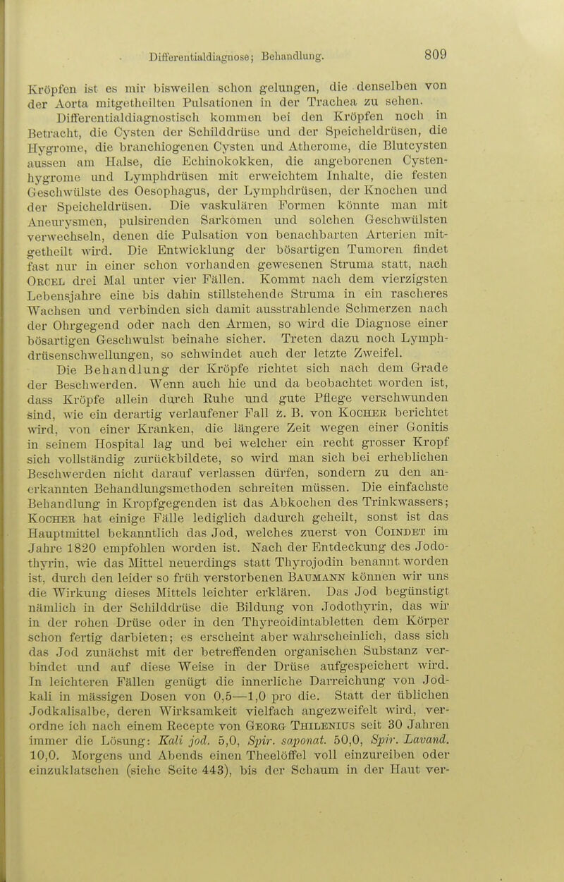 Differentialdiuguose; Behandlung. Kröpfen ist es mir bisweilen schon gelungen, die denselben von der Aorta mitgetheilteu Pulsationen in der Trachea zu sehen. Diflerentialdiagnostisch kommen bei den Kröpfen noch in Betracht, die Cysten der Schilddrüse und der Speicheldrüsen, die Hygronie, die bi'iinchiogenen Cysten und Atherome, die Blutcysten aussen am Halse, die Echinokokken, die angeborenen Cysten- hygrome und Lymphdrüsen mit erweichtem Inhalte, die festen Geschwülste des Oesophagus, der Lymphdrüsen, der Knochen und der Speicheldrüsen. Die vaskulären Formen könnte man mit Anem-ysmen, pulsirenden Sarkomen und solchen Geschwülsten verwechseln, denen die Pulsation von benachbarten Arterien mit- getheilt wü'd. Die Entwicklung der bösartigen Tumoren findet fast nur in einer schon vorhanden gewesenen Sti'uma statt, nach Orcel drei Mal unter vier Fällen. Kommt nach dem vierzigsten Lebensjahre eine bis dahin stillstehende Struma in ein rascheres Wachsen und verbinden sich damit ausstrahlende Schmerzen nach der Ohi-gegend oder nach den Armen, so wird die Diagnose einer bösartigen Geschwulst beinahe sicher. Treten dazu noch Lymph- drüsenschwellungen, so schwindet auch der letzte Zweifel. Die Behandlung der Kröpfe richtet sich nach dem Grade der Beschwerden. Wenn auch hie und da beobachtet worden ist, dass Kröpfe allein durch Euhe und gute Pflege verschwunden sind, wie ein derartig verlaufener Fall z. B. von Kocher berichtet wird, von einer Kranken, die längere Zeit wegen einer Gonitis in seinem Hospital lag und bei welcher ein recht grosser Kropf sich vollständig zurückbildete, so wird man sich bei erheblichen Beschwerden nicht darauf verlassen dürfen, sondern zu den an- erkannten Behandlungsmethoden schreiten müssen. Die einfachste Behandlung in Kropfgegenden ist das Abkochen des Trinkwassers; Kocher hat einige Fälle lediglich dadurch geheilt, sonst ist das Hauptmittel bekanntlich das Jod, welches zuerst von Coindet im Jahre 1820 empfohlen worden ist. Nach der Entdeckung des Jodo- thyrin, wie das Mittel neuerdings statt Thyrojodin benannt worden ist, durch den leider so früh verstorbenen Baumann können wir uns die Wirkung dieses Mittels leichter erklären. Das Jod begünstigt nämlich in der Schilddrüse die Bildung von Jodothyrin, das wir in der rohen Drüse oder in den Thyreoidintabletten dem Körper schon fertig darbieten; es erscheint aber wahrscheinlich, dass sich das Jod zunächst mit der betreifenden organischen Substanz ver- bindet und auf diese Weise in der Drüse aufgespeichert wird. In leichteren Fällen genügt die innerliche Darreichung von Jod- kali in mässigen Dosen von 0,5—1,0 pro die. Statt der üblichen Jodkalisalbe, deren Wirksamkeit vielfach angezweifelt wird, ver- ordne ich nach einem Recepte von Georg Thilenius seit 30 Jahren immer die Lösung: Kali jod. 5,0, S2nr. saponat. 50,0, Spir. Lavand. 10,0. Morgens und Abends einen Theelöflfel voll einzureiben oder einzuklatschen (siehe Seite 443), bis der Schaum in der Haut ver-