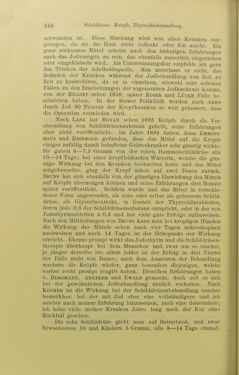 schwunden ist. Diese Mischung wird von allen Kranken vor- gezogen, da sie die Haut nielit befleckt oder fett maclit. Ein ganz wirksames Mittel scheint nach den bisherigen Erfaln-ungen auch das Jodvasogen zu sein, das ebenfalls äusserlich eingerieben oder eingeklatscht wird. Als Unterstützungskur empfehle ich gern das Trinken der Adelheidsquelle. Man unterlasse es nicht, das Befinden der Kranken während der Jodbehandlung von Zeit zu Zeit zu kontrolliren, da es in einzelnen, wiewohl sehr seltenen Fällen zu den Erscheinungen der sogenannten Jodkachexic kommt, von der Rilliet schon 1858, später Eoser und Lücke Fälle be- schrieben haben. In der Bemer Poliklinik werden nach Aend durch Jod 90 Procent der Kropfkranken so weit gebessert, dass die Operation vermieden wird. Nach Lanz hat Moyan schon 1893 Kröpfe durch die Ver- abreichung von Schilddrüsensubstanz geheilt^ seine Erfahrungen aber nicht veröffentlicht. Im Jahre 1894 haben dann Emming- HAUS und Eeinhold gefunden, dass das Mittel auf die Kröpfe einiger zufällig damit behafteter Geisteskranker sehr günstig wirkte. Sie gaben 6—7,5 Gramm von der rohen Hammelschilddrüse alle 10—14 Tage; bei einer kröpf leidenden Wärterin, welche die gün- stige Wirkung bei den Kranken beobachtet hatte und das Mittel mitgebrauchte, ging der Kropf schon auf zwei Dosen zurück. Bruns hat sich ebenfalls von der günstigen Einwirkung des Mittels auf Kröpfe überzeugen können und seine Erfahrungen drei Monate später veröffentlicht. Seitdem wurde nun das Mittel in verschie- dener Form angewendet, als rohe oder selbst als gebratene Schild- drüse, als Glycerinextrakt, in Gestalt der Thyreoidintabletten, deren jede 0,3 der Schilddrüsensubstanz entspricht, oder in der von Jodothyrintabletten ä 0,3 und hat viele gute Erfolge aufzuweisen. Nach den Mittheilungen von Bruns kann man bei kropfigen Hunden die Wirkung des Mittels schon nach vier Tagen mikroskopisch nachweisen und nach 14 Tagen ist der Höhepunkt der Wü-kung erreicht. Ebenso prompt wirkt das Jodothyrin und die Schilddrüsen- therapie überhaupt bei dem Menschen und zwar um so rascher, je jünger derselbe ist; allein leider ist der Erfolg in di-ei Viertel der Fälle nicht von Dauer; nach dem Aussetzen der Behandlung wachsen die Kröpfe wieder, ganz besonders diejenigen, welche vorher recht prompt reagirt haben. Dieselben Erfahrungen haben V. Bergmann, Angerer und Ewald gemacht, doch soll es sich bei der gewöhnlichen Jodbehandlung ähnlich verhalten. Nach Kocher ist die Wirkung bei der Schilddrüsenbehandlung rascher bemerkbar, bei der mit Jod aber eine vollständigere und ich möchte nach meiner Erfahrung hinzusetzen, auch eine dauerndere; ich habe viele meiner Kranken Jahre lang nach der Kur ohne Rückfall gesehen. Die rohe Schilddrüse giebt man auf Butterbrod, und zwar Erwachsenen 10 und Kindern 5 Gramm, alle 8—14 Tage emmal;