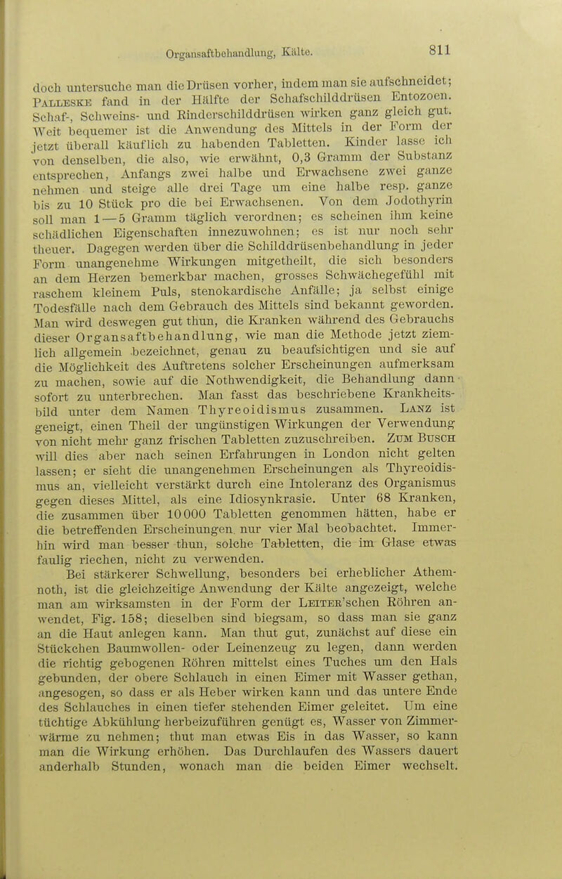 Organsaftbehandlung, Kälte. doch untersuche man die Drüsen vorher, indem man sie aufschneidet; Palleske fand in der Hälfte der Schafschilddrüsen Entozoen. Schaf-, Schweins- und Rinderschilddrüsen wirken ganz gleich gut. Weit bequemer ist die Anwendung des Mittels in der Form der jetzt überall käuflich zu habenden Tabletten. Kinder lasse ich von denselben, die also, wie erwähnt, 0,3 Gramm der Substanz entsprechen, Anfangs zwei halbe und Erwachsene zwei ganze nehmen und steige alle drei Tage um eine halbe resp. ganze bis zu 10 Stück pro die bei Erwachsenen. Von dem Jodothyrin soll man 1 — 5 Gramm täglich verordnen; es scheinen ihm keine schädlichen Eigenschaften innezuwohnen; es ist nur noch sehr theuer. Dagegen werden über die Schilddrüsenbehandlung in jeder Form unangenehme Wirkungen mitgetheilt, die sich besonders an dem Herzen bemerkbar machen, grosses Schwächegefühl mit raschem kleinem Puls, stenokardische Anfälle; ja selbst einige Todesfälle nach dem Gebrauch des Mittels sind bekannt geworden. Man wird deswegen gut thun, die Kranken während des Gebrauchs dieser Organsaftbehandlung, wie man die Methode jetzt ziem- lich allgemein .bezeichnet, genau zu beaufsichtigen und sie auf die Möglichkeit des Auftretens solcher Erscheinungen aufmerksam zu machen, sowie auf die Nothwendigkeit, die Behandlung dann sofort zu unterbrechen. Man fasst das beschriebene Krankheits- bild unter dem Namen Thyreoidismus zusammen. Lanz ist geneigt, emen Theil der ungünstigen Wirkungen der Verwendung von nicht mehr ganz frischen Tabletten zuzuschreiben. Zum Busch will dies aber nach seinen Erfahrungen in London nicht gelten lassen; er sieht die unangenehmen Erscheinungen als Thyreoidis- mus an, vielleicht verstärkt durch eine Intoleranz des Organismus gegen dieses Mittel, als eine Idiosynkrasie. Unter 68 Kranken, die zusammen über 10000 Tabletten genommen hätten, habe er die betreffenden Erscheinungen, nur vier Mal beobachtet. Immer- hin wird man besser thun, solche Tabletten, die im Glase etwas faulig riechen, nicht zu verwenden. Bei stärkerer Schwellung, besonders bei erheblicher Athem- noth, ist die gleichzeitige Anwendung der Kälte angezeigt, welche man am wirksamsten in der Form der Leitee'sehen Röhren an- wendet, Fig. 158; dieselben sind biegsam, so dass man sie ganz an die Haut anlegen kann. Man thut gut, zunächst auf diese ein Stückchen Baumwollen- oder Leinenzeug zu legen, dann werden die richtig gebogenen Röhren mittelst eines Tuches um den Hals gebunden, der obere Schlauch in einen Eimer mit Wasser gethan, angesogen, so dass er als Heber wirken kann und das untere Ende des Schlauches in einen tiefer stehenden Eimer geleitet. Um eine tüchtige Abkühlung herbeizuführen genügt es, Wasser von Zimmer- wärme zu nehmen; thut man etwas Eis in das Wasser, so kann man die Wirkung erhöhen. Das Durchlaufen des Wassers dauert anderhalb Stunden, wonach man die beiden Eimer wechselt.