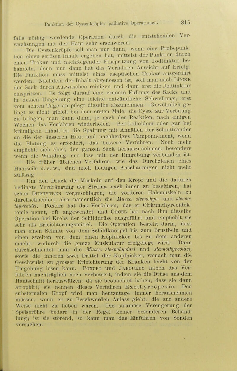 Punktion der Cystenkröpfe; palliative Operationen. falls nöthig werdende OpeVcation durch die entstehenden Ver- wachsungen mit der Haut selir erschweren. Die Cystenkröpfe soll man nur dann, wenn eine Probepunk- tion einen serösen Inhalt ergeben hat, mittelst der Punktion durch einen Trokar und nachfolgender Einspritzung von Jodtinktur be- handeln, denn nur dann hat das Verfahren Aussicht auf Erfolg. Die Punktion muss mittelst eines aseptischen Trokar ausgeführt werden. Nachdem der Inhalt abgeflossen ist, soll man nach Lücke den Sack durch Auswaschen reinigen und dann erst die Jodtinktur einspritzen. Es folgt darauf eine erneute Füllung des Sacks und in dessen Umgebung eine leichte entzündliche Schwellung; erst vom achten Tage an pflegt dieselbe abzunehmen. Gewöhnlich ge- lingt es nicht gleich bei dem ersten Male, die Cyste zur Verödung zu bringen, man kann dann, je nach der Eeaktion, nach einigen Wochen das Verfahren wiederholen. Bei kolloidem oder gar bei krümligem Inhalt ist die Spaltung mit Annähen der Schnittränder an die der äusseren Haut und nachheriges Tamponnement, wenn die Blutung es erfordert, das bessere Verfahren. Noch mehr empfiehlt sich aber, den ganzen Sack herauszunehmen, besonders wenn die Wandung nur lose mit der Umgebung verbunden ist. Die früher üblichen Verfahren, wie das Durchziehen eines Haarseils u. s. w., sind nach heutigen Anschauungen nicht mehr zulässig. Um den Druck der Muskeln auf den Kropf und die dadui'ch bedingte Verdrängung der Struma nach innen zu beseitigen, hat schon Dtjpuyteen vorgeschlagen, die vorderen Halsmuskeln zu durchschneiden, also namentlich die Muscc. sternohyo- und sterno- thyreoidei. Poncet hat das Verfahren, das er Cirkumthyreoidek- tomie nennt, oft angewendet und Oecel hat nach ihm dieselbe Operation bei Krebs der Schilddrüse ausgeführt und empfiehlt sie sehr als Erleichterungsmittel. Die Operation besteht darin, dass man einen Schnitt von dem Schildknorpel bis zum Brustbein und einen zweiten von dem einen Kopfnicker bis zu dem anderen macht, wodurch die ganze Muskulatur freigelegt wird. Dann durchschneidet man die Muscc. sternohyoidei und sternothyreoidei, sowie die inneren zwei Drittel der Kopfnicker, wonach man die Geschwulst zu grosser Erleichterung der Kranken leicht von der Umgebung lösen kann. Poncet und Jaboulet haben das Ver- fahren nachträglich noch verbessert, indem sie die Drüse aus dem Hautschnitt herauswälzen, da sie beobachtet haben, dass sie dann atrophii't; sie nennen dieses Vei'fahren Exothyreopexie. Den substemalen Kropf wird man heutzutage immer herausnehmen müssen, wenn er zu Beschwerden Anlass giebt, die auf andere Weise nicht zu heben waren. Die strumöse Verengerung der Speiseröhre bedarf in der Eegel keiner besonderen Behand- lung; ist sie störend, so kann man das Einführen von Sonden versuchen.