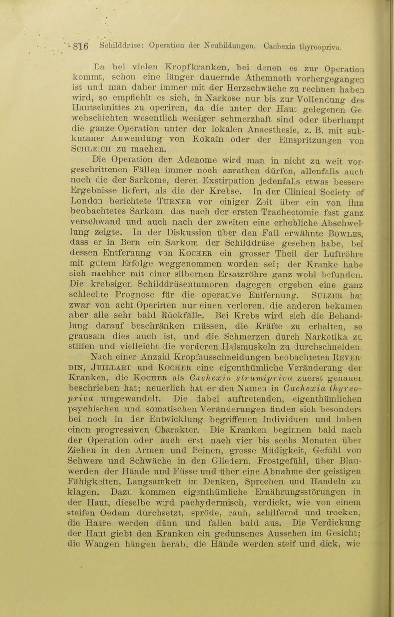 Da bei vielen Kropf kranken, bei denen es zur Operation kommt, schon eine länger dauernde Athemnoth vorliergegangen ist und man daher immer mit der Herzschwäche zu rechnen haben wird, so empfiehlt es sich, in Narkose nur bis zur Vollendung des Ilautschnittes zu operiren, da die unter der Haut gelegenen Ge webschichten wesentlich weniger schmerzhaft sind oder überhaupt die ganze Operation unter der lokalen Anaesthesie, z. B. mit sub- kutaner Anwendung von Kokain oder der Einspritzungen von Schleich zu machen. Die Operation der Adenome wird man in nicht zu weit vor- geschrittenen Fällen immer noch anrathen dürfen, allenfalls auch noch die der Sarkome, deren Exstirpation jedenfalls etwas bessere Ergebnisse liefert, als die der Krebse. In der Clinical Society of London berichtete Turner vor einiger Zeit über ein von ihm beobachtetes Sarkom, das nach der ersten Tracheotomie fast ganz verschwand und auch nach der zweiten eine erhebliche Abschwel- lung zeigte. In der Diskussion über den Fall erwähnte Bowles, dass er in Bern ein Sarkom der Schilddrüse gesehen habe, bei dessen Entfernung von Kocher ein grosser Theil der Luftröhre mit gutem Erfolge weggenommen worden sei; der Kranke habe sich nachher mit einer silbernen Ersatzröhre ganz wohl befunden. Die krebsigen Schilddrüsentumoren dagegen ergeben eine ganz schlechte Prognose für die operative Entfernung. Sulzee hat zwar von acht Operirten nur einen verloren, die anderen bekamen aber alle sehr bald Rückfälle. Bei Krebs wird sich die Behand- lung darauf beschränken müssen, die Kräfte zu erhalten, so grausam dies auch ist, und die Schmerzen durch Narkotika zu stillen und vielleicht die vorderen Halsmuskeln zu durchschneiden. Nach einer Anzahl Kropfausschneidungen beobachteten Rever- DiN, JuiLLÄRD und Kocher eine eigenthümliche Veränderung der Kranken, die Kocher als Gachexia strumipriva zuerst genauer beschrieben hat; neuerlich hat er den Namen in Gachexia thyreo- priva umgewandelt. Die dabei auftretenden, eigenthümlichen psychischen und somatischen Veränderungen finden sich besonders bei noch in der Entwicklung begriff'enen Individuen und haben einen progressiven Charakter, Die Krauken beginnen bald nach der Operation oder auch erst nach vier bis sechs Monaten über Ziehen in den Armen und Beinen, grosse Müdigkeit, Gefühl von Schwere und Schwäche in den Gliedern, Frostgefühl, über Blau- werden der Hände und Füsse und über eine Abnahme der geistigen Fähigkeiten, Langsamkeit im Denken, Sprechen und Handeln zu klagen. Dazu kommen eigenthümliche Ernährungsstörungen in der Haut, dieselbe wird pachydermisch, verdickt, wie von einem steifen Oedem durchsetzt, spröde, rauh, schilfernd und trocken, die Haare werden dünn und fallen bald aus. Die Vei'dickung der Haut giebt den Kranken ein gedunsenes Aussehen im Gesicht; die Wangen hängen herab, die Hände werden steif und. dick, wie