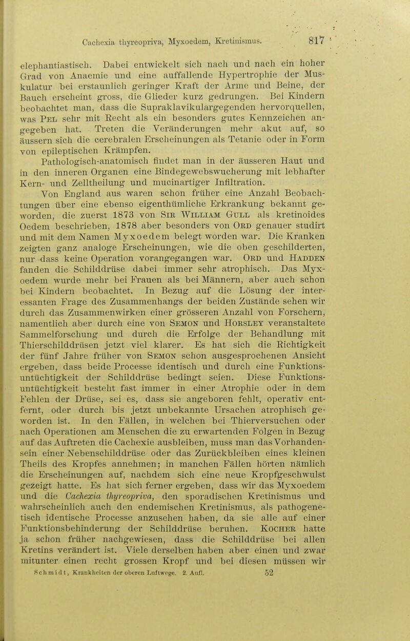 Cachexia thyreopriva, Myxoedem, Ki-etiiiismus. SlV elephantiastisch. Dabei entwickelt sich nach und nach ein hoher Grad von Anaemie und eine auffallende Hypertrophie der Mus- kulatur bei erstaunlich geringer Kraft der Arme und Beine, der Bauch erscheint gross, die Glieder kui-z gedrungen. Bei Kindern beobachtet man, dass die Supraklavikulargegenden hervorquellen, was Pel sehr mit Eecht als ein besonders gutes Kennzeichen an- gegeben hat. Treten die Veränderungen mehr akut auf, so äussern sich die cerebralen Ei-scheinungen als Tetanie oder in Form von epileptischen Krämpfen. Pathologisch-anatomisch findet man in der äusseren Haut und in den inneren Organen eine Bindegewebswucherung mit lebhafter Kei-n- und Zelltheilung und mucinartiger Infiltration. Von England aus waren schon früher eine Anzahl Beobach- tungen über eme ebenso eigenthümliche Erkrankung bekannt ge- worden, die zuerst 1873 von Sm William Gull als kretinoides Oedem beschrieben, 1878 aber besonders von Ord genauer studirt und mit dem Namen Myxoedem belegt worden war. Die Kranken zeigten ganz analoge Erscheinungen, wie die oben geschilderten, nur dass keine Operation vorangegangen war. Oed und Hadden fanden die Schilddrüse dabei immer sehr atrophisch. Das Myx- oedem wmde mehr bei Frauen als bei Männern, aber auch schon bei Kindern beobachtet. In Bezug auf die Lösung der inter- essanten Frage des Zusammenhangs der beiden Zustände sehen wir durch das Zusammenwirken einer grösseren Anzahl von Forschern, namentlich aber durch eine von Semon und Horsley veranstaltete Sammelforschung und durch die Erfolge der Behandlung mit Thierschilddrüsen jetzt viel klarer. Es hat sich die Richtigkeit der fünf Jahre früher von Semon schon ausgesprochenen Ansicht ergeben, dass beide Processe identisch und durch eine Funktions- imtüchtigkeit der Schilddrüse bedingt seien. Diese Funktions- untüchtigkeit besteht fast immer in einer Atrophie oder in dem Fehlen der Drüse, sei es, dass sie angeboren fehlt, operativ ent- fernt, oder durch bis jetzt unbekannte Ursachen atrophisch ge- worden ist. In den Fällen, in welchen bei Thierversuchen oder nach Operationen am Menschen die zu erwartenden Folgen in Bezug auf das Auftreten die Cachexie ausbleiben, muss man das Vorhanden- sein einer Nebenschilddrüse oder das Zurückbleiben eines kleinen Theils des Kropfes annehmen; in manchen Fällen hörten nämlich die Erscheinungen auf, nachdem sich eine neue Kropfgeschwulst gezeigt hatte. Es hat sich femer ergeben, dass wir das Myxoedem und die Cachexia thyreopriva, den sporadischen Kretinismus und wahrscheinlich auch den endemischen Kretinismus, als pathogene- tisch identische Processe anziisehen haben, da sie alle auf einer Funktionsbehinderung der Schilddrüse beruhen. Kocher hatte ja schon früher nachgewiesen, dass die Schilddrüse bei allen Kretins verändert ist. Viele derselben haben aber einen und zwar mitunter einen recht grossen Kropf und bei diesen müssen wir Schmidt, Krankheiten deroberen Luftwege. 2. Aufl. .52
