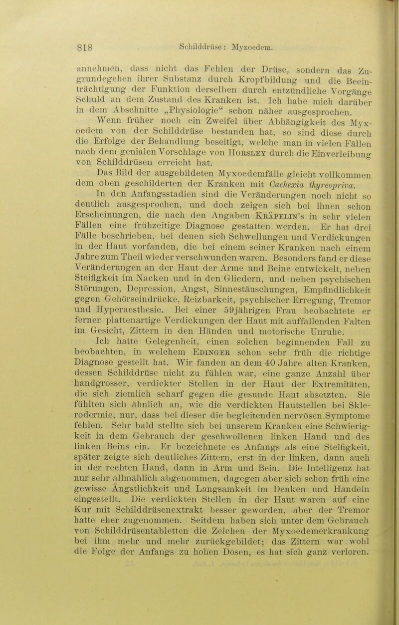 annehmen, class nicht das Fehlen der Drüse, sondern das Zu- grundegehen ihrer Substanz durch Kropfbildung und die Beein- trächtigung der Funktion dersellien durch entzündliche Vorgänge Schuld an dem Zustand des Kranken ist. Ich liabe mich darüber in dem Abschnitte „Physiologie schon näher ausgesprochen. Wenn früher noch ein Zweifel über Al^hängigkeit des Myx- oedem von der Schilddrüse bestanden hat, so sind diese durch die Erfolge der Behandlung beseitigt, welche man in vielen Fällen nach dem genialen Vorschlage von Horsley durch die Einverleibung von Schilddrüsen erreicht hat. Das Bild der ausgebildeten Myxoedemfälle gleicht vollkommen dem oben geschilderten der Kranken mit Gachexia thyreopriva. In den Anfangsstadien sind die Veränderungen noch nicht so deutlich ausgesprochen, und doch zeigen sich bei ihnen schon Erscheinungen, die nach den Angaben Kräpelin's in sehr vielen Fällen eine frühzeitige Diagnose gestatten werden. Er hat drei Fälle beschrieben, bei denen sich Schwellungen und Verdickungen in der Haut vorfanden, die bei einem seiner Kranken nach einem Jahre zum Theil wieder verschwunden waren. Besonders fand er diese Veränderungen an der Haut der Arme und Beine entwickelt, neben Steifigkeit im Nacken und in den Gliedern, und neben psychischen Störungen, Depression, Angst, Sinnestäuschungen, Empfindlichkeit gegen Gehörseindrücke, Reizbarkeit, psychischer Erregung, Tremor und Hyperaesthesie. Bei einer 59jährigen Frau beobachtete er ferner plattenartige Verdickungen der Haut mit auffallenden Falten im Gesicht, Zittern in den Händen und motorische Unruhe. Ich hatte Gelegenheit, einen solchen beginnenden Fall zu beobachten, in welchem Edinger schon sehr früh die richtige Diagnose gestellt hat. Wir fanden an dem 40 Jahre alten Kranken, dessen Schilddrüse nicht zu fühlen war, eine ganze Anzahl über handgrosser, verdickter Stellen in der Haut der Extremitäten, die sich ziemlich scharf gegen die gesunde Haut absetzten. Sie fühlten sich ähnlich an, wie die verdickten Hautstellen bei Skle- rodermie, nur, dass bei dieser die begleitenden nervösen Symptome fehlen. Sehr bald stellte sich bei unserem Kranken eine Schwierig- keit in dem Gebrauch der geschwollenen linken Hand und des linken Beins ein. Er bezeichnete es Anfangs als eine Steifigkeit, später zeigte sich deutliches Zittern, erst in der linken, dann auch in der rechten Hand, dann in Arm und Bein. Die Intelligenz hat nur sehr allmählich abgenommen, dagegen aber sich schon früh eine gewisse Ängstlichkeit und Langsamkeit im Denken und Handeln eingestellt. Die verdickten Stellen in der Haut waren auf eine Kur mit Schilddrüsenextrakt besser geworden, aber der Tremor hatte eher zugenommen. Seitdem haben sich unter dem Gebrauch von Schilddrüsentabletten die Zeichen der Myxoedemerkranknng bei ihm mehr und mehr zurückgebildet; das Zittern war wohl die Folge: der Anfangs zu hohen Dosen, es hat sich ganz verloren.