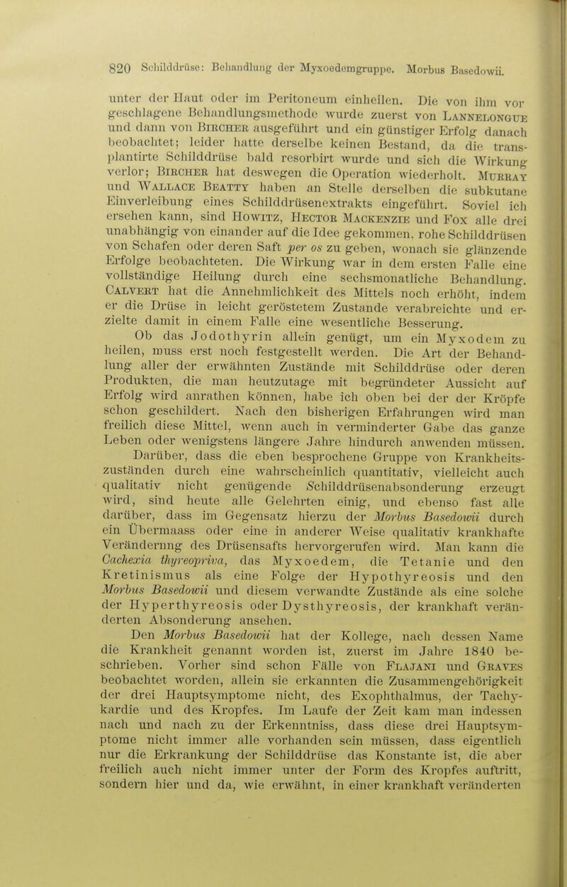 unter der Haut oder im Peritoneum einheilen. Die von ihm vor geschlagene Behandlungsmethode Avurde zuerst von Lannelongue und dann von Bibcher ausgeführt und ein günstiger Erfolg danach beobachtet; leider hatte derselbe keinen Bestand, da die trans- plantirte Schilddrüse bald resorbirt wurde und sich die Wirkung verlor; Biecheb hat deswegen die Operation wiederholt. Müreay und Wallace Beatty haben an Stelle derselben die subkutane Einverleibung eines Schilddrüsenextrakts eingeführt. Soviel ich ersehen kann, sind Howitz, Hectob Mackenzie und Fox alle drei unabhängig von einander auf die Idee gekommen, rohe Schilddrüsen von Schafen oder deren Saft per os zu geben, wonach sie glänzende Erfolge beobachteten. Die Wirkung war in dem ersten Falle eine vollständige Heilung durch eine sechsmonatliche Behandlung. Calveet hat die Annehmlichkeit des Mittels noch erhöht, indem er die Drüse in leicht geröstetem Zustande verabreichte und er- zielte damit in einem Falle eine wesentliche Besserung, Ob das Jodothyrin allein genügt, um ein Myxödem zu heilen, muss erst noch festgestellt werden. Die Art der Behand- lung aller der erwähnten Zustände mit Schilddrüse oder deren Produkten, die man heutzutage mit begründeter Aussicht auf Erfolg wird anrathen können, habe ich oben bei der der Kröpfe schon geschildert. Nach den bisherigen Erfahrungen wird man freilich diese Mittel, wenn auch in verminderter Gabe das ganze Leben oder wenigstens längere Jahre hindurch anwenden müssen. Darüber, dass die eben besprochene Gruppe von Krankheits- zuständen durch eine wahrscheinlich quantitativ, vielleicht auch qualitativ nicht genügende -Schilddrüsenabsonderung erzeugt Avird, sind heute alle Gelehrten einig, und ebenso fast alle darüber, dass im Gegensatz hierzu der Morbus Basedotvii durch ein Übermaass oder eine in anderer Weise qualitativ krankhafte Veränderung des Drüsensafts hervorgerufen wird. Man kann die Gachexia thyreopriva, das Myxoedem, die Tetanie und den Kretinismus als eine Folge der Hypothyreosis und den Morbus Baseäowii und diesem verwandte Zustände als eine solche der Hyperthyreosis oder Dysthyreosis, der krankhaft verän- derten Absonderung ansehen. Den Morbus Basedowii hat der Kollege, nach dessen Name die Krankheit genannt worden ist, zuerst im Jahre 1840 be- schrieben. Vorher sind schon Fälle von Flajani und Gbaves beobachtet worden, allein sie erkannten die Zusammengehörigkeit der drei Hauptsymptome nicht, des Exophthalmus, der Tachy- kardie und des Kropfes. Im Laufe der Zeit kam man indessen nach und nach zu der Erkenntniss, dass diese drei Hauptsym- ptome nicht immer alle vorhanden sein müssen, dass eigentlich nur die Erkrankung der Schilddrüse das Konstante ist, die aber freilich auch nicht immer unter der Form des Kropfes auftritt, sondern hier und da, wie erwähnt, in einer krankhaft veränderten