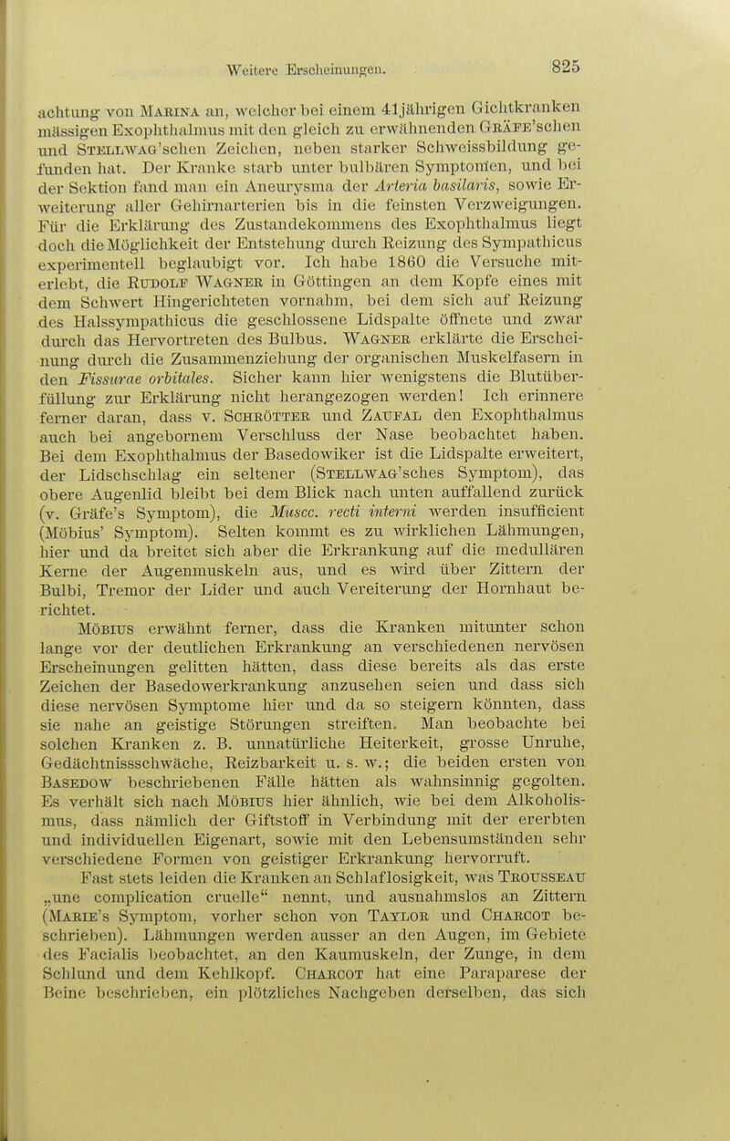 Weitere Erscheinungen. achtung- von Marina an, welcher bei einem 41jährigen Giclitkranken mässigen Exoplithalnms mit den gleich zu erwähnenden GnÄFE'schen und STULLWAG'schen Zeichen, neben starker Schweissbildung ge- funden hat. Der Kranke starb unter bulbären Symptoirlen, und bei der Sektion fand man ein Aneurysma der Arieria basüaris, sowie Er- weiterung aller Gehirnarterien bis in die feinsten Verzweigungen. Für die Erkläi'mig des Zustandekommens des Exophthalmus liegt doch die Möglichkeit der Entstehung durch Eeizung des Sympathicus experimentell beglaubigt vor. Ich habe 1860 die Versuche mit- erlebt, die EuDOLr Wagner in Göttingen an dem Kopfe eines mit dem Schwert Hingerichteten vornahm, bei dem sich auf Reizung des Halssympathicus die geschlossene Lidspalte öffnete und zwar diu-ch das Hervortreten des Bulbus. Wagner erklärte die Erschei- nung durch die Zusammenziehung der organischen Muskelfasern in den Fisstcrae orbitales. Sicher kann hier wenigstens die Blutüber- füllung zur Erklärung nicht herangezogen werden! Ich erinnere ferner daran, dass v. Schrötter und Zatjeal den Exophthalmus auch bei angebornem Vei-schluss der Nase beobachtet haben. Bei dem Exophthalmus der Basedowiker ist die Lidspalte erweitert, der Lidschschlag ein seltener (StellWAG'sches Symptom), das obere Augenlid bleibt bei dem Blick nach unten auffallend zurück (v. Gräfe's Symptom), die Muscc. recti interni werden insufficient (Möbius' Symptom). Selten kommt es zu wirklichen Lähmungen, hier und da breitet sich aber die Erkrankung auf die medullären Kerne der Augenmuskeln aus, und es wird über Zittern der Bulbi, Tremor der Lider und auch Vereiterung der Hornhaut be- richtet. Möbius erwähnt ferner, dass die Kranken mitunter schon lange vor der deutlichen Erkrankung an verschiedenen nervösen Erscheinungen gelitten hätten, dass diese bereits als das erste Zeichen der Basedowerkrankung anzusehen seien und dass sich diese nervösen Symptome hier und da so steigern könnten, dass sie nahe an geistige Störungen streiften. Man beobachte bei solchen Kranken z. B. unnatürliche Heiterkeit, grosse Unruhe, Gedächtnissschwäche, Reizbarkeit u. s. w.; die beiden ersten von Basedow beschriebenen Fälle hätten als wahnsinnig gegolten. Es verhält sich nach Möbius hier ähnlich, wie bei dem Alkoholis- mus, dass nämlich der Giftstoff in Verbindung mit der ererbten und individuellen Eigenart, sowie mit den Lebensumständen sehr verschiedene Formen von geistiger Erkrankung hervorruft. Fast stets leiden die Kranken an Schlaflosigkeit, was Trousseau „une complication cruelle nennt, und ausnahmslos an Zittern (Marie's Symptom, vorher schon von Taylor und Charcot be- schrieben). Lähmungen werden ausser an den Augen, im Gebiete des Facialis beobachtet, an den Kaumuskeln, der Zunge, in dem Schlund und dem Kehlkopf. Charcot hat eine Paraparese der Beine beschrieben, ein plötzliches Nachgeben derselben, das sich
