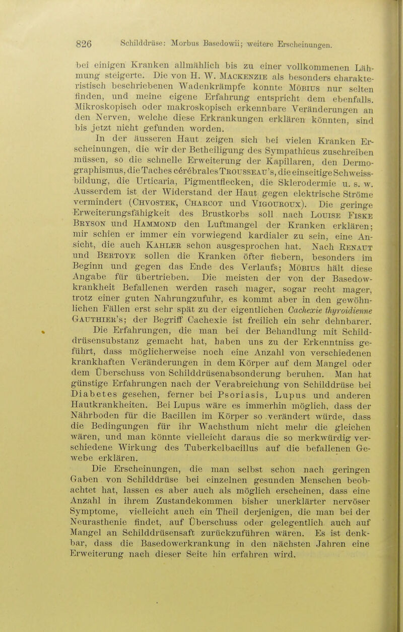 bei einigen Kranken allmählich bis zu einer vollkommenen Läh- mung steigerte. Die von H. W. Mackenzie als besonders charakte- ristisch beschriebenen Wadenkrämpfe konnte Möbius nur selten finden, und meine eigene Erfahrung entspricht dem ebenfalls. Mikroskopisch oder makroskopisch erkennbare Veränderungen an den Nerven, M^elche diese Erkrankungen erklären könnten, sind bis jetzt nicht gefunden worden. In der äusseren Haut zeigen sich bei vielen Kranken Er- scheinungen, die wir der Betheiligung des Sympathicus zuschreiben müssen, so die schnelle Erweiterung der Kapillaren, den Dermo- graphismus, dieTaches c6r6bralesTROUSSEAU's, die einseitige Schweiss- bildung, die Urticaria, Pigmentflecken, die Sklerodermie u. s. w. Ausserdem ist der Widerstand der Haut gegen elektrische Ströme vermindert (Chvostek, Charcot und Vigotjroux). Die geringe Erweiterungsfähigkeit des Brustkorbs soll nach Louise Fiske Bryson und Hammond den Luftmangel der Kranken erklären; mir schien er immer ein vorwiegend kardialer zu sein, eine An- sicht, die auch Kahler schon ausgesprochen hat. Nach Renaut und Bertoye sollen die Kranken öfter fiebern, besonders im Beginn und gegen das Ende des Verlaufs; Möbius hält diese Angabe für übertrieben. Die meisten der von der Basedow- krankheit Befallenen werden rasch mager, sogar recht mager, trotz einer guten Nahrungzufuhr, es kommt aber in den gewöhn- lichen Fällen erst sehr spät zu der eigentlichen Gachexie thyroidienve Gauthier's; der Begriff Cachexie ist freilich ein sehr dehnbarer. Die Erfahrungen, die man bei der Behandlung mit Schild- drüsensubstanz gemacht hat, haben uns zu der Erkenntniss ge- führt, dass möglicherweise noch eine Anzahl von verschiedenen krankhaften Veränderungen in dem Körper auf dem Mangel oder dem Überschuss von Schilddrüsenabsonderung beruhen. Man hat günstige Erfahrungen nach der Verabreichung von Schilddrüse bei Diabetes gesehen, ferner bei Psoriasis, Lupus und anderen Hautkrankheiten. Bei Lupus wäre es immerhin möglich, dass der Nährboden für die Bacillen im Körper so verändert würde, dass die Bedingungen für ihr Wachsthum nicht mehr die gleichen wären, und man könnte vielleicht daraus die so merkwürdig ver- schiedene Wirkung des Tuberkelbacillus auf die befallenen Ge- webe erklären. Die Erscheinungen, die man selbst schon nach gei-ingen Gaben von Schilddrüse bei einzelnen gesunden Menschen beob- achtet hat, lassen es aber auch als möglich erscheinen, dass eine Anzahl in ihrem Zustandekommen bisher unerklärter nervöser Symptome, vielleicht auch ein Theil derjenigen, die man bei der Neurasthenie findet, auf Überschuss oder gelegentlich auch auf Mangel an Schilddrüsensaft zurückzuführen wären. Es ist denk- bar, dass die Basedowerkrankung in den nächsten Jahren eine Erweiterung nach dieser Seite hin erfahren wird.