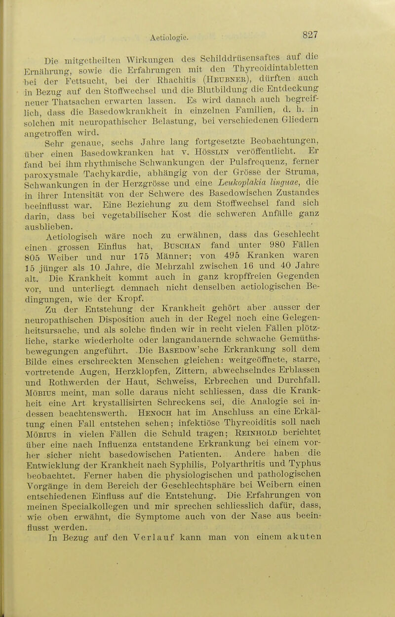 Aetiologie. Die mitgcthcilten Wirkungen des Schilddrüsensaftes auf die Ernülirung, sowie die Erfalirungcn mit den Tliyrcoidintabletten bei der Fcttsuclit, bei der ßhachitis (Heubner), dürften auch in Bezug- auf den Stoffwechsel und die Blutbildung die Entdeckung neuer Thatsachen erwarten lassen. Es wird danach auch begreif- lich, dass die Basedowkrankheit in einzelnen Familien, d. h. in solchen mit neuropathischer Belastung, bei verschiedenen Gliedern angetroffen wird. Sehr genaue, sechs Jahre lang fortgesetzte Beobachtungen, über einen Basedowkranken hat v. Hösslin veröffentlicht. Er fand bei ihm rhythmische Schw^ankungen der Pulsfrequenz, ferner paroxysmale Tachykardie, abhängig von der Grösse der Struma, Schwankungen in der Herzgrösse und eine Leukoplakia linguae, die in ihrer Intensität von der Schwere des Basedowischen Zustandes beeinflusst war. Eine Beziehung zu dem Stoffwechsel fand sich darin, dass bei vegetabilischer Kost die schweren Anfälle ganz ausblieben. Aetiologisch wäre noch zu erwähnen, dass das Geschlecht einen grossen Einfius hat, Buschan fand unter 980 Fällen 805 Weiber und nur 175 Männer; von 495 Kranken waren 15 jünger als 10 Jahre, die Mehrzahl zwischen 16 und 40 Jahre alt. Die Krankheit kommt auch in ganz kropffreien Gegenden vor, und unterliegt demnach nicht denselben aetiologischen Be- dingungen, wie der Kropf. Zu der Entstehung der Krankheit gehört aber ausser der neuropathischen Disposition auch in der Eegel noch eine Gelegen- heitsursache, und als solche finden wir in recht vielen Fällen plötz- liche, starke wiederholte oder langandauernde schwache Gemüths- bewegungen angeführt. Die BASEDOw'sche Erkrankung soll dem Bilde eines erschreckten Menschen gleichen: weitgeöflfnete, starre, vortretende Augen, Herzklopfen, Zittern, abwechselndes Erblassen und Rothwerden der Haut, Schweiss, Erbrechen und Durchfall. Möbius meint, man solle daraus nicht schliessen, dass die Krank- heit eine Art krystallisirten Schreckens sei, die Analogie sei in- dessen beachtenswerth. Henoch hat im Anschluss an eine Erkäl- tung einen Fall entstehen sehen; infektiöse Thyreoiditis soll nach Möbius in vielen Fällen die Schuld tragen; Reinhold berichtet über eine nach Influenza entstandene Erkrankung bei einem vor- her sicher nicht basedowischen Patienten. Andere haben die Entwicklung der Krankheit nach Syphilis, Polyarthritis und Typhus lieobachtet. Femer haben die physiologischen und pathologischen Vorgänge in dem Bereich der Geschlechtsphäre bei Weibern einen entschiedenen Einfluss auf die Entstehung. Die Erfahrungen von meinen Specialkollegen und mir sprechen schliesslich dafür, dass, wie oben erwähnt, die Symptome auch von der Nase aus beein- flusst werden. In Bezug auf den Verlauf kann man von einem akuten