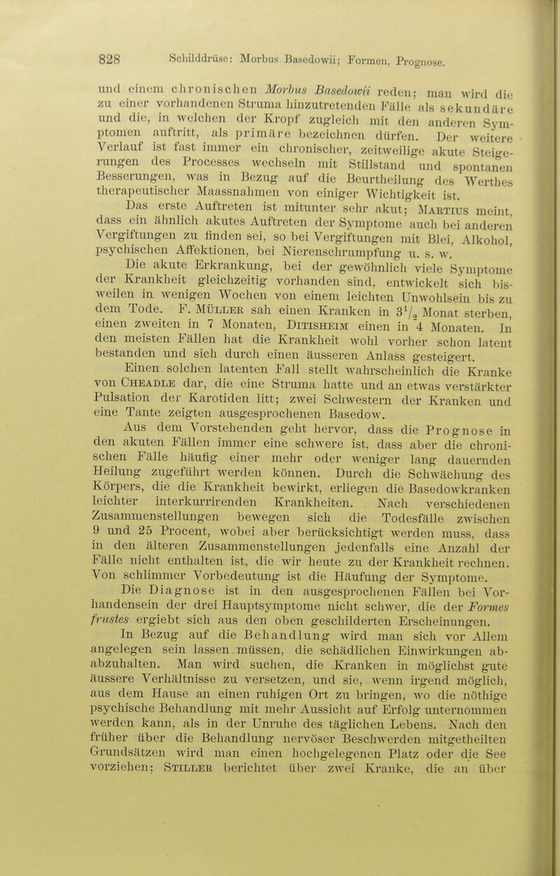 und einem chronischen Morbus Basedomi reden; man wird die zu einer vorhandenen Struma liinzutretenden Fälle'als sekundäre und die, in weichen der Kropf zugleicli mit den anderen Sym- ptomen auftritt, als primäre bezeichnen dürfen. Der weitere Verlauf ist fast immer ein chronischer, zeitweilige akute Steige- rungen des Processcs wechseln mit Stillstand und spontanen Besserungen, was in Bezug auf die Beurtheilung des Werthes therapeutischer Maassna.hmen von einiger Wichtigkeit ist. Das erste Auftreten ist mitunter sehr akut; Mabtius meint, dass ein ähnlich akutes Auftreten der Symptome aucli bei anderen Vergiftungen zu finden sei, so bei Vergiftungen mit Blei, Alkohol, psychischen Aflfektionen, bei Nierenschrumpfung u. s. w. Die akute Erkrankung, bei der gewöhnlich viele Symptome der Ki-ankheit gleichzeitig vorhanden sind, entwickelt sich bis- weilen in wenigen Wochen von einem leichten Unwohlsein bis zu dem Tode. F. Müller sah einen Kranken in 3V, Monat sterben, einen zweiten in 7 Monaten, Ditisheim einen in '4 Monaten. In den meisten Fällen hat die Krankheit wohl vorher schon latent bestanden und sich durch einen äusseren Anlass gesteigert. Einen, solchen latenten Fall stellt wahrscheinlich die Kranke von Cheadle dar, die eine Struma hatte und an etwas verstärkter Pulsation der Karotiden litt; zwei Schwestern der Kranken und eine Tante zeigten ausgesprochenen Basedow. Aus dem Vorstehenden geht hervor, dass die Prognose in den akuten Fällen immer eine schwere ist, dass aber die chroni- schen Fälle häufig einer mehr oder weniger lang dauernden Heilung zugeführt werden können. Durch die Schwächung des Körpers, die die Krankheit bewirkt, erliegen die Basedowkranken leichter interkui-rirenden Krankheiten. Nach verschiedenen Zusammenstellungen bewegen sich die Todesfälle zwischen 9 und 25 Procent, wobei aber berücksichtigt werden muss, dass in den älteren Zusammenstellungen jedenfalls eine Anzahl der Fälle nicht enthalten ist, die Avir heute zu der Krankheit rechnen. Von schlimmer Vorbedeutung ist die Häufung der Symptome. Die Diagnose ist in den ausgesprochenen Fällen bei Vor- handensein der drei Hauptsyraptome nicht schwer, die der Formes frustes ergiebt sich aus den oben geschilderten Erscheimmgen. In Bezug auf die Behandlung wird man sich vor Allem angelegen sein lassen müssen, die schädlichen Einwirkungen ab- abzuhalten. Man wird suchen, die .Kranken in möglichst gute äussere Verhältnisse zu versetzen, und sie, Aveun irgend möglich, aus dem Hause an einen ruhigen Ort zu bringen, wo die nöthige psychische Behandlung mit mehr Aussicht auf Erfolg unternommen w^erden kann, als in der Unruhe des täglichen Lebens. Nach den früher über die Behandlung nervöser Beschwerden mitgetheilten Grundsätzen wird man einen hocligelegenen Platz oder die See vorziehen; Stillee berichtet über zwei Kranke, die an über