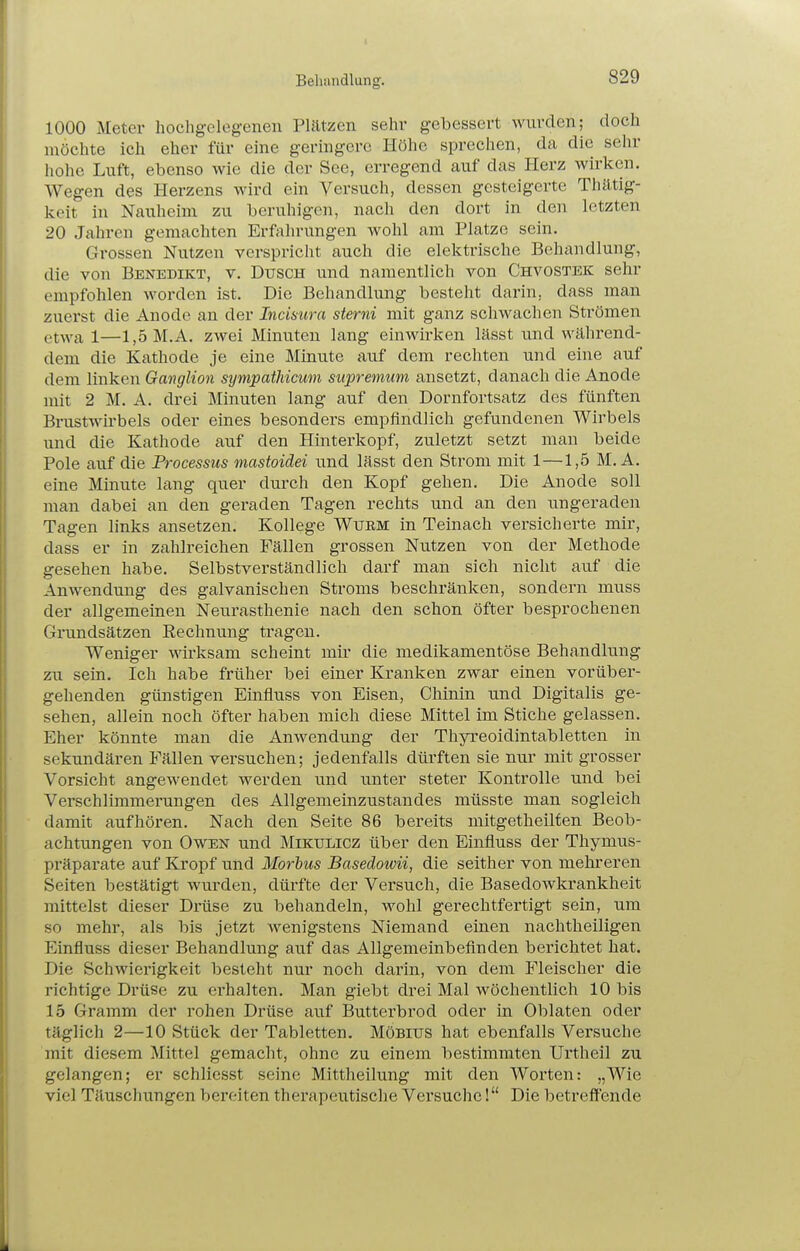 1000 Meter hochgelegenen Plätzen sehr gebessert wurden; doch möchte ich eher für eine geringere Höhe sprechen, da die sehr hohe Luft, ebenso wie die der See, erregend auf das Herz wirken. Wegen des Herzens wird ein Versuch, dessen gesteigerte Thätig- keit in Nauheim zu beruhigen, nach den dort in den letzten 20 Jahren gemachten Erfaln-ungen wohl am Platze sein. Grossen Nutzen verspricht auch die elektrische Behandlung, die von Benedikt, v. Dusch und namentlich von Chvostek sehr empfohlen worden ist. Die Behandlung besteht darin, dass man zuerst die Anode an der Inäsura sterni mit ganz schwachen Strömen etwa 1—1,5M.A. zwei Minuten lang einwirken lässt und während- dem die Kathode je eine Minute auf dem rechten und eine auf dem linken Ganglion sympathicum supremum ansetzt, danach die Anode mit 2 M. A. drei Minuten lang auf den Dornfortsatz des fünften Brastwirbels oder eines besonders empfindlich gefundenen Wirbels und die Kathode auf den Hintei-kopf, zuletzt setzt man beide Pole auf die Processus mastoiäei und lässt den Strom mit 1—1,5 M. A. eine Minute lang quer durch den Kopf gehen. Die Anode soll man dabei an den geraden Tagen rechts und an den ungeraden Tagen links ansetzen. Kollege Wurm in Teinach versicherte mir, dass er in zahlreichen Fällen grossen Nutzen von der Methode gesehen habe. Selbstverständlich darf man sich nicht auf die Anwendung des galvanischen Stroms beschränken, sondern muss der allgemeinen Neurasthenie nach den schon öfter besprochenen Grundsätzen Rechnung tragen. Weniger wirksam scheint mir die medikamentöse Behandlung zu sein. Ich habe früher bei einer Kranken zwar einen vorüber- gehenden günstigen Einfluss von Eisen, Chinin und Digitalis ge- sehen, allein noch öfter haben mich diese Mittel im Stiche gelassen. Eher könnte man die Anwendung der Thyreoidintabletten in sekundären Fällen versuchen; jedenfalls dürften sie nur mit grosser Vorsicht angewendet werden und unter steter Kontrolle und bei Verschlimmerungen des Allgemeinzustandes müsste man sogleich damit aufhören. Nach den Seite 86 bereits mitgetheilten Beob- achtungen von Owen und Mikulicz über den Einfluss der Thymus- präparate auf Kropf und Morbus Basedowii, die seither von mehreren Seiten bestätigt wurden, dürfte der Versuch, die Basedowkrankheit mittelst dieser Drüse zu behandeln, wohl gerechtfertigt sein, um so mehr, als bis jetzt wenigstens Niemand einen nachtheiligen Einfluss dieser Behandlung auf das Allgemeinbefinden berichtet hat. Die Schwierigkeit besteht nur noch darin, von dem Fleischer die richtige Drüse zu einhalten. Man giebt drei Mal wöchentlich 10 bis 15 Gramm der rohen Drüse auf Butterbrod oder in Oblaten oder täglich 2—10 Stück der Tabletten. Möbius hat ebenfalls Versuche mit diesem Mittel gemacht, ohne zu einem bestimmten Urtheil zu gelangen; er schliesst seine Mittheilung mit den Worten: „Wie viel Täuschungen bereiten therapeutische Versuche! Die betreffende