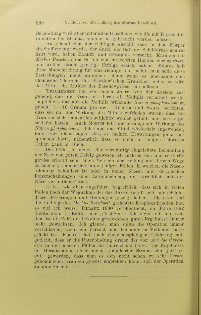 Behandlung wird aber unter allen Umständen wie die mit Thyreoidin- tabletten bei Struma, andauernd gebraucht werden müssen. Ausgehend von der richtigen Ansicht, dass in dem Körper €in Stoff erzeugt werde, der durch den Saft der Scliilddrüse neutra- lisirt wird, haben Ballet und Enbiquez versucht. Kranken mit Morbus Basedowii das Serum von entkropften Hunden einzuspritzen und wollen damit günstige Erfolge erzielt haben. Möbius hält diese Marschrichtung für eine richtige und meint, man solle diese Bestrebungen nicht aufgeben, denn wenn es überhaupt eine chemische Therapie der Basedow'schen Krankheit gebe, so wird das Mittel ein Antidot des Basedowgiftes sein müssen. Trachewsky hat vor einem Jahre, von der Ansicht aus- gehend, dass die Krankheit durch die Medulla vermittelt werde, empfohlen, das auf die Medulla wirkende Natron phosphoricum zu geben, 2 —10 Gramm pro die. Kochee und Sahli berichten, dass sie mit der Wirkung des Mittels zufrieden waren, dass die Kranken sich namentlich subjektiv wohler gefühlt und besser ge- schlafen hätten. Auch Möbius lobt die beruhigende Wirkung des Natron phosphoricum. Ich habe das Mittel wiederholt angewendet, kann aber nicht sagen, dass es meinen Erwartungen ganz ent- sprochen hätte, namentlich liess es mich in einigen schweren Fällen ganz im Stich. Die Fälle, in denen eine vernünftig eingeleitete Behandlung der Nase von gutem Erfolg gewesen ist, mehren sich und es düi'fte gewiss erlaubt sein, einen Versuch der Heilung auf diesem Wege zu machen, namentlich in denjenigen Fällen, in welchen die Nasen- athmung behindert ist oder in denen Niesen und dei-gleichen ßeizerscheinungen einen Zusammenhang der Krankheit mit der Nase vermuthen lassen. Es ist, wie oben angeführt, begreiflich, dass sich in vielen Fällen nach der Wegnahme der das BasedoAvgift liefernden Schild- drüse Besserungen und Heilungen gezeigt haben. Die erste, auf die Heilung des Morbus Basedowii gerichtete Kropfexstirpation hat, so viel ich weiss, Tillaux 1880 veröffentlicht, im Jahre 1882 theilte dann L. Rehn seine günstigen Erfahrungen mit und seit- dem ist die Zahl der bekannt gewordenen guten Ergebnisse immer mehr gewachsen. Ich glaube, man sollte die Operation immer vorschlagen, w^enn ein Versuch mit den anderen Methoden miss- glückt ist. Kochee hat nach einer ausgiebigen Erfahrung mit- getheilt, dass er die Unterbindung dreier der vier Arteriae thyreoi- deae in den meisten Fällen für hinreichend halte. Die Ergebnisse der Herausnahme einer nicht komplicii'ten Struma sind jetzt so gute gCAVorden, dass man es den nicht schon zu sehr herab- gekommenen Kranken getrost empfehlen kann, sich der Operation zu unterziehen.