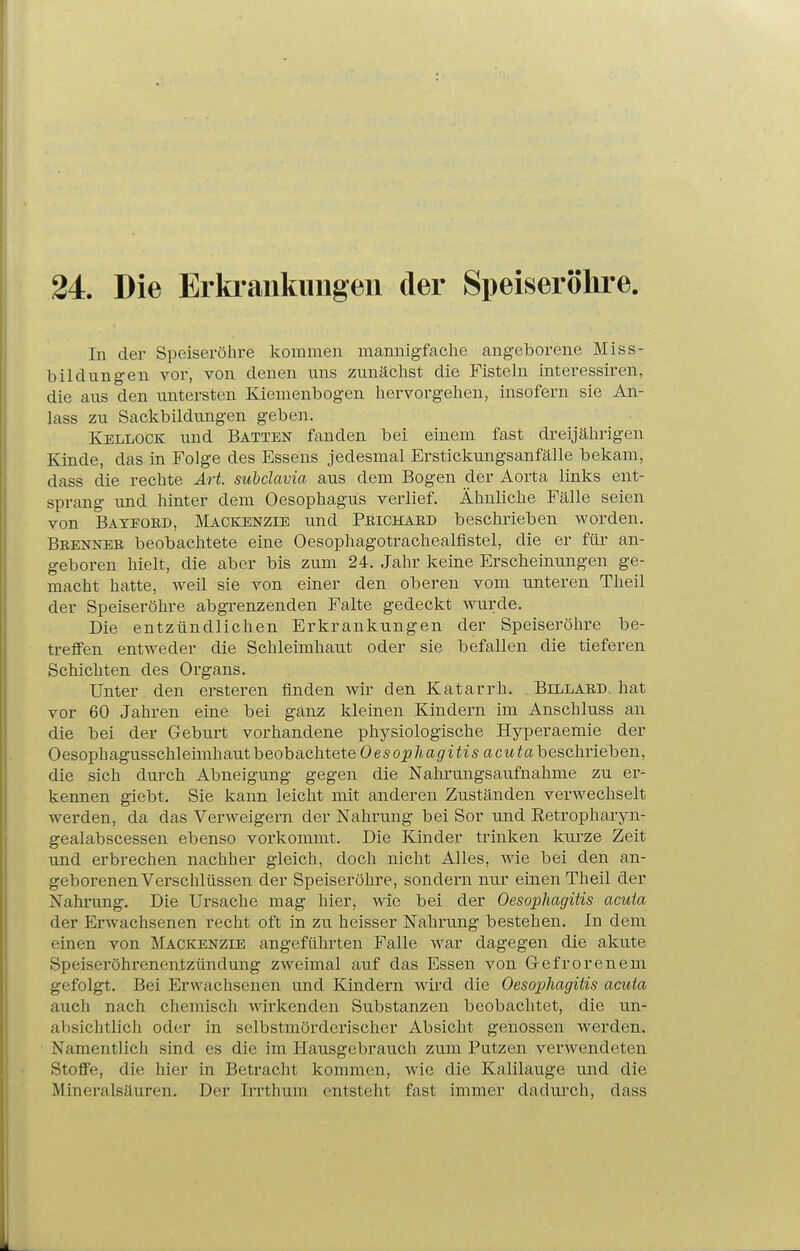 24. Die Erki-ankuiigeu der Speiseröhre. In der Speiseröhre kommen mannigfache angeborene Miss- bildnngen vor, von denen uns zunächst die Fisteln interessiren, die aus den untersten Kienienbogen hervorgehen, insofern sie An- lass zu Sackbildungen geben. Kellock und Batten fanden bei einem fast dreijährigen Kinde, das in Folge des Essens jedesmal Erstickungsanfälle bekam, dass die rechte Art. subclavia aus dem Bogen der Aorta links ent- sprang und hinter dem Oesophagus verlief. Ähnliche Fälle seien von Bateoed, Mackenzie und Peichaed beschrieben worden. Beennee beobachtete eine Oesophagotrachealflstel, die er füi- an- geboren hielt, die aber bis zum 24. Jahr keine Erscheinungen ge- macht hatte, weil sie von einer den oberen vom unteren Theil der Speiseröhre abgrenzenden Falte gedeckt wurde. Die entzündlichen Erkrankungen der Speiseröhre be- treffen entweder die Schleimhaut oder sie befallen die tieferen Schichten des Organs. Unter den erstei-en finden wir den Katarrh. Billaed. hat vor 60 Jahren eine bei ganz kleinen Kindern im Anschluss an die bei der Geburt vorhandene physiologische Hyperaemie der Oesophagusschleimhaut beobachtete Oesoi?/^a^/^^^s acwiabeschrieben, die sich durch Abneigung gegen die Nahrungsaufnahme zu er- kennen giebt. Sie kann leicht mit anderen Zuständen verwechselt werden, da das Verweigern der Nahrung bei Sor und Retropharjm- gealabscessen ebenso vorkommt. Die Kinder trinken kui-ze Zeit und erbrechen nachher gleich, doch nicht Alles, wie bei den an- geborenen Verschlüssen der Speiseröhre, sondern nur einen Theil der Nahrung. Die Ursache mag hier, wie bei der Oesophagitis acuta der Erwachsenen recht oft in zu heisser Nahrung bestehen. In dem einen von Mackenzie angeführten Falle war dagegen die akute Speiseröhrenentzündung zweimal auf das Essen von Gefrorenem gefolgt. Bei Erwachsenen und Kindern wird die Oesophagitis acuta auch nach chemisch wii^kenden Substanzen beobachtet, die un- absichtlich oder in selbstmörderischer Absicht genossen werden. Namentlich sind es die im Hausgebrauch zum Putzen verwendeten Stoffe, die hier in Betracht kommen, wie die Kalilauge und die Mineralsäuren. Der Irrthum entsteht fast immer dadurch, dass