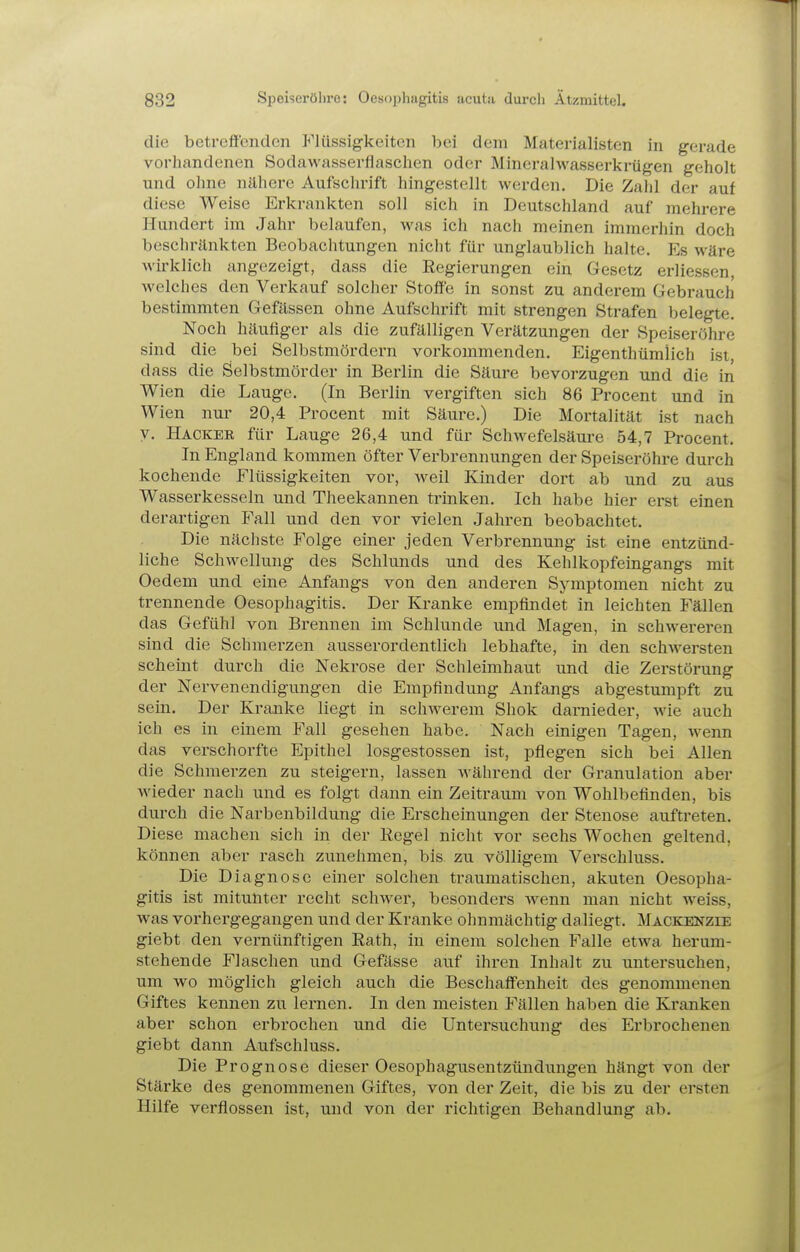 die betreffenden P'lüssigkeiten bei dem Materialisten in gerade vorhandenen Sodawasserflaschen oder Minerahvasserkrügen geholt und ohne nähere Aufschrift hingestellt werden. Die Zahl der auf diese Weise Erkrankten soll sich in Deutschland auf mehrere Hundert im Jahr belaufen, was ich nach meinen immerhin doch beschränkten Beobachtungen nicht für unglaublich halte. Es wäre wirklich angezeigt, dass die Regierungen ein Gesetz erliessen, welches den Verkauf solcher Stoffe in sonst zu anderem Gebrauch bestimmten Gefässen ohne Aufschrift mit strengen Strafen belegte. Noch häufiger als die zufälligen Verätzungen der Speiseröhre sind die bei Selbstmördern vorkommenden. Eigenthümlich ist, dass die Selbstmörder in Berlin die Säure bevorzugen und die in Wien die Lauge. (In Berlin vergiften sich 86 Procent und in Wien nur 20,4 Procent mit Säure.) Die Mortalität ist nach y. Hacker für Lauge 26,4 und für Schwefelsäure 54,7 Procent. In England kommen öfter Verbrennungen der Speiseröhre durch kochende Flüssigkeiten vor, weil Kinder dort ab und zu aus Wasserkesseln und Theekannen ti'inken. Ich habe hier erst einen derartigen FaU und den vor vielen Jahren beobachtet. Die nächste Folge einer jeden Verbrennung ist eine entzünd- liche Schwellung des Schlunds und des Kehlkopfeingangs mit Oedem und eine Anfangs von den anderen Symptomen nicht zu trennende Oesophagitis. Der Kranke empfindet in leichten Fällen das Gefühl von Brennen im Schlünde und Magen, in schwereren sind die Schmerzen ausserordentlich lebhafte, in den schAversten scheint durch die Nekrose der Schleimhaut und die Zerstörung der Nervenendigungen die Empfindung Anfangs abgestumpft zu sein. Der Kranke liegt in schwerem Shok darnieder, wie auch ich es in einem Fall gesehen habe. Nach einigen Tagen, wenn das verschorfte Epithel losgestossen ist, pflegen sich bei Allen die Schmerzen zu steigern, lassen Avährend der Granulation aber wieder nach und es folgt dann ein Zeitraum von Wohlbefinden, bis durch die Narbenbildung die Erscheinungen der Stenose auftreten. Diese machen sich in der Eegel nicht vor sechs Wochen geltend, können aber rasch zunehmen, bis zu völligem Verschluss. Die Diagnose einer solchen traumatischen, akuten Oesopha- gitis ist mitunter recht schwer, besonders wenn man nicht weiss, was vorhergegangen und der Kranke ohnmächtig daliegt. Mackenzee giebt den vernünftigen Eath, in einem solchen Falle etwa herum- stehende Flaschen und Gefässe auf ihren Inhalt zu untersuchen, um wo möglich gleich auch die Beschaffenheit des genommenen Giftes kennen zu lernen. In den meisten Fällen haben die Kranken aber schon erbrochen und die Untersuchung des Erbrochenen giebt dann Aufschluss. Die Prognose dieser Oesophagusentzündungen hängt von der Stärke des genommenen Giftes, von der Zeit, die bis zu der ersten Hilfe verflossen ist, und von der richtigen Behandlung ab.
