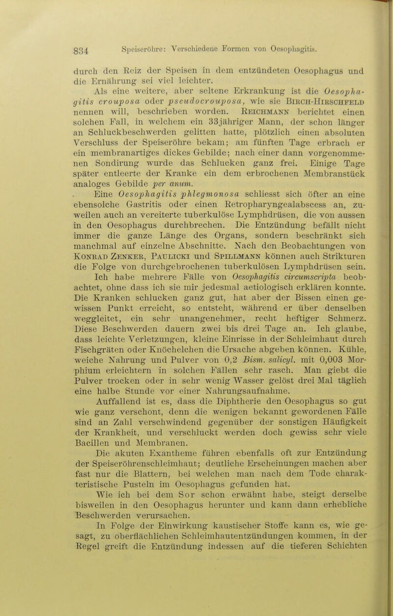 durch den Reiz der Speisen in dem entzündeten Oesophagus und die Ernährung sei viel leichter. Als eine weitere, aber seltene Erkrankung ist die Oesopha- gitis crouposa oder pseudocrouposa, wie sie Birch-Hieschfelb nennen Avill, beschrieben worden. Reichmann lierichtet einen solchen Fall, in welchem ein SSjäliriger Mann, der schon länger an Schluckbeschwerden gelitten hatte, plötzlich einen absoluten Verschluss der Speiseröhre bekam; am fünften Tage erbrach er ein membranartiges dickes Gebilde; nach einer dann vorgenomme- nen Sondirung wurde das Schlucken ganz frei. Einige Tage später entleerte der Kranke ein dem erbrochenen Membranstück analoges Gebilde per aniim. Eine Oesophagitis phlegmonosa schliesst sich öfter an eine ebensolche Gastritis oder einen Retropharyngealabscess an, zu- weilen auch an vereiterte tuberkulöse Lymphdrüsen, die von aussen in den Oesophagus durchbrechen. Die Entzündung befällt nicht immer die ganze Länge des Organs, sondern beschränkt sich manchmal auf einzelne Abschnitte. Nach den Beobachtungen von Konbad Zenkeb, Paulicki und Spillmann können auch Strikturen die Folge von durchgebrochenen tuberkulösen Lymphdrüsen sein. Ich habe mehrere Fälle von Oesophagitis circumscripta beob- achtet, ohne dass ich sie mir jedesmal aetiologisch erklären konnte. Die Kranken schlucken ganz gut, hat aber der Bissen einen ge- wissen Punkt erreicht, so entsteht, während er über denselben weggleitet, ein sehr unangenehmer, recht heftiger Schmerz. Diese Beschwerden dauern zwei bis drei Tage an. Ich glaube, dass leichte Verletzungen, kleine Einrisse in der Schleimhaut durch Fischgräten oder Knöchelchen die Ui'sache abgeben können. Kühle, weiche Nahrung und Pulver von 0,2 Bism. salicyl. mit 0,003 Mor- phium erleichtern in solchen Fällen sehr rasch. Man giebt die Pulver trocken oder in sehr wenig Wasser gelöst di-ei Mal täglich eine halbe Stunde vor einer Nahrungsaufnahme. Auffallend ist es, dass die Diphtherie den Oesophagus so gut wie ganz verschont, denn die wenigen bekannt gewordenen Fälle sind an Zahl verschwindend gegenüber der sonstigen Häufigkeit der Krankheit, und verschluckt werden doch gewiss sehi* viele Bacillen und Membranen. Die akuten Exantheme führen ebenfalls oft zur Entzündung der Speiseröhrenschleimhaut; deutliche Erscheinungen machen aber fast nur die Blattern, bei welchen man nach dem Tode charak- teristische Pusteln im Oesophagus gefunden hat. Wie ich bei dem Sor schon erwähnt habe, steigt derselbe bisweilen in den Oesophagus herunter und kann dann erhebliche Beschwerden verursachen. In Folge der Einwirkung kaustischer Stoffe kann es, wie ge- sagt, zu oberflächlichen Schleimhautentzünduugen kommen, in der Regel greift die Entzündung indessen auf die tieferen Schichten