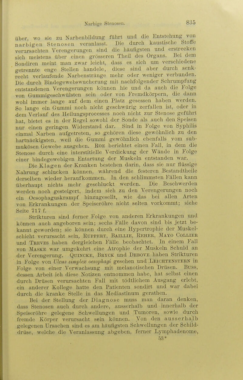 Narbige Stenosen. über, wo sie zu Narbenbildung führt und die Entstehung von narbigen Stenosen veranlasst. Die durch kaustische Stoffe verursachten Verengerungen sind die häufigsten und erstrecken sich meistens über einen grösseren Theil des Organs. Bei dem Sondiren meint man zwar leicht, dass es sich um verschiedene getrennte enge Stellen handele, diese sind aber durch senk- recht verlaufende Narbenstränge mehr oder weniger verbunden. Die durch Bindegewebswucherung mit nachfolgender Schrumpfung entstandenen Verengerungen können hie und da auch die Folge von Gummigeschwülsten sein oder von Fremdkörpern, die dann wohl immer lange auf dem einen Platz gesessen haben werden. So lange ein Gummi noch nicht geschwürig zerfallen ist, oder in dem Verlauf des Heilungsprocesses noch nicht zur Stenose geführt hat, bietet es in der Eegel sowohl der Sonde als auch den Speisen nur einen geringen Widerstand dar. Sind in Folge von Syphilis einmal Narben aufgetreten, so gehören diese gewöhnlich zu den hartnäckigsten, weil die Gummi gewöhnlich ebenfalls vom sub- mukösen Gewebe ausgehen. EoE berichtet einen Fall, in dem die Stenose durch eine interstitielle Verdickung der Wände in Folge einer bindegewebigen Entartung der Muskeln entstanden war. Die Klagen der Kranken bestehen darin, dass sie nur flüssige Nahrung schlucken können, während die festeren Bestandtheile derselben wieder heraufkommen. In den schlimmsten Fällen kann überhaupt nichts mehr geschluckt werden. Die Beschwerden werden noch gesteigert, indem sich zu den Verengerungen noch ein Oesophaguskrampf hinzugesellt, wie das bei allen Arten von Erkrankungen der Speiseröhre nicht selten vorkommt; siehe Seite 717 f. Strikturen sind ferner Folge von anderen Erkrankungen und können auch angeboren sein; sechs Fälle davon sind bis jetzt be- kannt geworden; sie können durch eine Hypertrophie der Muskel- schicht verursacht sein, Ruppebt, Baillie, Reher, Mayo Collier xmd Teeves haben dergleichen Fälle beobachtet. In einem Fall von Maske war umgekehrt eine Atrophie der Muskeln Schuld an der Verengerung. Quincke, Brtck und Debove haben Strikturen in Folge von Ulcus simplex oesophagi gesehen und Leichtenstebn in Folge von einer Verwachsung mit melanotischen Drüsen. Buss, dessen Arbeit ich diese Notizen entnommen habe, hat selbst einen durch Drüsen verursachten Fall mit tödtlichem Ausgang erlebt, ein anderer Kollege hatte den Patienten sondirt und war dabei durch die kranke Stelle in das Mediastinum gerathen. Bei der Stellung der Diagnose muss man daran denken, dass Stenosen auch durch andere, ausserhalb und innerhalb der Speiseröhre gelegene Schwellungen und Tumoren, sowie durch fremde Körper verursacht sein können. Von den ausserhalb gelegenen Ursachen sind es am häufigsten Schwellungen der Schild- drüse, welche die Veranlassung abgeben, ferner Lymphadenome, 53*